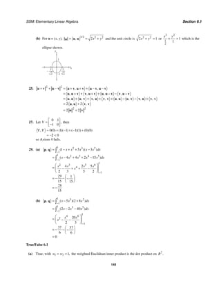 SSM: Elementary Linear Algebra Section 6.1
141
(b) For u = (x, y),
1 2 2 2
2
/
, x y
= = +
u u
u and the unit circle is 2 2
2 1
x y
+ = or
2 2
1
2
1
1
x y
+ = which is the
ellipse shown.
y
x
1
–1
1
2
1
2
–
25.
2 2
2 2
2 2
2 2
, ,
, , , ,
, , , , , , , ,
, ,
+ + − = +
+ + − −
= + + −
+ + − −
= + + + + − − +
= +
= +
u v u v u v u v u v u v
u u v v u v u u v v u v
u u u v v u v v u u u v v u v v
u u v v
u v
27. Let
0 1
1 0
,
V
⎡ ⎤
= ⎢ ⎥
−
⎣ ⎦
then
0 0 1 1 1 1 0 0
2 0
( ) ( )( ) ( )( ) ( )( )
,
V V = + − + − +
= − 
so Axiom 4 fails.
29. (a)
1 2 3 2
1
1 2 3 4 5
1
1
2 3 5 6
4
1
1 5 3
4 4 2 15
4 2 5
2 3 5 2
29 1
15 15
28
15
( )( )
,
( )
x x x x x dx
x x x x x dx
x x x x
x
−
−
−
= − + + −
= − + + −
⎛ ⎞
= − + + −
⎜ ⎟
⎝ ⎠
⎛ ⎞
= − − −
⎜ ⎟
⎝ ⎠
= −
∫
∫
p q
(b)
1 3 2
1
1 3 5
1
1
4 6
2
1
5 2 8
2 2 40
20
2 3
37 37
6 6
0
( )( )
,
( )
x x x dx
x x x dx
x x
x
−
−
−
= − +
= − −
⎛ ⎞
= − −
⎜ ⎟
⎝ ⎠
⎛ ⎞
= − − −
⎜ ⎟
⎝ ⎠
=
∫
∫
p q
True/False 6.1
(a) True; with 1 2 1,
w w
= = the weighted Euclidean inner product is the dot product on 2
.
R
 