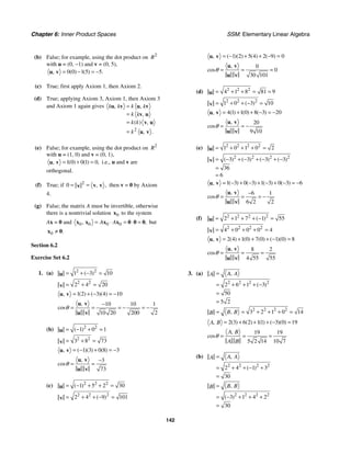 Chapter 6: Inner Product Spaces SSM: Elementary Linear Algebra
142
(b) False; for example, using the dot product on 2
R
with u = (0, −1) and v = (0, 5),
0 0 1 5 5
( ) ( ) .
, = − = −
u v
(c) True; first apply Axiom 1, then Axiom 2.
(d) True; applying Axiom 3, Axiom 1, then Axiom 3
and Axiom 1 again gives
2
, ,
,
( ) ,
.
,
k
k k k
k k
k k
k
=
=
=
=
u v u v
v u
v u
u v
(e) False; for example, using the dot product on 2
R
with u = (1, 0) and v = (0, 1),
1 0 0 1 0
( ) ( ) ,
, = + =
u v i.e., u and v are
orthogonal.
(f) True; if 2
0 ,
,
= = v v
v then v = 0 by Axiom
4.
(g) False; the matrix A must be invertible, otherwise
there is a nontrivial solution 0
x to the system
Ax = 0 and 0 0 0 0
, ,
A A
= ⋅ = ⋅ =
x x x x 0 0 0 but
0 .
≠
x 0
Section 6.2
Exercise Set 6.2
1. (a) 2 2
1 3 10
( )
= + − =
u
2 2
2 4 20
= + =
v
1 2 3 4 10
( ) ( )( )
, = + − = −
u v
10 10 1
10 20 200 2
,
cos
−
= = = − = −
u v
u v
θ
(b) 2 2
1 0 1
( )
= − + =
u
2 2
3 8 73
= + =
v
1 3 0 8 3
( )( ) ( )
, = − + = −
u v
3
73
,
cos
−
= =
u v
u v
θ
(c) 2 2 2
1 5 2 30
( )
= − + + =
u
2 2 2
2 4 9 101
( )
= + + − =
v
1 2 5 4 2 9 0
( )( ) ( ) ( )
, = − + + − =
u v
0
0
30 101
,
cos = = =
u v
u v
θ
(d) 2 2 2
4 1 8 81 9
= + + = =
u
2 2 2
1 0 3 10
( )
= + + − =
v
4 1 1 0 8 3 20
( ) ( ) ( )
, = + + − = −
u v
20
9 10
,
cos = = −
u v
u v
θ
(e) 2 2 2 2
1 0 1 0 2
= + + + =
u
2 2 2 2
3 3 3 3
36
6
( ) ( ) ( ) ( )
= − + − + − + −
=
=
v
1 3 0 3 1 3 0 3 6
( ) ( ) ( ) ( )
, = − + − + − + − = −
u v
6 1
6 2 2
,
cos
−
= = = −
u v
u v
θ
(f) 2 2 2 2
2 1 7 1 55
( )
= + + + − =
u
2 2 2 2
4 0 0 0 4
= + + + =
v
2 4 1 0 7 0 1 0 8
( ) ( ) ( ) ( )( )
, = + + + − =
u v
8 2
4 55 55
,
cos = = =
u v
u v
θ
3. (a)
2 2 2 2
2 6 1 3
50
5 2
,
( )
A A
A =
= + + + −
=
=
2 2 2 2
3 2 1 0 14
,
B B
B = = + + + =
2 3 6 2 11 3 0 19
( ) ( ) ( ) ( )( )
,
A B = + + + − =
19 19
5 2 14 10 7
,
cos
A B
A B
= = =
θ
(b)
2 2 2 2
2 4 1 3
30
,
( )
A A
A =
= + + − +
=
2 2 2 2
3 1 4 2
30
,
( )
B B
B =
= − + + +
=
 