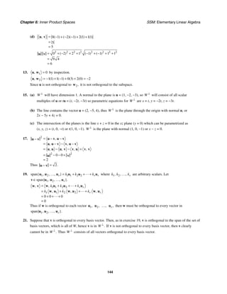 Chapter 6: Inner Product Spaces SSM: Elementary Linear Algebra
144
(d) 0 1 2 1 2 1 11
5
5
, ( ) ( )( ) ( ) ( )
= − + − − + +
=
=
u v
2 2 2 2 2 2 2 2
0 2 2 1 1 1 1 1
9 4
6
( ) ( ) ( )
= + − + + − + − + +
=
=
u v
13. 1 0
, =
u w by inspection.
2 11 1 1 0 3 2 0 2
( ) ( ) ( ) ( )
, = − + − + + = −
u w
Since u is not orthogonal to 2,
w it is not orthogonal to the subspace.
15. (a) W ⊥
will have dimension 1. A normal to the plane is u = (1, −2, −3), so W ⊥
will consist of all scalar
multiples of u or tu = (t, −2t, −3t) so parametric equations for W ⊥
are x = t, y = −2t, z = −3t.
(b) The line contains the vector u = (2, −5, 4), thus W ⊥
is the plane through the origin with normal u, or
2x − 5y + 4z = 0.
(c) The intersection of the planes is the line x + z = 0 in the xz plane (y = 0) which can be parametrized as
(x, y, z) = (t, 0, −t) or t(1, 0, −1). W ⊥
is the plane with normal (1, 0, −1) or x − z = 0.
17. 2
2 2
0 0
2
,
, ,
, , , ,
= − −
−
= −
− −
= − − +
= − − +
=
u v u v
u v
u u v v u v
u u u v v u v v
u v
Thus 2.
=
−
u v
19. 1 2 1 1 2 2
span{ , , , }
r r r
k k k
= + + +
u u u u u u
… where 1 2
, , , r
k k k
… are arbitrary scalars. Let
1 2
span{ , , , }.
r
∈
v u u u
…
1 1 2 2
1 2
1 2
0 0 0
0
,
,
, , ,
r r
r r
k k k
k k k
= + + +
= + + +
= + + +
=
w u u u
w v
w u w u w u
Thus if w is orthogonal to each vector 1,
u 2,
u ,
… ,
r
u then w must be orthogonal to every vector in
1 2
span{ , , , }.
r
u u u
…
21. Suppose that v is orthogonal to every basis vector. Then, as in exercise 19, v is orthogonal to the span of the set of
basis vectors, which is all of W, hence v is in .
W ⊥
If v is not orthogonal to every basis vector, then v clearly
cannot be in .
W ⊥
Thus W ⊥
consists of all vectors orthogonal to every basis vector.
 