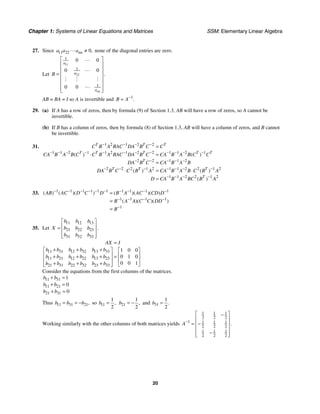 Chapter 1: Systems of Linear Equations and Matrices SSM: Elementary Linear Algebra
20
27. Since 11 22 0,
nn
a a a ≠ none of the diagonal entries are zero.
Let
11
22
1
1
1
0 0
0 0
0 0
.
nn
a
a
a
B
⎡ ⎤
⎢ ⎥
⎢ ⎥
= ⎢ ⎥
⎢ ⎥
⎢ ⎥
⎢ ⎥
⎣ ⎦
AB = BA = I so A is invertible and 1
.
B A−
=
29. (a) If A has a row of zeros, then by formula (9) of Section 1.3, AB will have a row of zeros, so A cannot be
invertible.
(b) If B has a column of zeros, then by formula (8) of Section 1.3, AB will have a column of zeros, and B cannot
be invertible.
31. 1 2 1 2 2
1 1 2 1 1 2 1 2 2 1 1 2 1
2 2 1 1 2
2 2 2 1 2 1 1 2 2 1 2
1 1 2 2 1 2
( ) ( )
( ) ( )
( )
T T T
T T T T T
T
T T T
T
C B A BAC DA B C C
CA B A B C C B A BAC DA B C CA B A B C C
DA B C CA B A B
DA B C C B A CA B A B C B A
D CA B A BC B A
− − − −
− − − − − − − − − − − −
− − − − −
− − − − − − −
− − − −
=
⋅ =
=
⋅ = ⋅
=
33. 1 1 1 1 1 1 1 1 1 1
1 1 1 1
1
( ) ( )( ) ( )( )( )
( )( )( )
AB AC D C D B A AC CD D
B A A C C DD
B
− − − − − − − − − −
− − − −
−
=
=
=
35. Let
11 12 13
21 22 23
31 32 33
.
b b b
X b b b
b b b
⎡ ⎤
⎢ ⎥
=
⎢ ⎥
⎢ ⎥
⎣ ⎦
11 31 12 32 13 33
11 21 12 22 13 23
21 31 22 32 23 33
1 0 0
0 1 0
0 0 1
AX I
b b b b b b
b b b b b b
b b b b b b
=
+ + +
⎡ ⎤ ⎡ ⎤
⎢ ⎥ ⎢ ⎥
+ + + =
⎢ ⎥ ⎢ ⎥
+ + +
⎢ ⎥ ⎣ ⎦
⎣ ⎦
Consider the equations from the first columns of the matrices.
11 31
11 21
21 31
1
0
0
b b
b b
b b
+ =
+ =
+ =
Thus 11 31 21,
b b b
= = − so 11
1
2
,
b = 21
1
2
,
b = − and 31
1
2
.
b =
Working similarly with the other columns of both matrices yields
1 1 1
2 2 2
1 1 1 1
2 2 2
1 1 1
2 2 2
.
A−
⎡ ⎤
−
⎢ ⎥
= −
⎢ ⎥
⎢ ⎥
−
⎢ ⎥
⎣ ⎦
 