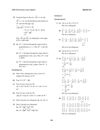 SSM: Elementary Linear Algebra Section 6.3
145
27. Using the figure in the text, AB
→
= +
v u and
.
BC
→
= −
v u Use the Euclidean inner product on
2
R and note that .
=
u v
2 2
0
,
,
, , , ,
AB BC
→ →
= + −
= − + −
= −
=
v u v u
v v v u u v u u
v u
Thus AB
→
and BC
→
are orthogonal, so the angle
at B is a right angle.
31. (a) W ⊥
is the line through the origin which is
perpendicular to y = x. Thus W ⊥
is the line
y = −x.
(b) W ⊥
is the plane through the origin which is
perpendicular to the y-axis. Thus, W ⊥
is the
xz-plane.
(c) W ⊥
is the line through the origin which is
perpendicular to the yz-plane. Thus W ⊥
is
the x-axis.
True/False 6.2
(a) False; if u is orthogonal to every vector of a
subspace W, then u is in .
W ⊥
(b) True; { }.
W W ⊥
∩ = 0
(c) True; for any vector w in W,
0,
, , ,
= + =
+
u v w u w v w so u + v is in
.
W ⊥
(d) True; for any vector w in W,
0 0
( ) ,
, ,
k k
k = = =
u w u w so ku is in .
W ⊥
(e) False; if u and v are orthogonal 0
0 .
, = =
u v
(f) False; if u and v are orthogonal,
2 2 2
= +
+
u v u v thus
2 2
= + ≠ +
+
u v u v u v
Section 6.3
Exercise Set 6.3
1. (a) 0 0 0
0 1 2 0
( , ), ( , ) = + =
The set is orthogonal.
(b)
1 1 1 1 1 1
0
2 2
2 2 2 2
, ,
,
⎛ ⎞ ⎛ ⎞
− = − + =
⎜ ⎟ ⎜ ⎟
⎝ ⎠ ⎝ ⎠
The set is orthogonal.
(c)
1 1 1 1 1 1
2 2
2 2 2 2
1
0
, ,
,
⎛ ⎞ ⎛ ⎞
− − = − −
⎜ ⎟ ⎜ ⎟
⎝ ⎠ ⎝ ⎠
= −
≠
The set is not orthogonal.
(d) 0 0 0
0 0 0 1
( , ), ( , ) = + =
The set is orthogonal.
3. (a)
1 1 1
1 1
0
3 3 3
2 2
1 1
0
6 6
0
, ,
, , ,
⎛ ⎞
⎛ ⎞
−
⎜ ⎟
⎜ ⎟
⎝ ⎠ ⎝ ⎠
= + −
=
1 1 1 1
0 0
2 2 2 2
1 1
0
2 2
0
, , , ,
,
⎛ ⎞ ⎛ ⎞
−
⎜ ⎟ ⎜ ⎟
⎝ ⎠ ⎝ ⎠
= − + +
=
1 1 1 1 1
0
3 3 3 2 2
1 1
0
6 6
2
0
6
, , , ,
,
⎛ ⎞ ⎛ ⎞
− −
⎜ ⎟ ⎜ ⎟
⎝ ⎠
⎝ ⎠
= − + −
= − ≠
The set is not orthogonal.
(b)
4 2 2
2 2 1 2 1 2
9 9 9
3 3 3 3 3 3
0
,
, , , ,
⎛ ⎞ ⎛ ⎞
= − −
− −
⎜ ⎟ ⎜ ⎟
⎝ ⎠ ⎝ ⎠
=
2 4 2
2 2 1 1 2 2
0
9 9 9
3 3 3 3 3 3
,
, , , ,
⎛ ⎞ ⎛ ⎞
= − + =
−
⎜ ⎟ ⎜ ⎟
⎝ ⎠ ⎝ ⎠
2 2 4
2 1 2 1 2 2
0
9 9 9
3 3 3 3 3 3
,
, , , ,
⎛ ⎞ ⎛ ⎞
= + − =
−
⎜ ⎟ ⎜ ⎟
⎝ ⎠ ⎝ ⎠
The set is orthogonal.
 
