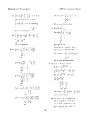Chapter 6: Inner Product Spaces SSM: Elementary Linear Algebra
146
(c)
1 1
0
1 0 0 0 0 0 0
2 2
, ,
( , , ),
⎛ ⎞
= + + =
⎜ ⎟
⎝ ⎠
0 0 0 0
1 0 0 0 0 1
( , , ), ( , , ) = + + =
1 1 1
0 0 0 1 0 0
2 2 2
1
0
2
, , , ( , , )
⎛ ⎞
= + +
⎜ ⎟
⎝ ⎠
= ≠
The set is not orthogonal.
(d)
1 1 2 1 1
0
6 6 6 2 2
1 1
0
12 12
0
, , , ,
,
⎛ ⎞ ⎛ ⎞
− −
⎜ ⎟ ⎜ ⎟
⎝ ⎠
⎝ ⎠
= − +
=
The set is orthogonal.
5. (a)
2 2 2
1
2 2 1
3 3 3
4 4 1
9 9 9
1
1
( )
p x
⎛ ⎞ ⎛ ⎞ ⎛ ⎞
= + +
−
⎜ ⎟ ⎜ ⎟ ⎜ ⎟
⎝ ⎠ ⎝ ⎠ ⎝ ⎠
= + +
=
=
2 2 2
2
2 1 2
3 3 3
4 1 4
9 9 9
1
1
( )
p x
⎛ ⎞ ⎛ ⎞ ⎛ ⎞
= + + −
⎜ ⎟ ⎜ ⎟ ⎜ ⎟
⎝ ⎠ ⎝ ⎠ ⎝ ⎠
= + +
=
=
2 2 2
3
1 2 2
3 3 3
1 4 4
9 9 9
1
1
( )
p x
⎛ ⎞ ⎛ ⎞ ⎛ ⎞
= + +
⎜ ⎟ ⎜ ⎟ ⎜ ⎟
⎝ ⎠ ⎝ ⎠ ⎝ ⎠
= + +
=
=
1 2
2 2 1
2 1 2
3 3 3
3 3 3
4 2 2
9 9 9
0
( ), ( )
p x p x
⎛ ⎞ ⎛ ⎞ ⎛ ⎞
= − + −
⎜ ⎟ ⎜ ⎟ ⎜ ⎟
⎝ ⎠ ⎝ ⎠ ⎝ ⎠
= − −
=
1 3
2 2 1
1 2 2
3 3 3
3 3 3
2 4 2
9 9 9
0
( ), ( )
p x p x
⎛ ⎞ ⎛ ⎞ ⎛ ⎞
= − +
⎜ ⎟ ⎜ ⎟ ⎜ ⎟
⎝ ⎠ ⎝ ⎠ ⎝ ⎠
= − +
=
2 3
2 1 2
1 2 2
3 3 3
3 3 3
2 2 4
9 9 9
0
( ), ( )
p x p x
⎛ ⎞ ⎛ ⎞ ⎛ ⎞
= + −
⎜ ⎟ ⎜ ⎟ ⎜ ⎟
⎝ ⎠ ⎝ ⎠ ⎝ ⎠
= + −
=
The set is an orthonormal set.
(b) 2
1 1 1
( )
p x = =
2 2
2
1 1
2 2
1 1
2 2
1
1
( )
p x
⎛ ⎞ ⎛ ⎞
= +
⎜ ⎟ ⎜ ⎟
⎝ ⎠ ⎝ ⎠
= +
=
=
2
3 1 1
( )
p x = =
1 2 1 0 0 1 0 1 0
( ) ( ) ( )
( ), ( )
p x p x = + + =
1 3 1 0 0 0 0 1 0
( ), ( ) ( ) ( ) ( )
p x p x = + + =
2 3
1 1
0 0 0 1
2 2
1
0
2
( ), ( ) ( ) ( ) ( )
p x p x = + +
= ≠
The set is not an orthonormal set.
7. (a) 6 6 0
1 2 6 3
( , ), ( , ) = − + =
−
2 2
1 2 5
1 2 ( )
( , ) = − + =
−
1 2
1 2 1 2
1 2 5 5
5
( , ) ( , )
,
( , )
− − ⎛ ⎞
−
= = ⎜ ⎟
− ⎝ ⎠
2 2
6 3 45 3 5
6 3
( , ) = + = =
6 3 6 3
6 3 3 5
6 3
3 5 3 5
2 1
5 5
( , ) ( , )
( , )
,
,
=
⎛ ⎞
= ⎜ ⎟
⎝ ⎠
⎛ ⎞
= ⎜ ⎟
⎝ ⎠
The vectors
1 2
5 5
,
⎛ ⎞
−
⎜ ⎟
⎝ ⎠
and
2 1
5 5
,
⎛ ⎞
⎜ ⎟
⎝ ⎠
are an orthonormal set.
(b) 2 0 2 0
1 0 1 2 0 2
( , , ), ( , , ) = + − =
−
0 0 0 0
1 0 1 0 5 0
( , , ), ( , , ) = + + =
−
0 0 0 0
2 0 2 0 5 0
( , , ), ( , , ) = + + =
2 2 2
1 0 1 2
1 0 1 ( )
( , , ) = + + − =
−
 