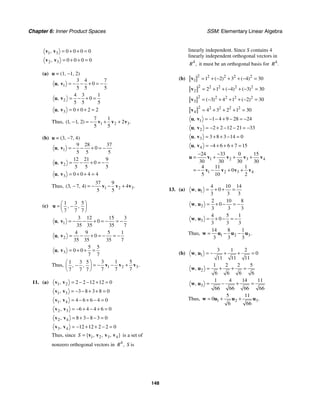 Chapter 6: Inner Product Spaces SSM: Elementary Linear Algebra
148
1 3 0 0 0 0
, = + + =
v v
2 3 0 0 0 0
, = + + =
v v
(a) u = (1, −1, 2)
1
3 4 7
0
5 5 5
, = − − + = −
u v
2
4 3 1
0
5 5 5
, = − + =
u v
3 0 0 2 2
, = + + =
u v
Thus, 1 2 3
7 1
1 1 2 2
5 5
( , , ) .
− = − + +
v v v
(b) u = (3, −7, 4)
1
9 28 37
0
5 5 5
, = − − + = −
u v
2
12 21 9
0
5 5 5
, = − + = −
u v
3 0 0 4 4
, = + + =
u v
Thus, 1 2 3
37 9
3 7 4 4
5 5
( , , ) .
− = − − +
v v v
(c)
1 3 5
7 7 7
, ,
⎛ ⎞
= −
⎜ ⎟
⎝ ⎠
u
1
3 12 15 3
0
35 35 35 7
, = − − + = − = −
u v
2
4 9 5 1
0
35 35 35 7
, = − + = − = −
u v
3
5 5
0 0
7 7
, = + + =
u v
Thus, 1 2 3
3 1 5
1 3 5
7 7 7
7 7 7
.
, ,
⎛ ⎞
= − − +
−
⎜ ⎟
⎝ ⎠
v v v
11. (a) 1 2 2 2 12 12 0
, = − − + =
v v
1 3 3 8 3 8 0
, = − − + + =
v v
1 4 4 6 6 4 0
, = − + − =
v v
2 3 6 4 4 6 0
, = − + − + =
v v
2 4 8 3 8 3 0
, = + − − =
v v
3 4 12 12 2 2 0
, = − + + − =
v v
Thus, since 1 2 3 4
{ , , , }
S = v v v v is a set of
nonzero orthogonal vectors in 4
,
R S is
linearly independent. Since S contains 4
linearly independent orthogonal vectors in
4
,
R it must be an orthogonal basis for 4
.
R
(b)
2 2 2 2 2
1 1 2 3 4 30
( ) ( )
= + − + + − =
v
2 2 2 2 2
2 2 1 4 3 30
( ) ( )
= + + − + − =
v
2 2 2 2 2
3 3 4 1 2 30
( ) ( )
= − + + + − =
v
2 2 2 2 2
4 4 3 2 1 30
= + + + =
v
1 1 4 9 28 24
, = − − + − = −
u v
2 2 2 12 21 33
, = − + − − = −
u v
3 3 8 3 14 0
, = + + − =
u v
4 4 6 6 7 15
, = − + + + =
u v
1 2 3 4
1 2 3 4
24 33 0 15
30 30 30 30
4 11 1
0
5 10 2
− −
= + + +
= − − + +
u v v v v
v v v v
13. (a) 1
4 10 14
0
3 3 3
, = + + =
w u
2
2 10 8
0
3 3 3
, = + − = −
w u
3
4 5 1
0
3 3 3
, = + − = −
w u
Thus, 1 2 3
14 8 1
3 3 3
.
= − −
w u u u
(b) 1
3 1 2
0
11 11 11
, = − + + =
w u
2
1 2 2 5
6 6 6 6
, = + + =
w u
3
1 4 14 11
66 66 66 66
, = − + =
w u
Thus, 1 2 3
5 11
0
6 66
.
= + +
w u u u
 