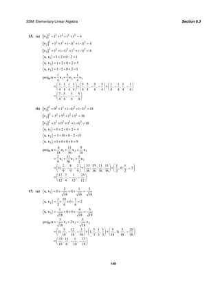 SSM: Elementary Linear Algebra Section 6.3
149
15. (a)
2 2 2 2 2
1 1 1 1 1 4
= + + + =
v
2 2 2 2 2
2 1 1 1 1 4
( ) ( )
= + + − + − =
v
2 2 2 2 2
3 1 1 1 1 4
( ) ( )
= + − + + − =
v
1 1 2 0 2 1
, = + + − =
x v
2 1 2 0 2 5
, = + + + =
x v
3 1 2 0 2 1
, = − + + =
x v
1 2 3
1 5 1
proj
4 4 4
1 1 1 1 5 5 5 5 1 1 1 1
4 4 4 4 4 4 4 4 4 4 4 4
7 5 3 5
4 4 4 4
, , , , , , , , ,
, , ,
W = + +
⎛ ⎞ ⎛ ⎞ ⎛ ⎞
= + +
− − − −
⎜ ⎟ ⎜ ⎟ ⎜ ⎟
⎝ ⎠ ⎝ ⎠ ⎝ ⎠
⎛ ⎞
= − −
⎜ ⎟
⎝ ⎠
x v v v
(b)
2 2 2 2 2
1 0 1 4 1 18
( ) ( )
= + + − + − =
v
2 2 2 2 2
2 3 5 1 1 36
= + + + =
v
2 2 2 2 2
3 1 0 1 4 18
( )
= + + + − =
v
1 0 2 0 2 4
, = + + + =
x v
2 3 10 0 2 11
, = + + − =
x v
3 1 0 0 8 9
, = + + + =
x v
1 2 3
1 2 3
4 11 9
proj
18 36 18
2 11 1
9 36 2
2 8 2 33 55 11 11 1 1
0 0 2
9 9 9 36 36 36 36 2 2
17 7 1 23
12 4 12 12
, , , , , , , , ,
, , ,
W = + +
= + +
⎛ ⎞ ⎛ ⎞ ⎛ ⎞
= + +
− − −
⎜ ⎟
⎜ ⎟ ⎜ ⎟
⎝ ⎠
⎝ ⎠ ⎝ ⎠
⎛ ⎞
= − −
⎜ ⎟
⎝ ⎠
x v v v
v v v
17. (a) 1
2 1 3
0 0
18 18 18
, = + + + =
x v
2
1 10 1
0 2
2 6 6
, = + + − =
x v
3
1 4 5
0 0
18 18 18
, = + + + =
x v
1 2 3
3 5
proj 2
18 18
3 12 3 5 1 1 5 5 20
0 1 0
18 18 18 3 3 3 18 18 18
23 11 1 17
18 6 18 18
, , , , , , , , ,
, , ,
W = + +
⎛ ⎞ ⎛ ⎞ ⎛ ⎞
= + +
− − −
⎜ ⎟ ⎜ ⎟ ⎜ ⎟
⎝ ⎠ ⎝ ⎠ ⎝ ⎠
⎛ ⎞
= − −
⎜ ⎟
⎝ ⎠
x v v v
 