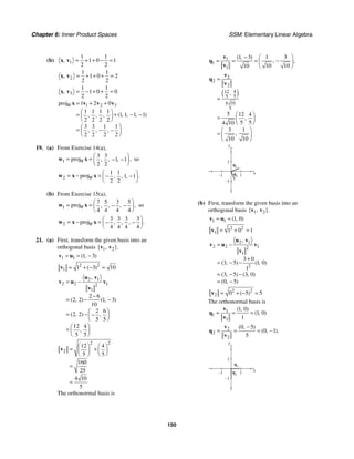 Chapter 6: Inner Product Spaces SSM: Elementary Linear Algebra
150
(b) 1
1 1
1 0 1
2 2
, = + + − =
x v
2
1 1
1 0 2
2 2
, = + + + =
x v
3
1 1
1 0 0
2 2
, = − + + =
x v
1 2 3
proj 1 2 0
1 1 1 1
1 1 1 1
2 2 2 2
3 3 1 1
2 2 2 2
( , , , )
, , ,
, , ,
W = + +
⎛ ⎞
= + − −
⎜ ⎟
⎝ ⎠
⎛ ⎞
= − −
⎜ ⎟
⎝ ⎠
x v v v
19. (a) From Exercise 14(a),
1
3 3
proj 1 1
2 2
,
, , ,
W
⎛ ⎞
= = − −
⎜ ⎟
⎝ ⎠
w x so
2
1 1
proj 1 1
2 2
.
, , ,
W
⎛ ⎞
= − = − −
⎜ ⎟
⎝ ⎠
w x x
(b) From Exercise 15(a),
1
7 5 3 5
proj
4 4 4 4
,
, , ,
W
⎛ ⎞
= = − −
⎜ ⎟
⎝ ⎠
w x so
2
3 3 3 3
proj
4 4 4 4
.
, , ,
W
⎛ ⎞
= − = − −
⎜ ⎟
⎝ ⎠
w x x
21. (a) First, transform the given basis into an
orthogonal basis 1 2
{ , }.
v v
1 1 1 3
( , )
= = −
v u
2 2
1 1 3 10
( )
= + − =
v
2 1
2 2 1
2
1
2 6
2 2 1 3
10
2 6
2 2
5 5
12 4
5 5
,
( , ) ( , )
( , ) ,
,
= −
−
= − −
⎛ ⎞
= − −
⎜ ⎟
⎝ ⎠
⎛ ⎞
= ⎜ ⎟
⎝ ⎠
u v
v u v
v
2 2
2
12 4
5 5
160
25
4 10
5
⎛ ⎞ ⎛ ⎞
= +
⎜ ⎟ ⎜ ⎟
⎝ ⎠ ⎝ ⎠
=
=
v
The orthonormal basis is
1
1
1
1 3
1 3
10 10
10
( , )
, ,
− ⎛ ⎞
−
= = = ⎜ ⎟
⎝ ⎠
v
q
v
( )
2
2
2
12 4
5 5
4 10
5
5 12 4
5 5
4 10
3 1
10 10
,
,
,
=
=
⎛ ⎞
= ⎜ ⎟
⎝ ⎠
⎛ ⎞
= ⎜ ⎟
⎝ ⎠
v
q
v
y
x
1
–1
1
–1
q2
q1
(b) First, transform the given basis into an
orthogonal basis 1 2
{ , }.
v v
1 1 1 0
( , )
= =
v u
2 2
1 1 0 1
= + =
v
2 1
2 2 1
2
1
2
3 0
3 5 1 0
1
3 5 3 0
0 5
,
( , ) ( , )
( , ) ( , )
( , )
= −
+
= − −
= − −
= −
u v
v u v
v
2 2
2 0 5 5
( )
= + − =
v
The orthonormal basis is
1
1
1
1 0
1 0
1
( , )
( , )
= = =
v
q
v
2
2
2
0 5
0 1
5
( , )
( , ).
−
= = = −
v
q
v
y
x
1
–1
1
–1 q2
q1
 