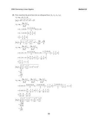 SSM: Elementary Linear Algebra Section 6.3
151
23. First, transform the given basis into an orthogonal basis 1 2 3 4
{ , , , }.
v v v v
1 1 0 2 1 0
( , , , )
= =
v u
2 2 2 2
1 0 2 1 0 5
= + + + =
v
2 1
2 2 1
2
1
0 2 0 0
1 1 0 0 0 2 1 0
5
4 2
1 1 0 0 0 0
5 5
1 2
1 0
5 5
,
( , , , ) ( , , , )
( , , , ) , , ,
, , ,
= −
− + +
= − −
⎛ ⎞
= − + ⎜ ⎟
⎝ ⎠
⎛ ⎞
= −
⎜ ⎟
⎝ ⎠
u v
v u v
v
2 2
2 2
2
30 30
1 2
1 0
25 5
5 5
⎛ ⎞ ⎛ ⎞
= + + + = =
−
⎜ ⎟ ⎜ ⎟
⎝ ⎠ ⎝ ⎠
v
3 1 3 2
3 3 1 2
2 2
1 2
2
5
6
5
1 0 0
0 4 0 0 1 2
1 2 0 1 0 2 1 0 1 0
5 5 5
8 4 1 1 1
1 2 0 1 0 0 0
5 5 2 10 5
1 1
1 1
2 2
, ,
( , , , ) ( , , , ) , , ,
( , , , ) , , , , , ,
, , ,
= − −
− + +
+ + + ⎛ ⎞
= − − − −
⎜ ⎟
⎝ ⎠
⎛ ⎞ ⎛ ⎞
= − − − −
⎜ ⎟ ⎜ ⎟
⎝ ⎠ ⎝ ⎠
⎛ ⎞
= − −
⎜ ⎟
⎝ ⎠
u v u v
v u v v
v v
2 2
2 2
3
1 1
1 1
2 2
5
2
10
2
( ) ( )
⎛ ⎞ ⎛ ⎞
= + + − + −
⎜ ⎟ ⎜ ⎟
⎝ ⎠ ⎝ ⎠
=
=
v
4 3
4 1 4 2
4 4 1 2 3
2 2 2
1 2 3
1
2
1 6 5
5 2
0 0 1
0 0 0 0 1 0 0 0 1 2 1 1
1 0 0 1 1 0 1 1
5 5 5 2 2
5 1 1 1 1 1 1
1 0 0 1 0
6 6 3 10 10 5 5
4 4 8 4
15 15 15 5
,
, ,
( , , , ) , , , , , ,
( , , , ) , , , , , ,
, , ,
= − − −
+ + −
+ + + + + + ⎛ ⎞ ⎛ ⎞
= − − −
− − −
⎜ ⎟
⎜ ⎟
⎝ ⎠
⎝ ⎠
⎛ ⎞ ⎛ ⎞
= − −
− − −
⎜ ⎟ ⎜ ⎟
⎝ ⎠ ⎝ ⎠
⎛ ⎞
= −
⎜ ⎟
⎝ ⎠
u v
u v u v
v u v v v
v v v
v
2 2 2 2
4
4 4 8 4
15 15 15 5
240
225
4
15
⎛ ⎞ ⎛ ⎞ ⎛ ⎞ ⎛ ⎞
= + + +
−
⎜ ⎟ ⎜ ⎟ ⎜ ⎟ ⎜ ⎟
⎝ ⎠ ⎝ ⎠ ⎝ ⎠ ⎝ ⎠
=
=
v
 