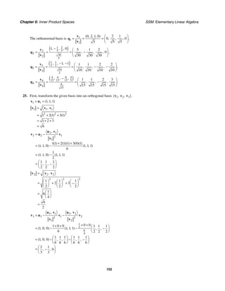 Chapter 6: Inner Product Spaces SSM: Elementary Linear Algebra
152
The orthonormal basis is 1
1
1
2 1
0 2 1 0
0 0
5 5
5
( , , , )
, , , ,
⎛ ⎞
= = = ⎜ ⎟
⎝ ⎠
v
q
v
( )
1 2
5 5
2
2
30
2
5
1 0 5 1 2
0
30 30 30
, , ,
, , , ,
− ⎛ ⎞
−
= = = ⎜ ⎟
⎝ ⎠
v
q
v
( )
1 1
2 2
3
3
10
3
2
1 1 1 1 2 2
10 10 10 10
, , ,
, , , ,
− − ⎛ ⎞
− −
= = = ⎜ ⎟
⎝ ⎠
v
q
v
( )
8
4 4 4
15 15 15 5
4
4 4
4
15
1 1 2 3
15 15 15 15
, , ,
, , , .
− ⎛ ⎞
−
= = = ⎜ ⎟
⎝ ⎠
v
q
v
25. First, transform the given basis into an orthogonal basis 1 2 3
{ , , }.
v v v
1 1 1 1 1
( , , )
= =
v u
1 1 1
2 2 2
1 2 1 3 1
1 2 3
6
,
( ) ( )
=
= + +
= + +
=
v v v
2 1
2 2 1
2
1
1 1 2 1 1 3 0 1
1 1 0 1 1 1
6
1
1 1 0 1 1 1
2
1 1 1
2 2 2
,
( ) ( )( ) ( )( )
( , , ) ( , , )
( , , ) ( , , )
, ,
= −
+ +
= −
= −
⎛ ⎞
= −
⎜ ⎟
⎝ ⎠
u v
v u v
v
2 2 2
2 2 2
1 1 1
2 3
2 2 2
1
6
4
6
2
,
=
⎛ ⎞ ⎛ ⎞ ⎛ ⎞
= + + −
⎜ ⎟ ⎜ ⎟ ⎜ ⎟
⎝ ⎠ ⎝ ⎠ ⎝ ⎠
⎛ ⎞
= ⎜ ⎟
⎝ ⎠
=
v v v
3 1 3 2
3 3 1 2
2 2
1 2
1
2
6
4
0 0
1 0 0 1 1 1
1 0 0 1 1 1
6 2 2 2
1 1 1 1 1 1
1 0 0
6 6 6 6 6 6
2 1
0
3 3
, ,
( , , ) ( , , ) , ,
( , , ) , , , ,
, ,
= − −
+ +
+ + ⎛ ⎞
= − − −
⎜ ⎟
⎝ ⎠
⎛ ⎞ ⎛ ⎞
= − − −
⎜ ⎟ ⎜ ⎟
⎝ ⎠ ⎝ ⎠
⎛ ⎞
= −
⎜ ⎟
⎝ ⎠
u v u v
v u v v
v v
 