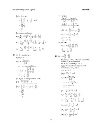 SSM: Elementary Linear Algebra Section 6.3
153
3 3 3
2 2
2
2 1
2 3 0
3 3
4 2
9 9
6
3
,
( )
=
⎛ ⎞ ⎛ ⎞
= + +
−
⎜ ⎟ ⎜ ⎟
⎝ ⎠ ⎝ ⎠
= +
=
v v v
The orthonormal basis is
1
1
1
1 1 1
1 1 1
6 6 6
6
( , , )
, , ,
⎛ ⎞
= = = ⎜ ⎟
⎝ ⎠
v
q
v
( )
1 1 1
2 2 2
2
2
6
2
2
1 1 1
6 6 6
, ,
, , ,
− ⎛ ⎞
−
= = = ⎜ ⎟
⎝ ⎠
v
q
v
( )
2 1
3 3
3
3
6
3
3
0 2 1
0
6 6
, ,
, , .
− ⎛ ⎞
−
= = = ⎜ ⎟
⎝ ⎠
v
q
v
27. Let 1 2
span{ , }.
W = u u
1 1 1 1 1
( , , )
= =
v u
2 1
2 2 1
2
1
2 2 2
2 0 1
2 0 1 1 1 1
1 1 1
1 1 1
2 0 1
3 3 3
5 1 4
3 3 3
,
( , , ) ( , , )
( , , ) , ,
, ,
= −
+ −
= − −
+ +
⎛ ⎞
= − −⎜ ⎟
⎝ ⎠
⎛ ⎞
= − −
⎜ ⎟
⎝ ⎠
u v
v u v
v
1 2
{ , }
v v is an orthogonal basis for W.
2 2 2
1 1 1 1 3
= + + =
v
2 2 2
2
5 1 4
3 3 3
42
9
42
3
⎛ ⎞ ⎛ ⎞ ⎛ ⎞
= + +
− −
⎜ ⎟ ⎜ ⎟ ⎜ ⎟
⎝ ⎠ ⎝ ⎠ ⎝ ⎠
=
=
v
1
1 2
1 2
2 2
1 2
5 2 12
3 3 3
1 2
42
9
proj
1 2 3
3
9 5 1 4
2 1 1 1
14 3 3 3
15 3 6
2 2 2
14 14 7
13 31 20
14 14 7
, ,
( , , ) , ,
( , , ) , ,
, ,
W
=
= +
− −
+ +
= +
⎛ ⎞
= − − −
⎜ ⎟
⎝ ⎠
⎛ ⎞
= − − −
⎜ ⎟
⎝ ⎠
⎛ ⎞
= ⎜ ⎟
⎝ ⎠
w w
w v w v
v v
v v
v v
2 1
13 31 20
1 2 3
14 14 7
1 3 1
14 14 7
( , , ) , ,
, ,
= −
⎛ ⎞
= −⎜ ⎟
⎝ ⎠
⎛ ⎞
= −
⎜ ⎟
⎝ ⎠
w w w
29. (a)
1 1
2 3
A
−
⎡ ⎤
= ⎢ ⎥
⎣ ⎦
Since det(A) = 3 + 2 = 5 ≠ 0, A is invertible,
so it has a QR-decomposition.
Let 1 1 2
( , )
=
u and 2 1 3
( , ).
= −
u
Apply the Gram-Schmidt process with
normalization to 1
u and 2.
u
1 1 1 2
( , )
= =
v u
2 2
1 1 2 5
= + =
v
2 1
2 2 1
2
1
1 6
1 3 1 2
5
1 3 1 2
2 1
,
( , ) ( , )
( , ) ( , )
( , )
= −
− +
= − −
= − −
= −
u v
v u v
v
2 2
2 2 1 5
( )
= − + =
v
1
1
1
1 2
1 2
5 5
5
( , )
,
⎛ ⎞
= = = ⎜ ⎟
⎝ ⎠
v
q
v
2
2
2
2 1
2 1
5 5
5
( , )
,
− ⎛ ⎞
−
= = = ⎜ ⎟
⎝ ⎠
v
q
v
1 1
1 4
5
5 5
, = + =
u q
2 1
1 6
5
5 5
, = − + =
u q
2 2
2 3
5
5 5
, = + =
u q
 