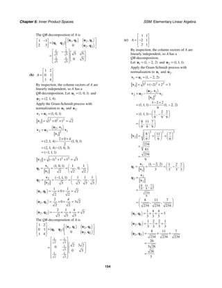 Chapter 6: Inner Product Spaces SSM: Elementary Linear Algebra
154
The QR-decomposition of A is
1 1 2 1
1 2
2 2
1 2
5 5
2 1
5 5
1 1
2 3 0
5 5
0 5
, ,
[ ]
,
.
⎡ ⎤
−
⎡ ⎤
= ⎢ ⎥
⎢ ⎥
⎣ ⎦ ⎣ ⎦
⎡ ⎤
− ⎡ ⎤
⎢ ⎥
= ⎢ ⎥
⎢ ⎥ ⎣ ⎦
⎣ ⎦
u q u q
q q
u q
(b)
1 2
0 1
1 4
A
⎡ ⎤
⎢ ⎥
=
⎢ ⎥
⎣ ⎦
By inspection, the column vectors of A are
linearly independent, so A has a
QR-decomposition. Let 1 1 0 1
( , , )
=
u and
2 2 1 4
( , , ).
=
u
Apply the Gram-Schmidt process with
normalization to 1
u and 2.
u
1 1 1 0 1
( , , )
= =
v u
2 2 2
1 1 0 1 2
= + + =
v
2 1
2 2 1
2
1
2 0 4
2 1 4 1 0 1
2
2 1 4 3 0 3
1 1 1
,
( , , ) ( , , )
( , , ) ( , , )
( , , )
= −
+ +
= −
= −
= −
u v
v u v
v
2 2 2
2 1 1 1 3
( )
= − + + =
v
1
1
1
1 1
1 0 1
0
2 2
2
( , , )
, ,
⎛ ⎞
= = = ⎜ ⎟
⎝ ⎠
v
q
v
2
2
2
1 1 1
1 1 1
3 3 3
3
( , , )
, ,
− ⎛ ⎞
−
= = = ⎜ ⎟
⎝ ⎠
v
q
v
1 1
1 1
0 2
2 2
, = + + =
u q
2 1
2 4
0 3 2
2 2
, = + + =
u q
2 2
2 1 4
3
3 3 3
, = − + + =
u q
The QR-decomposition of A is
1 1 2 1
1 2
2 2
1 1
2 3
1
3
1 1
2 3
1 2
0 1
0
1 4
2 3 2
0
0 3
, ,
[ ]
,
⎡ ⎤ ⎡ ⎤
⎢ ⎥ = ⎢ ⎥
⎢ ⎥ ⎣ ⎦
⎣ ⎦
⎡ ⎤
−
⎢ ⎥
⎡ ⎤
⎢ ⎥
= ⎢ ⎥
⎢ ⎥ ⎣ ⎦
⎢ ⎥
⎢ ⎥
⎣ ⎦
u q u q
q q
u q
(c)
1 1
2 1
2 1
A
⎡ ⎤
⎢ ⎥
= −
⎢ ⎥
⎣ ⎦
By inspection, the column vectors of A are
linearly independent, so A has a
QR-decomposition.
Let 1 1 2 2
( , , )
= −
u and 2 1 1 1
( , , ).
=
u
Apply the Gram-Schmidt process with
normalization to 1
u and 2.
u
1 1 1 2 2
( , , )
= = −
v u
2 2 2
1 1 2 2 3
( )
= + − + =
v
2 1
2 2 1
2
1
1 2 2
1 1 1 1 2 2
9
1 2 2
1 1 1
9 9 9
8 11 7
9 9 9
,
( , , ) ( , , )
( , , ) , ,
, ,
= −
− +
= − −
⎛ ⎞
= − −
⎜ ⎟
⎝ ⎠
⎛ ⎞
= ⎜ ⎟
⎝ ⎠
u v
v u v
v
2 2 2
2
8 11 7
9 9 9
234
81
234
9
⎛ ⎞ ⎛ ⎞ ⎛ ⎞
= + +
⎜ ⎟ ⎜ ⎟ ⎜ ⎟
⎝ ⎠ ⎝ ⎠ ⎝ ⎠
=
=
v
1
1
1
1 2 2 1 2 2
3 3 3 3
( , , )
, ,
− ⎛ ⎞
= = = −
⎜ ⎟
⎝ ⎠
v
q
v
( )
2
2
2
8 7
11
9 9 9
234
9
8 11 7
234 234 234
, ,
, ,
=
=
⎛ ⎞
= ⎜ ⎟
⎝ ⎠
v
q
v
1 1
1 4 4
3
3 3 3
, = + + =
u q
2 1
1 2 2 1
3 3 3 3
, = − + =
u q
2 2
8 11 7
234 234 234
26
3 26
26
3
, = + +
=
=
u q
 