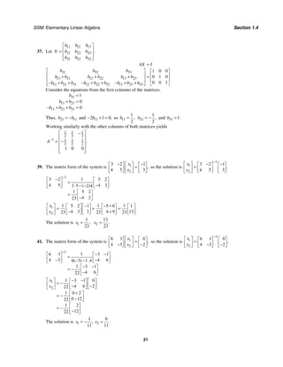 SSM: Elementary Linear Algebra Section 1.4
21
37. Let
11 12 13
21 22 23
31 32 33
.
b b b
X b b b
b b b
⎡ ⎤
⎢ ⎥
=
⎢ ⎥
⎢ ⎥
⎣ ⎦
31 32 33
11 21 12 22 13 23
11 21 31 12 22 32 13 23 33
1 0 0
0 1 0
0 0 1
AX I
b b b
b b b b b b
b b b b b b b b b
=
⎡ ⎤ ⎡ ⎤
⎢ ⎥ ⎢ ⎥
+ + + =
⎢ ⎥ ⎢ ⎥
− + + − + + − + +
⎢ ⎥ ⎣ ⎦
⎣ ⎦
Consider the equations from the first columns of the matrices.
31
11 21
11 21 31
1
0
0
b
b b
b b b
=
+ =
− + + =
Thus, 21 11
b b
= − and 11
2 1 0,
b
− + = so 11
1
2
,
b = 21
1
2
,
b = − and 31 1.
b =
Working similarly with the other columns of both matrices yields
1 1 1
2 2 2
1 1 1 1
2 2 2
1 0 0
.
A−
⎡ ⎤
−
⎢ ⎥
= −
⎢ ⎥
⎢ ⎥
⎢ ⎥
⎣ ⎦
39. The matrix form of the system is 1
2
3 2 1
4 5 3
,
x
x
− −
⎡ ⎤
⎡ ⎤ ⎡ ⎤
=
⎢ ⎥
⎢ ⎥ ⎢ ⎥
⎣ ⎦ ⎣ ⎦
⎣ ⎦
so the solution is
1
1
2
3 2 1
4 5 3
.
x
x
−
− −
⎡ ⎤ ⎡ ⎤ ⎡ ⎤
=
⎢ ⎥ ⎢ ⎥ ⎢ ⎥
⎣ ⎦ ⎣ ⎦
⎣ ⎦
1
1
3 2 5 2
4 5 4 3
3 5 2 4
1 5 2
4 2
23
( )
−
−
⎡ ⎤ ⎡ ⎤
=
⎢ ⎥ ⎢ ⎥
−
⋅ − −
⎣ ⎦ ⎣ ⎦
⎡ ⎤
= ⎢ ⎥
−
⎣ ⎦
1
2
1 1 1
5 2 1 5 6 1
4 3 3 4 9 13
23 23 23
x
x
− − +
⎡ ⎤ ⎡ ⎤ ⎡ ⎤ ⎡ ⎤ ⎡ ⎤
= = =
⎢ ⎥ ⎢ ⎥ ⎢ ⎥ ⎢ ⎥ ⎢ ⎥
− +
⎣ ⎦ ⎣ ⎦ ⎣ ⎦ ⎣ ⎦
⎣ ⎦
The solution is 1
1
23
,
x = 2
13
23
.
x =
41. The matrix form of the system is 1
2
6 1 0
4 3 2
,
x
x
⎡ ⎤
⎡ ⎤ ⎡ ⎤
=
⎢ ⎥
⎢ ⎥ ⎢ ⎥
− −
⎣ ⎦ ⎣ ⎦
⎣ ⎦
so the solution is
1
1
2
6 1 0
4 3 2
.
x
x
−
⎡ ⎤ ⎡ ⎤ ⎡ ⎤
=
⎢ ⎥ ⎢ ⎥ ⎢ ⎥
− −
⎣ ⎦ ⎣ ⎦
⎣ ⎦
1
1
6 1 3 1
4 3 4 6
6 3 1 4
1 3 1
4 6
22
( )
−
− −
⎡ ⎤ ⎡ ⎤
=
⎢ ⎥ ⎢ ⎥
− −
− − ⋅
⎣ ⎦ ⎣ ⎦
− −
⎡ ⎤
= − ⎢ ⎥
−
⎣ ⎦
1
2
1 3 1 0
4 6 2
22
1 0 2
0 12
22
1 2
12
22
x
x
− −
⎡ ⎤ ⎡ ⎤ ⎡ ⎤
= −
⎢ ⎥ ⎢ ⎥ ⎢ ⎥
− −
⎣ ⎦ ⎣ ⎦
⎣ ⎦
+
⎡ ⎤
= − ⎢ ⎥
−
⎣ ⎦
⎡ ⎤
= − ⎢ ⎥
−
⎣ ⎦
The solution is 1 2
1 6
11 11
, .
x x
= − =
 