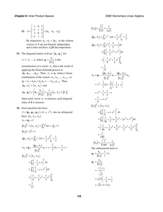Chapter 6: Inner Product Spaces SSM: Elementary Linear Algebra
158
(f) 1 2 3
1 0 1
1 1 1
1 0 1
1 1 1
[ ]
A
⎡ ⎤
⎢ ⎥
−
= =
⎢ ⎥
⎢ ⎥
−
⎢ ⎥
⎣ ⎦
c c c
By inspection, 3 1 2
2 ,
− =
c c c so the column
vectors of A are not linearly independent
and A does not have a QR-decomposition.
31. The diagonal entries of R are ,
i i
u q for
i = 1, 2, ..., n, where i
i
i
=
v
q
v
is the
normalization of a vector i
v that is the result of
applying the Gram-Schmidt process to
1 2
{ , , ..., }.
n
u u u Thus, i
v is i
u minus a linear
combination of the vectors 1 2 1
, , ..., ,
i−
v v v so
1 1 2 2 1 1.
i i i i
k k k − −
= + + + +
u v v v v Thus,
, ,
i i i i
=
u v v v and
1
,
, , .
i
i i
i i i i
i i
= = =
v
u v
u q v v
v v
Since each vector i
v is nonzero, each diagonal
entry of R is nonzero.
33. First transform the basis
2
1 2 3 1
{ , , } { , , }
S x x
= =
p p p into an orthogonal
basis 1 2 3
{ , , }.
v v v
1 1 1
= =
v p
1
2 2 1
1 1 1 0
0
1 1
, dx x
= = = =
∫
v v v
1 1 1
= =
v
1
1 2
2 1 0
0
1
1
1
2
2
, x dx x
= ⋅ = =
∫
p v
1
2 1 2
2 2 1
2
1
1
1
1 2
,
( )
x x
= − = − = − +
p v
v p v
v
2
2 2 2
2
1
0
1 2
0
1
2 3
0
1
2
1
4
1 1 1
4 2 3
1
12
,
dx
x
dx
x x
x x x
=
⎛ ⎞
= − +
⎜ ⎟
⎝ ⎠
⎛ ⎞
= − +
⎜ ⎟
⎝ ⎠
⎛ ⎞
= − +
⎜ ⎟
⎝ ⎠
=
∫
∫
v v v
2
1 1
12 2 3
= =
v
1
1 2 3
3 1 0
0
1
1
1
3
3
, x dx x
= ⋅ = =
∫
p v
1 2
3 2 0
1 2 3
0
1
3 3
0
1
2
1
2
1 1
6 4
1
12
, x dx
x
dx
x x
x x
⎛ ⎞
= − +
⎜ ⎟
⎝ ⎠
⎛ ⎞
= − +
⎜ ⎟
⎝ ⎠
⎛ ⎞
= − +
⎜ ⎟
⎝ ⎠
=
∫
∫
p v
3 1 3 2
3 3 1 2
2 2
1 2
1 1
2 3 12
1
12
2
2
1
1
1 2
1 1
3 2
1
6
, ,
( )
x x
x x
x x
= − −
⎛ ⎞
= − − − +
⎜ ⎟
⎝ ⎠
= − + −
= − +
p v p v
v p v v
v v
2
3 3 3
2
1 2
0
1 2 3 4
0
1
2 3 4 5
0
1
6
1 1 4
2
36 3 3
1 1 4 1 1
36 6 9 2 5
1
180
,
dx
x x
dx
x x x x
x x x x x
=
⎛ ⎞
= − +
⎜ ⎟
⎝ ⎠
⎛ ⎞
= − + − +
⎜ ⎟
⎝ ⎠
⎛ ⎞
= − + − +
⎜ ⎟
⎝ ⎠
=
∫
∫
v v v
3
1 1
180 6 5
= =
v
The orthonormal basis is
1
1
1
1
1
1
,
= = =
v
q
v
2
2
2
1
2
1
2 3
1
2 3
2
3 1 2
( )
x
x
x
=
− +
=
⎛ ⎞
= − +
⎜ ⎟
⎝ ⎠
= − +
v
q
v
 
