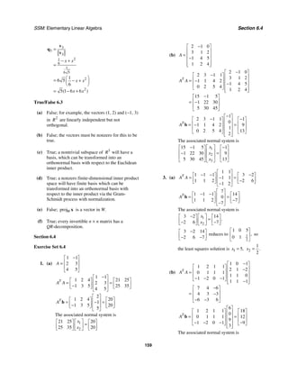 SSM: Elementary Linear Algebra Section 6.4
159
3
3
3
2
1
6
1
6 5
2
2
1
6 5
6
5 1 6 6
( )
x x
x x
x x
=
− +
=
⎛ ⎞
= − +
⎜ ⎟
⎝ ⎠
= − +
v
q
v
True/False 6.3
(a) False; for example, the vectors (1, 2) and (−1, 3)
in 2
R are linearly independent but not
orthogonal.
(b) False; the vectors must be nonzero for this to be
true.
(c) True; a nontrivial subspace of 3
R will have a
basis, which can be transformed into an
orthonormal basis with respect to the Euclidean
inner product.
(d) True; a nonzero finite-dimensional inner product
space will have finite basis which can be
transformed into an orthonormal basis with
respect to the inner product via the Gram-
Schmidt process with normalization.
(e) False; projW x is a vector in W.
(f) True; every invertible n × n matrix has a
QR-decomposition.
Section 6.4
Exercise Set 6.4
1. (a)
1 1
2 3
4 5
A
−
⎡ ⎤
⎢ ⎥
=
⎢ ⎥
⎣ ⎦
1 1
1 2 4 21 25
2 3
1 3 5 25 35
4 5
T
A A
−
⎡ ⎤
⎡ ⎤ ⎡ ⎤
⎢ ⎥
= =
⎢ ⎥ ⎢ ⎥
− ⎢ ⎥
⎣ ⎦ ⎣ ⎦
⎣ ⎦
2
1 2 4 20
1
1 3 5 20
5
T
A
⎡ ⎤
⎡ ⎤ ⎡ ⎤
⎢ ⎥
= =
−
⎢ ⎥ ⎢ ⎥
− ⎢ ⎥
⎣ ⎦ ⎣ ⎦
⎣ ⎦
b
The associated normal system is
1
2
21 25 20
25 35 20
x
x
⎡ ⎤
⎡ ⎤ ⎡ ⎤
=
⎢ ⎥
⎢ ⎥ ⎢ ⎥
⎣ ⎦ ⎣ ⎦
⎣ ⎦
(b)
2 1 0
3 1 2
1 4 5
1 2 4
A
−
⎡ ⎤
⎢ ⎥
= ⎢ ⎥
−
⎢ ⎥
⎢ ⎥
⎣ ⎦
2 1 0
2 3 1 1
3 1 2
1 1 4 2
1 4 5
0 2 5 4
1 2 4
15 1 5
1 22 30
5 30 45
T
A A
−
⎡ ⎤
−
⎡ ⎤ ⎢ ⎥
⎢ ⎥
= − ⎢ ⎥
−
⎢ ⎥ ⎢ ⎥
⎣ ⎦ ⎢ ⎥
⎣ ⎦
−
⎡ ⎤
⎢ ⎥
= −
⎢ ⎥
⎣ ⎦
1
2 3 1 1 1
0
1 1 4 2 9
1
0 2 5 4 13
2
T
A
−
⎡ ⎤
− −
⎡ ⎤ ⎡ ⎤
⎢ ⎥
⎢ ⎥ ⎢ ⎥
= =
− ⎢ ⎥
⎢ ⎥ ⎢ ⎥
⎢ ⎥
⎣ ⎦ ⎣ ⎦
⎢ ⎥
⎣ ⎦
b
The associated normal system is
1
2
3
15 1 5 1
1 22 30 9
5 30 45 13
x
x
x
⎡ ⎤
− −
⎡ ⎤ ⎡ ⎤
⎢ ⎥
⎢ ⎥ ⎢ ⎥
=
−
⎢ ⎥
⎢ ⎥ ⎢ ⎥
⎣ ⎦ ⎣ ⎦
⎣ ⎦
3. (a)
1 1
1 1 1 3 2
1 1
1 1 2 2 6
1 2
T
A A
⎡ ⎤
− − −
⎡ ⎤ ⎡ ⎤
⎢ ⎥
= =
−
⎢ ⎥ ⎢ ⎥
−
⎢ ⎥
⎣ ⎦ ⎣ ⎦
−
⎣ ⎦
7
1 1 1 14
0
1 1 2 7
7
T
A
⎡ ⎤
− −
⎡ ⎤ ⎡ ⎤
⎢ ⎥
= =
⎢ ⎥ ⎢ ⎥
−
⎢ ⎥
⎣ ⎦ ⎣ ⎦
−
⎣ ⎦
b
The associated normal system is
1
2
3 2 14
2 6 7
.
x
x
− ⎡ ⎤
⎡ ⎤ ⎡ ⎤
=
⎢ ⎥
⎢ ⎥ ⎢ ⎥
− −
⎣ ⎦ ⎣ ⎦
⎣ ⎦
3 2 14
2 6 7
−
⎡ ⎤
⎢ ⎥
− −
⎣ ⎦
reduces to 1
2
1 0 5
0 1
,
⎡ ⎤
⎢ ⎥
⎣ ⎦
so
the least squares solution is 1 5,
x = 2
1
2
.
x =
(b)
1 0 1
1 2 1 1
2 1 2
0 1 1 1
1 1 0
1 2 0 1
1 1 1
7 4 6
4 3 3
6 3 6
T
A A
−
⎡ ⎤
⎡ ⎤ ⎢ ⎥
−
⎢ ⎥
= ⎢ ⎥
⎢ ⎥ ⎢ ⎥
− − −
⎣ ⎦ −
⎢ ⎥
⎣ ⎦
−
⎡ ⎤
⎢ ⎥
= −
⎢ ⎥
− −
⎣ ⎦
6
1 2 1 1 18
0
0 1 1 1 12
9
1 2 0 1 9
3
T
A
⎡ ⎤
⎡ ⎤ ⎡ ⎤
⎢ ⎥
⎢ ⎥ ⎢ ⎥
= =
⎢ ⎥
⎢ ⎥ ⎢ ⎥
⎢ ⎥
− − − −
⎣ ⎦ ⎣ ⎦
⎢ ⎥
⎣ ⎦
b
The associated normal system is
 