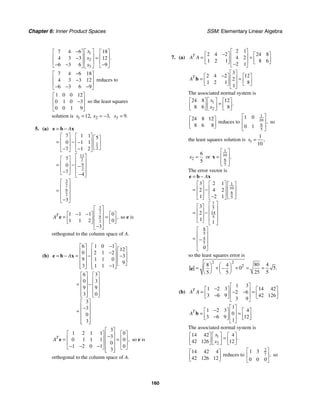 Chapter 6: Inner Product Spaces SSM: Elementary Linear Algebra
160
1
2
3
7 4 6 18
4 3 3 12
6 3 6 9
.
x
x
x
⎡ ⎤
−
⎡ ⎤ ⎡ ⎤
⎢ ⎥
⎢ ⎥ ⎢ ⎥
=
−
⎢ ⎥
⎢ ⎥ ⎢ ⎥
− − −
⎣ ⎦ ⎣ ⎦
⎣ ⎦
7 4 6 18
4 3 3 12
6 3 6 9
−
⎡ ⎤
⎢ ⎥
−
⎢ ⎥
− − −
⎣ ⎦
reduces to
1 0 0 12
0 1 0 3
0 0 1 9
⎡ ⎤
⎢ ⎥
−
⎢ ⎥
⎣ ⎦
so the least squares
solution is 1 2
12 3
, ,
x x
= = − 3 9.
x =
5. (a)
1
2
11
2
9
2
3
2
9
2
7 1 1 5
0 1 1
7 1 2
7
0
7 4
3
A
= −
⎡ ⎤ ⎡ ⎤ ⎡ ⎤
⎢ ⎥ ⎢ ⎥
= − − ⎢ ⎥
⎢ ⎥ ⎢ ⎥ ⎣ ⎦
− −
⎣ ⎦ ⎣ ⎦
⎡ ⎤
⎡ ⎤ ⎢ ⎥
⎢ ⎥
= − −
⎢ ⎥
⎢ ⎥ ⎢ ⎥
−
⎣ ⎦ −
⎣ ⎦
⎡ ⎤
⎢ ⎥
= ⎢ ⎥
⎢ ⎥
−
⎣ ⎦
e b x
3
2
9
2
1 1 1 0
1 1 2 0
3
,
T
A
⎡ ⎤
⎢ ⎥
− −
⎡ ⎤ ⎡ ⎤
= =
⎢ ⎥
⎢ ⎥ ⎢ ⎥
⎣ ⎦ ⎣ ⎦
⎢ ⎥
−
⎣ ⎦
e so e is
orthogonal to the column space of A.
(b)
6 1 0 1
12
0 2 1 2
3
9 1 1 0
9
3 1 1 1
A
−
⎡ ⎤ ⎡ ⎤
⎡ ⎤
⎢ ⎥ ⎢ ⎥
− ⎢ ⎥
= − = − −
⎢ ⎥ ⎢ ⎥
⎢ ⎥
⎢ ⎥ ⎢ ⎥ ⎣ ⎦
−
⎢ ⎥ ⎢ ⎥
⎣ ⎦ ⎣ ⎦
e b x
6 3
0 3
9 9
3 0
3
3
0
3
⎡ ⎤ ⎡ ⎤
⎢ ⎥ ⎢ ⎥
= −
⎢ ⎥ ⎢ ⎥
⎢ ⎥ ⎢ ⎥
⎢ ⎥ ⎢ ⎥
⎣ ⎦ ⎣ ⎦
⎡ ⎤
⎢ ⎥
−
= ⎢ ⎥
⎢ ⎥
⎢ ⎥
⎣ ⎦
3
1 2 1 1 0
3
0 1 1 1 0
0
1 2 0 1 0
3
,
T
A
⎡ ⎤
⎡ ⎤ ⎡ ⎤
⎢ ⎥
−
⎢ ⎥ ⎢ ⎥
= =
⎢ ⎥
⎢ ⎥ ⎢ ⎥
⎢ ⎥
− − −
⎣ ⎦ ⎣ ⎦
⎢ ⎥
⎣ ⎦
e so e is
orthogonal to the column space of A.
7. (a)
2 1
2 4 2 24 8
4 2
1 2 1 8 6
2 1
T
A A
⎡ ⎤
−
⎡ ⎤ ⎡ ⎤
⎢ ⎥
= =
⎢ ⎥ ⎢ ⎥
⎢ ⎥
⎣ ⎦ ⎣ ⎦
−
⎣ ⎦
3
2 4 2 12
2
1 2 1 8
1
T
A
⎡ ⎤
−
⎡ ⎤ ⎡ ⎤
⎢ ⎥
= =
⎢ ⎥ ⎢ ⎥
⎢ ⎥
⎣ ⎦ ⎣ ⎦
⎣ ⎦
b
The associated normal system is
1
2
24 8 12
8 6 8
.
x
x
⎡ ⎤
⎡ ⎤ ⎡ ⎤
=
⎢ ⎥
⎢ ⎥ ⎢ ⎥
⎣ ⎦ ⎣ ⎦
⎣ ⎦
24 8 12
8 6 8
⎡ ⎤
⎢ ⎥
⎣ ⎦
reduces to
1
10
6
5
1 0
0 1
,
⎡ ⎤
⎢ ⎥
⎢ ⎥
⎣ ⎦
so
the least squares solution is 1
1
10
,
x =
2
6
5
x = or
1
10
6
5
.
⎡ ⎤
⎢ ⎥
=
⎢ ⎥
⎣ ⎦
x
The error vector is
1
10
6
5
7
5
14
5
8
5
4
5
3 2 1
2 4 2
1 2 1
3
2
1 1
0
A
= −
⎡ ⎤ ⎡ ⎤ ⎡ ⎤
⎢ ⎥ ⎢ ⎥ ⎢ ⎥
= −
⎢ ⎥ ⎢ ⎥ ⎢ ⎥
− ⎣ ⎦
⎣ ⎦ ⎣ ⎦
⎡ ⎤
⎡ ⎤ ⎢ ⎥
⎢ ⎥
= − ⎢ ⎥
⎢ ⎥ ⎢ ⎥
⎣ ⎦ ⎣ ⎦
⎡ ⎤
⎢ ⎥
= −
⎢ ⎥
⎢ ⎥
⎣ ⎦
e b x
so the least squares error is
2 2
2 80 4
8 4
0 5
25 5
5 5
.
⎛ ⎞ ⎛ ⎞
= + + = =
−
⎜ ⎟ ⎜ ⎟
⎝ ⎠ ⎝ ⎠
e
(b)
1 3
1 2 3 14 42
2 6
3 6 9 42 126
3 9
T
A A
⎡ ⎤
−
⎡ ⎤ ⎡ ⎤
⎢ ⎥
= =
− −
⎢ ⎥ ⎢ ⎥
− ⎢ ⎥
⎣ ⎦ ⎣ ⎦
⎣ ⎦
1
1 2 3 4
0
3 6 9 12
1
T
A
⎡ ⎤
−
⎡ ⎤ ⎡ ⎤
⎢ ⎥
= =
⎢ ⎥ ⎢ ⎥
− ⎢ ⎥
⎣ ⎦ ⎣ ⎦
⎣ ⎦
b
The associated normal system is
1
2
14 42 4
42 126 12
.
x
x
⎡ ⎤
⎡ ⎤ ⎡ ⎤
=
⎢ ⎥
⎢ ⎥ ⎢ ⎥
⎣ ⎦ ⎣ ⎦
⎣ ⎦
14 42 4
42 126 12
⎡ ⎤
⎢ ⎥
⎣ ⎦
reduces to
2
7
1 3
0 0 0
,
⎡ ⎤
⎢ ⎥
⎣ ⎦
so
 