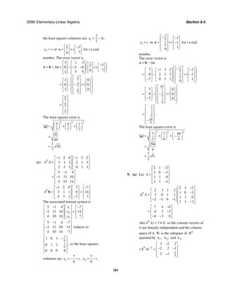 SSM: Elementary Linear Algebra Section 6.4
161
the least squares solutions are 1
2
3
7
,
x t
= −
2
x t
= or
2
7
3
1
0
t
⎡ ⎤ −
⎡ ⎤
= +
⎢ ⎥ ⎢ ⎥
⎣ ⎦
⎣ ⎦
x for t a real
number. The error vector is
2
7
2
7
4
7
6
7
5
7
4
7
1
7
1 1 3
3
0 2 6
1
0
1 3 9
1 0
0 0
1 0
.
A t
t
⎡ ⎤ ⎡ ⎤⎛ ⎞
⎡ ⎤ −
⎡ ⎤
⎢ ⎥ ⎢ ⎥
= − = − +
− − ⎜ ⎟
⎢ ⎥ ⎢ ⎥
⎜ ⎟
⎢ ⎥ ⎢ ⎥ ⎣ ⎦
⎣ ⎦
⎝ ⎠
⎣ ⎦ ⎣ ⎦
⎛ ⎞
⎡ ⎤
⎡ ⎤ ⎡ ⎤
⎜ ⎟
⎢ ⎥
⎢ ⎥ ⎢ ⎥
⎜ ⎟
−
= − +
⎢ ⎥
⎢ ⎥ ⎢ ⎥
⎜ ⎟
⎢ ⎥
⎣ ⎦ ⎣ ⎦
⎜ ⎟
⎢ ⎥
⎣ ⎦
⎝ ⎠
⎡ ⎤
⎢ ⎥
= ⎢ ⎥
⎢ ⎥
⎢ ⎥
⎣ ⎦
e b x
The least squares error is
2 2 2
5 4 1
7 7 7
42
49
1
42
7
.
⎛ ⎞ ⎛ ⎞ ⎛ ⎞
= + +
⎜ ⎟ ⎜ ⎟ ⎜ ⎟
⎝ ⎠ ⎝ ⎠ ⎝ ⎠
=
=
e
(c)
1 2 0 1 3 2
3 1 1 2 1 3
2 3 1 0 1 1
5 1 4
1 11 10
4 10 14
T
A A
− −
⎡ ⎤ ⎡ ⎤
⎢ ⎥ ⎢ ⎥
=
⎢ ⎥ ⎢ ⎥
⎣ ⎦ ⎣ ⎦
−
⎡ ⎤
⎢ ⎥
= −
⎢ ⎥
⎣ ⎦
1 2 0 7 7
3 1 1 0 14
2 3 1 7 7
T
A
− −
⎡ ⎤ ⎡ ⎤ ⎡ ⎤
⎢ ⎥ ⎢ ⎥ ⎢ ⎥
= =
⎢ ⎥ ⎢ ⎥ ⎢ ⎥
−
⎣ ⎦ ⎣ ⎦ ⎣ ⎦
b
The associated normal system is
1
2
3
5 1 4 7
1 11 10 14
4 10 14 7
.
x
x
x
⎡ ⎤
− −
⎡ ⎤ ⎡ ⎤
⎢ ⎥
⎢ ⎥ ⎢ ⎥
=
−
⎢ ⎥
⎢ ⎥ ⎢ ⎥
⎣ ⎦ ⎣ ⎦
⎣ ⎦
5 1 4 7
1 11 10 14
4 10 14 7
− −
⎡ ⎤
⎢ ⎥
−
⎢ ⎥
⎣ ⎦
reduces to
7
6
7
6
1 0 1
0 1 1
0 0 0 0
,
⎡ ⎤
−
⎢ ⎥
⎢ ⎥
⎢ ⎥
⎣ ⎦
so the least squares
solutions are 1
7
6
,
x t
= − − 2
7
6
,
x t
= −
3
x t
= or
7
6
7
6
1
1
1
0
t
⎡ ⎤
− −
⎡ ⎤
⎢ ⎥ ⎢ ⎥
= + −
⎢ ⎥ ⎢ ⎥
⎢ ⎥ ⎣ ⎦
⎣ ⎦
x for t a real
number.
The error vector is
7
6
7
6
14
3
7
6
7
6
7
3
7
6
49
6
7 1 3 2 1
0 2 1 3 1
7 0 1 1 1
0
7 0
0 0
7 0
.
A
t
t
= −
⎛ ⎞
⎡ ⎤
−
− −
⎡ ⎤ ⎡ ⎤ ⎡ ⎤
⎜ ⎟
⎢ ⎥
⎢ ⎥ ⎢ ⎥ ⎢ ⎥
= − + −
⎜ ⎟
⎢ ⎥
⎢ ⎥ ⎢ ⎥ ⎢ ⎥
⎜ ⎟
⎢ ⎥
− ⎜ ⎟
⎣ ⎦ ⎣ ⎦ ⎣ ⎦
⎣ ⎦
⎝ ⎠
⎛ ⎞
⎡ ⎤
⎡ ⎤ ⎡ ⎤
⎜ ⎟
⎢ ⎥
⎢ ⎥ ⎢ ⎥
⎜ ⎟
−
= − ⎢ ⎥ +
⎢ ⎥ ⎢ ⎥
⎜ ⎟
⎢ ⎥
−
⎣ ⎦ ⎣ ⎦
⎜ ⎟
⎢ ⎥
⎣ ⎦
⎝ ⎠
⎡ ⎤
⎢ ⎥
⎢ ⎥
=
⎢ ⎥
−
⎢ ⎥
⎣ ⎦
e b x
The least squares error is
2 2 2
7 7 49
3 6 6
294
4
7
6
2
.
⎛ ⎞ ⎛ ⎞ ⎛ ⎞
= + + −
⎜ ⎟ ⎜ ⎟ ⎜ ⎟
⎝ ⎠ ⎝ ⎠ ⎝ ⎠
=
=
e
9. (a) Let
2 1 2
1 0 1
1 1 0
1 1 1
.
A
−
⎡ ⎤
⎢ ⎥
−
= ⎢ ⎥
⎢ ⎥
−
⎢ ⎥
⎣ ⎦
2 1 2
2 1 1 1
1 0 1
1 0 1 1
1 1 0
2 1 0 1
1 1 1
7 4 6
4 3 3
6 3 6
T
A A
−
⎡ ⎤
⎡ ⎤ ⎢ ⎥
−
⎢ ⎥
= ⎢ ⎥
⎢ ⎥ ⎢ ⎥
− − −
⎣ ⎦ −
⎢ ⎥
⎣ ⎦
−
⎡ ⎤
⎢ ⎥
= −
⎢ ⎥
− −
⎣ ⎦
3 0
det( ) ,
T
A A = ≠ so the column vectors of
A are linearly independent and the column
space of A, W, is the subspace of 4
R
spanned by 1,
v 2,
v and 3.
v
1
5
3
3 2 2
2 2 1
2 1
( )
T
A A −
−
⎡ ⎤
⎢ ⎥
− −
= ⎢ ⎥
−
⎢ ⎥
⎣ ⎦
 