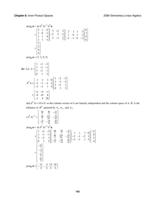 Chapter 6: Inner Product Spaces SSM: Elementary Linear Algebra
162
1
5
3
proj
2 1 2 6
3 2 2 2 1 1 1
1 0 1 3
2 2 1 1 0 1 1
1 1 0 9
2 1 2 1 0 1
1 1 1 6
7
2
9
5
( )
T T
W A A A A
−
=
−
⎡ ⎤ ⎡ ⎤
−
⎡ ⎤ ⎡ ⎤
⎢ ⎥ ⎢ ⎥
− ⎢ ⎥
− − ⎢ ⎥
= ⎢ ⎥ ⎢ ⎥
⎢ ⎥ ⎢ ⎥
⎢ ⎥ ⎢ ⎥
− − − −
⎢ ⎥ ⎣ ⎦
⎣ ⎦
−
⎢ ⎥ ⎢ ⎥
⎣ ⎦ ⎣ ⎦
⎡ ⎤
⎢ ⎥
= ⎢ ⎥
⎢ ⎥
⎢ ⎥
⎣ ⎦
u u
proj 7 2 9 5
( , , , )
W =
u
(b) Let
1 2 3
1 1 1
3 2 1
0 1 3
.
A
− −
⎡ ⎤
⎢ ⎥
− −
= ⎢ ⎥
−
⎢ ⎥
⎢ ⎥
⎣ ⎦
1 2 3
1 1 3 0
1 1 1
2 1 2 1
3 2 1
3 1 1 3
0 1 3
11 9 1
9 10 8
1 8 20
T
A A
− −
⎡ ⎤
⎡ ⎤ ⎢ ⎥
− −
⎢ ⎥
= − − − ⎢ ⎥
−
⎢ ⎥ ⎢ ⎥
− −
⎣ ⎦ ⎢ ⎥
⎣ ⎦
− −
⎡ ⎤
⎢ ⎥
= −
⎢ ⎥
−
⎣ ⎦
10 0
det( )
T
A A = ≠ so the column vectors of A are linearly independent and the column space of A, W, is the
subspace of 4
R spanned by 1 2
, ,
v v and 3.
v
68 86 31
5 5 5
1 86 219 79
5 10 10
31 79 29
5 10 10
( )
T
A A −
⎡ ⎤
−
⎢ ⎥
⎢ ⎥
= −
⎢ ⎥
− −
⎢ ⎥
⎣ ⎦
1
68 86 31
5 5 5
86 219 79
5 10 10
31 79 29
5 10 10
12
5
4
5
12
5
16
5
proj
1 2 3 2
1 1 3 0
1 1 1 0
2 1 2 1
3 2 1 2
3 1 1 3
0 1 3 4
( )
T T
W A A A A
−
=
⎡ ⎤
− − −
⎡ ⎤ ⎡ ⎤
−
⎡ ⎤
⎢ ⎥
⎢ ⎥ ⎢ ⎥
− − ⎢ ⎥
⎢ ⎥
= − − − −
⎢ ⎥ ⎢ ⎥
− ⎢ ⎥
⎢ ⎥
⎢ ⎥ ⎢ ⎥
− −
⎣ ⎦
− −
⎢ ⎥
⎢ ⎥ ⎢ ⎥
⎣ ⎦ ⎣ ⎦
⎣ ⎦
⎡ ⎤
−
⎢ ⎥
−
⎢ ⎥
= ⎢ ⎥
⎢ ⎥
⎢ ⎥
⎢ ⎥
⎣ ⎦
u u
12 4 12 16
proj
5 5 5 5
, , ,
W
⎛ ⎞
= − −
⎜ ⎟
⎝ ⎠
u
 
