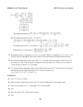 Chapter 6: Inner Product Spaces SSM: Elementary Linear Algebra
164
(c)
0 0 0
0 0 0
0 0 0
0 0
0 0
0 0
0 0 0
0 0 0
0 0 0
10 15 5
35
15 26 3
35
5 3 34
35
10 15 5
1
15 26 3
35 5 3 34
10 15 5
1
15 26 3
35
5 3 34
[ ]
x y z
x y z
x y z
x x
y y
P
z z
x y z
x y z
x y z
+ −
+ +
− + +
⎡ ⎤ ⎡ ⎤
−
⎡ ⎤
⎢ ⎥ ⎢ ⎥
⎢ ⎥
=
⎢ ⎥ ⎢ ⎥
⎢ ⎥
−
⎢ ⎥ ⎢ ⎥
⎣ ⎦
⎣ ⎦ ⎣ ⎦
+ −
⎡ ⎤
⎢ ⎥
+ +
=
⎢ ⎥
− + +
⎢ ⎥
⎣ ⎦
⎡ ⎤
⎢ ⎥
⎢ ⎥
=
⎢ ⎥
⎢ ⎥
⎢ ⎥
⎣ ⎦
The orthogonal projection is 0 0 0 0 0 0 0 0 0
2 3 15 26 3 5 3 34
7 35 35
.
, ,
x y z x y z x y z
− − + + − + +
⎛ ⎞
⎜ ⎟
⎝ ⎠
(d) The orthogonal projection of 0 1 2 4
( , , )
P − on W is
2 1 3 2 4 15 1 26 2 3 4 5 1 3 2 34 4 8 5 25
7 35 35 7 7 7
( ) ( ) ( ) ( ) ( ) ( ) ( ) ( )
.
, , , ,
− − − + − + − + − +
⎛ ⎞ ⎛ ⎞
= − −
⎜ ⎟ ⎜ ⎟
⎝ ⎠ ⎝ ⎠
The distance between 0 1 2 4
( , , )
P − and W is
2 2 2
3 35
8 5 25
1 2 4
7
7 7 7
.
d
⎛ ⎞ ⎛ ⎞
⎛ ⎞ ⎛ ⎞ ⎛ ⎞
= − + − − + =
− − −
⎜ ⎟ ⎜ ⎟ ⎜ ⎟
⎜ ⎟ ⎜ ⎟
⎝ ⎠ ⎝ ⎠ ⎝ ⎠
⎝ ⎠ ⎝ ⎠
Using Theorem 3.3.4, the distance is
2 2 2
5 1 3 2 4 15 3 35
7
35
5 3 1
( ) ( )
.
( )
− − +
= =
+ − +
17. By inspection, when t = 1, the point (t, t, t) = (1, 1, 1) is on line l. When s = 1, the point (s, 2s − 1, 1) = (1, 1, 1) is
on line m. Thus since 0,
≥
−
P Q these are the values of s and t that minimize the distance between the lines.
19. If A has linearly independent column vectors, then T
A A is invertible and the least squares solution of Ax = b is
the solution of ,
T T
A A A
=
x b but since b is orthogonal to the column space of A, ,
T
A =
b 0 so x is a solution of
.
T
A A =
x 0 Thus, x = 0 since T
A A is invertible.
21. T
A will have linearly independent column vectors, and the column space of T
A is the row space of A. Thus, the
standard matrix for the orthogonal projection of n
R onto the row space of A is
1 1
[ ] [( ) ] ( ) ( ) .
T T T T T T T T
P A A A A A AA A
− −
= =
True/False 6.4
(a) True; T
A A is an n × n matrix.
(b) False; only square matrices have inverses, but T
A A can be invertible when A is not a square matrix.
(c) True; if A is invertible, so is ,
T
A so the product T
A A is also invertible.
(d) True
(e) False; the system T T
A A A
=
x b may be consistent.
(f) True
 