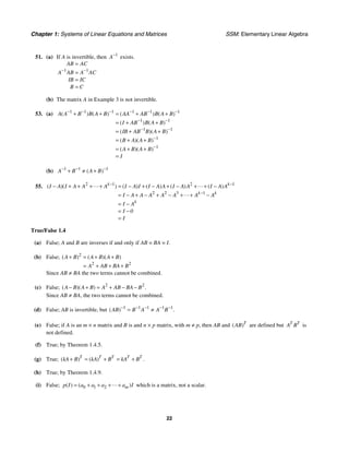 Chapter 1: Systems of Linear Equations and Matrices SSM: Elementary Linear Algebra
22
51. (a) If A is invertible, then 1
A−
exists.
1 1
AB AC
A AB A AC
IB IC
B C
− −
=
=
=
=
(b) The matrix A in Example 3 is not invertible.
53. (a) 1 1 1 1 1 1
1 1
1 1
1
1
( ) ( ) ( ) ( )
( ) ( )
( )( )
( )( )
( )( )
A A B B A B AA AB B A B
I AB B A B
IB AB B A B
B A A B
A B A B
I
− − − − − −
− −
− −
−
−
+ + = + +
= + +
= + +
= + +
= + +
=
(b) 1 1 1
( )
A B A B
− − −
+ ≠ +
55. 2 1 2 1
2 2 3 1
( )( ) ( ) ( ) ( ) ( )
k k
k k
k
I A I A A A I A I I A A I A A I A A
I A A A A A A A
I A
I 0
I
− −
−
− + + + + = − + − + − + + −
= − + − + − + + −
= −
= −
=
True/False 1.4
(a) False; A and B are inverses if and only if AB = BA = I.
(b) False; 2
2 2
( ) ( )( )
A B A B A B
A AB BA B
+ = + +
= + + +
Since AB ≠ BA the two terms cannot be combined.
(c) False; 2 2
( )( ) .
A B A B A AB BA B
− + = + − −
Since AB ≠ BA, the two terms cannot be combined.
(d) False; AB is invertible, but 1 1 1 1 1
( ) .
AB B A A B
− − − − −
= ≠
(e) False; if A is an m × n matrix and B is and n × p matrix, with m ≠ p, then AB and ( )T
AB are defined but T T
A B is
not defined.
(f) True; by Theorem 1.4.5.
(g) True; ( ) ( ) .
T T T T T
kA B kA B kA B
+ = + = +
(h) True; by Theorem 1.4.9.
(i) False; 0 1 2
( ) ( )
m
p I a a a a I
= + + + + which is a matrix, not a scalar.
 