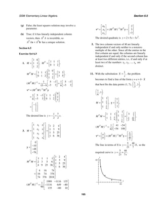 SSM: Elementary Linear Algebra Section 6.5
165
(g) False; the least squares solution may involve a
parameter.
(h) True; if A has linearly independent column
vectors, then T
A A is invertible, so
T T
A A A
=
x b has a unique solution.
Section 6.5
Exercise Set 6.5
1.
1 0
1 1
1 2
,
M
⎡ ⎤
⎢ ⎥
=
⎢ ⎥
⎣ ⎦
1 1 1
0 1 2
,
T
M
⎡ ⎤
= ⎢ ⎥
⎣ ⎦
1 0
1 1 1 3 3
1 1
0 1 2 3 5
1 2
,
T
M M
⎡ ⎤
⎡ ⎤ ⎡ ⎤
⎢ ⎥
= =
⎢ ⎥ ⎢ ⎥
⎢ ⎥
⎣ ⎦ ⎣ ⎦
⎣ ⎦
1 1 1
5 3 5 3
3 3 3 3
15 9 6
( )
T
M M − − −
⎡ ⎤ ⎡ ⎤
= =
⎢ ⎥ ⎢ ⎥
− −
− ⎣ ⎦ ⎣ ⎦
1
1
2
7
2
0
1 5 3 1 1 1
2
3 3 0 1 2
6 7
* ( )
T T
M M M
−
=
⎡ ⎤
−
⎡ ⎤ ⎡ ⎤ ⎢ ⎥
= ⎢ ⎥ ⎢ ⎥
− ⎢ ⎥
⎣ ⎦ ⎣ ⎦
⎣ ⎦
⎡ ⎤
−
⎢ ⎥
=
⎢ ⎥
⎣ ⎦
v y
The desired line is
1 7
2 2
.
y x
= − +
3.
2
1 1
2
2 2
2
3 3
2
4 4
1 1 2 4
1 1 3 9
1 5 25
1
1 6 36
1
x x
x x
M
x x
x x
⎡ ⎤
⎡ ⎤
⎢ ⎥
⎢ ⎥
⎢ ⎥
= = ⎢ ⎥
⎢ ⎥
⎢ ⎥
⎢ ⎥
⎢ ⎥
⎣ ⎦
⎢ ⎥
⎣ ⎦
0
10
48
76
⎡ ⎤
⎢ ⎥
−
= ⎢ ⎥
−
⎢ ⎥
−
⎢ ⎥
⎣ ⎦
y
1 2 4
1 1 1 1
1 3 9
2 3 5 6
1 5 25
4 9 25 36
1 6 36
4 16 74
16 74 376
74 376 2018
T
M M
⎡ ⎤
⎡ ⎤ ⎢ ⎥
⎢ ⎥
= ⎢ ⎥
⎢ ⎥ ⎢ ⎥
⎣ ⎦ ⎢ ⎥
⎣ ⎦
⎡ ⎤
⎢ ⎥
=
⎢ ⎥
⎣ ⎦
1
1989 1116 135
1
1116 649 80
90 135 80 10
( )
T
M M −
−
⎡ ⎤
⎢ ⎥
= − −
⎢ ⎥
−
⎣ ⎦
0
1
1
2
2
5
3
* ( )
T T
a
M M M
a
a
−
⎡ ⎤ ⎡ ⎤
⎢ ⎥ ⎢ ⎥
= = =
⎢ ⎥ ⎢ ⎥
−
⎣ ⎦
⎣ ⎦
v y
The desired quadratic is 2
2 5 3 .
y x x
= + −
5. The two column vectors of M are linearly
independent if and only neither is a nonzero
multiple of the other. Since all the entries in the
first column are equal, the columns are linearly
independent if and only if the second column has
at least two different entries, i.e., if and only if at
least two of the numbers 1 2
, , ..., n
x x x are
distinct.
11. With the substitution
1
,
X
x
= the problem
becomes to find a line of the form y = a + b ⋅ X
that best fits the data points (1, 7),
1
3
3
,
,
⎛ ⎞
⎜ ⎟
⎝ ⎠
1
1
6
.
,
⎛ ⎞
⎜ ⎟
⎝ ⎠
1
3
1
6
1 1
1
1
,
M
⎡ ⎤
⎢ ⎥
= ⎢ ⎥
⎢ ⎥
⎣ ⎦
7
3
1
,
⎡ ⎤
⎢ ⎥
=
⎢ ⎥
⎣ ⎦
y
3
1 2
3
1 1 3 41
3 6 1 2 36
6
1 1
3
1 1 1
1
1
1
,
T
M M
⎡ ⎤
⎡ ⎤
⎡ ⎤ ⎢ ⎥
⎢ ⎥
= =
⎢ ⎥ ⎢ ⎥
⎢ ⎥
⎣ ⎦ ⎢ ⎥ ⎣ ⎦
⎣ ⎦
1 1 41 54
54 108
42
( )
T
M M − −
⎡ ⎤
= ⎢ ⎥
−
⎣ ⎦
5
1 21
48
7
* ( ) .
T T
a
M M M
b
−
⎡ ⎤
⎡ ⎤ ⎢ ⎥
= = =
⎢ ⎥
⎣ ⎦ ⎢ ⎥
⎣ ⎦
v y
The line in terms of X is
5 48
21 7
,
y X
= + so the
required curve is
5 48
21 7
.
y
x
= +
y
10
x
10
 