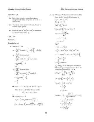 Chapter 6: Inner Product Spaces SSM: Elementary Linear Algebra
166
True/False 6.5
(a) False; there is only a unique least squares
straight line fit if the data points do not lie on a
vertical line.
(b) True; if the points are not collinear, there is no
solution to the system.
(c) False; the sum 2 2 2
1 2 n
d d d
+ + + is minimized,
not the individual terms .
i
d
(d) True
Section 6.6
Exercise Set 6.6
1. With f(x) = 1 + x:
2
2
2
0 0
0
1 1
1 2 2
2
( ) x
a x dx x
π
π
π
π π
⎛ ⎞
= + = = +
+
⎜ ⎟
⎝ ⎠
∫
2
0
2 2
0 0
2
0
1
1
1 1
1
0
0
( )cos
cos cos
sin
k
a x kx dx
kxdx x kx dx
kx
k
π
π π
π
π
π π
π
= +
= +
= +
=
∫
∫ ∫
2
0
2 2
0 0
2
0
1
1
1 1
2
1
2
( )sin
sin sin
cos
k
b x kxdx
kx dx x kx dx
kx
k
k
k
π
π π
π
π
π π
π
= +
= +
= − −
= −
∫
∫ ∫
(a) 0 2 2 ,
a π
= + 1 2 0,
a a
= = 1 2,
b = − 2 1
b = −
Thus
1
2 2 2 2
2
1 2 2
( ) ( ) sin sin
( ) sin sin .
f x x x
x x
π
π
≈ + − −
= + − −
(b) 1 2 0
n
a a a
= = =
2
k
b
k
= − so 2
sin
sin .
k
kx
b kx
k
⎛ ⎞
= − ⎜ ⎟
⎝ ⎠
2
1 2
2
sin sin
( ) ( ) sin
x nx
f x x
n
π ⎛ ⎞
≈ + − + + +
⎜ ⎟
⎝ ⎠
3. (a) The space W of continuous functions of the
form x
a be
+ over [0, 1] is spanned by
1 1
=
v and 2 .
x
e
=
v
Let 1 1 1.
= =
g v
1
2 2
1 0
1 1
dx
= =
∫
g
1 1
2 1 0
0
1
, x x
e dx e
e
= = = −
∫
v g
2 1
2 2 1
2
1
1
1
1
1
,
( )
x
x
e
e
e e
= −
−
= −
= − +
v g
g v g
g
2
2
1 2
0
1 2 2
0
1
2 1 2
0
2
1
1 2 2 2
1
2 2 2
2
3 1
2
2 2
1
1 3
2
( )
( )
( )( )
x
x x x
x x x
e e dx
e e e ee e dx
x ex e x e e e
e e
e e
+
= − +
= − + + − +
⎛ ⎞
= − + + − +
⎜ ⎟
⎝ ⎠
= − + −
= − − −
∫
∫
g
1
g and 2
g are an orthogonal basis for W.
The least squares approximation of x is the
orthogonal projection of x on W,
1 2
1 2
2 2
1 2
proj
, ,
W
x x
x = +
g g
g g
g g
1
1 2
1 0
0
1
1
2
2
, xdx
x x
= = =
∫
g
1
2 0
1
3 1
2 2
1
3
2
( )
,
( )
x
x e e dx
x
e
e
= − +
= −
= −
∫
g
1 1
2 2
1
2
3
proj 1 1
1 1 3
1 1
1
2 1
1 1 1
2 1 1
1 1
2 1
( )
( ) ( )
( )( )
( )
x
W
x
x
x
e
x e e
e e
e e
e
e
e
e e
e
e
−
= + − +
− − −
= − − +
−
−
= − −
− −
= − +
−
 