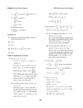 Chapter 6: Inner Product Spaces SSM: Elementary Linear Algebra
168
2
0 0
1 1
0
( )cos cos
k
a f x kx dx kxdx
π π
π π
= = =
∫ ∫
0
0
1
1
1
1 1
( )sin
sin
( ( ) )
k
k
b f x kxdx
kx dx
k
π
π
π
π
π
2
=
=
= − −
∫
∫
So the Fourier series is
1
1 1
1 1
2
( ( ) )sin .
k
k
kx
kπ
∞
=
+ − −
∑
True/False 6.6
(a) False; the area between the graphs is the error,
not the mean square error.
(b) True
(c) True
(d) False;
2 2
0
1 2 1
1 1
1 , dx
π
π
= = = ≠
∫
(e) True
Chapter 6 Supplementary Exercises
1. (a) Let 1 2 3 4
( , , , ).
v v v v
=
v
1
1 ,
, v
=
v u 2
2 ,
, v
=
v u 3 3
, ,
v
=
v u
4
4
, v
=
v u
If 1 4 0,
, ,
= =
v u v u then 1 4 0
v v
= =
and 2 3
0 0
( , , , ).
v v
=
v Since the angle θ
between u and v satisfies
,
cos ,
θ =
u v
u v
then v making equal angles with 2
u and 3
u
means that 2 3.
v v
= In order for the angle
between v and 3
u to be defined 0.
≠
v
Thus, v = (0, a, a, 0) with a ≠ 0.
(b) As in part (a), since 1 4 0,
, ,
= =
x u x u
1 4 0.
x x
= =
Since 3
2 1
= =
u
u and we want 1,
=
x
then the cosine of the angle between x and
2
u is 2 2
2
cos , x
θ = =
x u and, similarly,
3
3 3
,
cos ,
x
θ = =
x u so we want 2 3
2 ,
x x
=
and 2 2
0 2 0 .
, , ,
x x
=
x
2 2 2
2 2 2 2
4 5 5.
x x x x
= + = =
x
If 1,
=
x then 2
1
5
,
x = ± so
1 2
0 0
5 5
, , , .
⎛ ⎞
= ±⎜ ⎟
⎝ ⎠
x
3. Recall that if 1 2
3 4
u u
U
u u
⎡ ⎤
= ⎢ ⎥
⎣ ⎦
and 1 2
3 4
,
v v
V
v v
⎡ ⎤
= ⎢ ⎥
⎣ ⎦
then 1 1 2 2 3 3 4 4.
, u v u v u v u v
U V = + + +
(a) If U is a diagonal matrix, then 2 3 0
u u
= =
and 1 1 4 4.
, u v u v
U V = +
For V to be in the orthogonal complement of
the subspace of all diagonal matrices, then it
must be the case that 1 4 0
v v
= = and V
must have zeros on the main diagonal.
(b) If U is a symmetric matrix, then 2 3
u u
=
and 1 1 2 2 3 4 4
( ) .
, u v u v v u v
U V = + + +
Since 1
u and 4
u can take on any values, for
V to be in the orthogonal complement of the
subspace of all symmetric matrices, it must
be the case that 1 4 0
v v
= = and 2 3,
v v
= −
thus V must be skew-symmetric.
5. Let ( )
1, ..., n
a a
=
u and
1
1 1
, ..., .
n
a a
⎛ ⎞
= ⎜ ⎟
⎝ ⎠
v By the Cauchy-Schwarz
Inequality,
2 2 2
2
terms
1 1
( )
n
⋅ = + + ≤
u v u v or
2
1 1
1
1 1
( ) .
n
n a a
a a
⎛ ⎞
+ +
≤ + + ⎜ ⎟
⎝ ⎠
7. Let 1 2 3
( , , ).
x x x
=
x
1 2 3
1
, x x x
= + −
x u
1 2 3
2 2 2
, x x x
= − − +
x u
3 1 3
, x x
= − +
x u
1 3 1 3
0 0
, ,
x x
= ⇒ − + =
x u so 1 3.
x x
= Then
2
1
, x
=
x u and 2
2 ,
, x
= −
x u so 2 0
x = and
1 1
0
( , , ).
x x
=
x Then
2 2 2
1 1 1 1
2 2.
x x x x
= + = =
x
 
