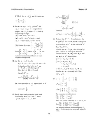 SSM: Elementary Linear Algebra Section 6.6
169
If 1
=
x then 1
1
2
x = ± and the vectors are
1 1
0
2 2
, , .
⎛ ⎞
±⎜ ⎟
⎝ ⎠
9. For 1 2
( , ),
u u
=
u 1 2
( , )
v v
=
v in 2
,
R let
1 1 2 2
, au v bu v
= +
u v be a weighted inner
product. If u = (1, 2) and v = (3, −1) form an
orthonormal set, then
2 2
2
1 2 4 1
( ) ( ) ,
a b a b
= + = + =
u
2 2
2
3 1 9 1
( ) ( ) ,
a b a b
= + − = + =
v and
1 3 2 1 3 2 0
( )( ) ( )( ) .
, a b a b
= + − = − =
u v
This leads to the system
1 4 1
9 1 1
3 2 0
.
a
b
⎡ ⎤ ⎡ ⎤
⎡ ⎤
⎢ ⎥ ⎢ ⎥
=
⎢ ⎥
⎢ ⎥ ⎢ ⎥
⎣ ⎦
−
⎣ ⎦ ⎣ ⎦
Since
1 4 1
9 1 1
3 2 0
⎡ ⎤
⎢ ⎥
⎢ ⎥
−
⎣ ⎦
reduces to
1 0 0
0 1 0
0 0 1
,
⎡ ⎤
⎢ ⎥
⎢ ⎥
⎣ ⎦
the
system is inconsistent and there is no such
weighted inner product.
11. (a) Let 1 0 0 0
( , , , ..., ),
k
=
u
2 0 0 0
( , , , ..., ),
k
=
u ..., 2 0 0 0
( , , , ..., )
k
=
u
be the edges of the ‘cube’ in n
R and
u = (k, k, k, ..., k) be the diagonal.
Then ,
i k
=
u ,
k n
=
u and
2
, ,
i k
=
u u so
( )
2
1
,
cos .
i
i
k
n
k k n
θ = = =
u u
u u
(b) As n approaches ∞,
1
n
approaches 0, so θ
approaches
2
.
π
13. Recall that u can be expressed as the linear
combination 1 1 n n
a a
= + +
u v v where
, i
i
a = u v for i = 1, ..., n. Thus
( )
2
2
2
2
2 2 2
1 2
1
,
cos
.
i
i
i
i
i
i
n
a
a
a a a
α
⎛ ⎞
= ⎜ ⎟
⎜ ⎟
⎝ ⎠
⎛ ⎞
= =
⎜ ⎟
⎝ ⎠
=
+ + +
u v
v
u
v
u
Therefore
2 2 2
2 2 1 2
1 2 2 2
1 2
1
cos cos .
n
n
n
a a a
a a a
α α
+ + +
+ + = =
+ + +
15. To show that ( ) ,
W W
⊥ ⊥
= we first show that
( ) .
W W ⊥ ⊥
⊆ If w is in W, then w is orthogonal
to every vector in ,
W ⊥
so that w is in ( ) .
W ⊥ ⊥
Thus ( ) .
W W ⊥ ⊥
⊆
To show that ( ) ,
W W
⊥ ⊥
⊆ let v be in ( ) .
W ⊥ ⊥
Since v is in V, we have, by the Projection
Theorem, that 1 2
= +
v w w where 1
w is in W
and 2
w is in .
W ⊥
By definition,
2 1 2 0.
, ,
= =
v w w w But
2 1 2 2
1 2 2 2
2 2
, ,
, ,
,
= +
= +
=
v w w w w
w w w w
w w
so that 2 2 0.
, =
w w Hence 2 =
w 0 and
therefore 1,
=
v w so that v is in W. Thus
( ) .
W W
⊥ ⊥
⊆
17.
1 1
2 3
4 5
,
A
−
⎡ ⎤
⎢ ⎥
=
⎢ ⎥
⎣ ⎦
1 2 4
1 3 5
,
T
A
⎡ ⎤
= ⎢ ⎥
−
⎣ ⎦
21 25
25 35
,
T
A A
⎡ ⎤
= ⎢ ⎥
⎣ ⎦
1
1 2 4 4 3
1
1 3 5 5 2
T s
A
s
s
⎡ ⎤
+
⎡ ⎤ ⎡ ⎤
⎢ ⎥
= =
⎢ ⎥ ⎢ ⎥
− +
⎢ ⎥
⎣ ⎦ ⎣ ⎦
⎣ ⎦
b
The associated normal system is
1
2
21 25 4 3
25 35 5 2
.
x s
x s
+
⎡ ⎤
⎡ ⎤ ⎡ ⎤
=
⎢ ⎥
⎢ ⎥ ⎢ ⎥
+
⎣ ⎦ ⎣ ⎦
⎣ ⎦
If the least squares solution is 1 1
x = and 2 2,
x =
then
21 25 1 71 4 3
25 35 2 95 5 2
.
s
s
+
⎡ ⎤ ⎡ ⎤ ⎡ ⎤ ⎡ ⎤
= =
⎢ ⎥ ⎢ ⎥ ⎢ ⎥ ⎢ ⎥
+
⎣ ⎦ ⎣ ⎦ ⎣ ⎦ ⎣ ⎦
The resulting equations have solutions s = 17
and s = 18.6, respectively, so no such value of s
exists.
 