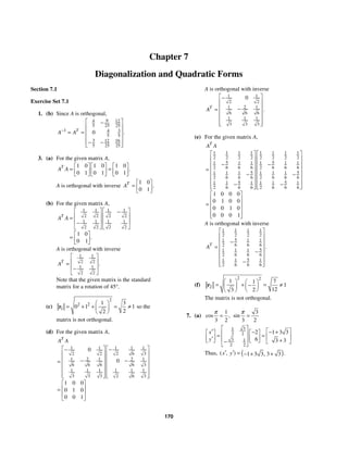 170
Chapter 7
Diagonalization and Quadratic Forms
Section 7.1
Exercise Set 7.1
1. (b) Since A is orthogonal,
9
4 12
5 25 25
1 3
4
5 5
3 16
12
5 25 25
0 .
T
A A
−
⎡ ⎤
−
⎢ ⎥
⎢ ⎥
= =
⎢ ⎥
− −
⎢ ⎥
⎣ ⎦
3. (a) For the given matrix A,
1 0 1 0 1 0
0 1 0 1 0 1
.
T
A A
⎡ ⎤ ⎡ ⎤ ⎡ ⎤
= =
⎢ ⎥ ⎢ ⎥ ⎢ ⎥
⎣ ⎦ ⎣ ⎦ ⎣ ⎦
A is orthogonal with inverse
1 0
0 1
.
T
A
⎡ ⎤
= ⎢ ⎥
⎣ ⎦
(b) For the given matrix A,
1 1 1 1
2 2 2 2
1 1 1 1
2 2 2 2
1 0
0 1
.
T
A A
⎡ ⎤ ⎡ ⎤
−
⎢ ⎥ ⎢ ⎥
=
⎢ ⎥ ⎢ ⎥
−
⎣ ⎦ ⎣ ⎦
⎡ ⎤
= ⎢ ⎥
⎣ ⎦
A is orthogonal with inverse
1 1
2 2
1 1
2 2
.
T
A
⎡ ⎤
⎢ ⎥
=
⎢ ⎥
−
⎣ ⎦
Note that the given matrix is the standard
matrix for a rotation of 45°.
(c)
2
2 2
1
1 3
0 1 1
2
2
⎛ ⎞
= + + = ≠
⎜ ⎟
⎝ ⎠
r so the
matrix is not orthogonal.
(d) For the given matrix A,
1 1 1
1 1
2 6 3
2 2
1 2 1 2 1
6 6 6 6 3
1 1 1 1 1 1
3 3 3 2 6 3
0
0
1 0 0
0 1 0
0 0 1
T
A A
⎡ ⎤
⎡ ⎤ −
−
⎢ ⎥
⎢ ⎥
⎢ ⎥
⎢ ⎥
− −
=
⎢ ⎥
⎢ ⎥
⎢ ⎥
⎢ ⎥
⎢ ⎥ ⎢ ⎥
⎣ ⎦ ⎣ ⎦
⎡ ⎤
⎢ ⎥
=
⎢ ⎥
⎣ ⎦
A is orthogonal with inverse
1 1
2 2
1 2 1
6 6 6
1 1 1
3 3 3
0
.
T
A
⎡ ⎤
−
⎢ ⎥
⎢ ⎥
−
=
⎢ ⎥
⎢ ⎥
⎢ ⎥
⎣ ⎦
(e) For the given matrix A,
1 1 1 1 1 1 1 1
2 2 2 2 2 2 2 2
5 5
1 1 1 1 1 1
2 6 6 6 2 6 6 6
5 5
1 1 1 1 1 1
2 6 6 6 2 6 6 6
5 5
1 1 1 1 1 1
2 6 6 6 2 6 6 6
1 0 0 0
0 1 0 0
0 0 1 0
0 0 0 1
T
A A
⎡ ⎤ ⎡ ⎤
⎢ ⎥ ⎢ ⎥
− −
⎢ ⎥ ⎢ ⎥
= ⎢ ⎥ ⎢ ⎥
− −
⎢ ⎥ ⎢ ⎥
⎢ ⎥ ⎢ ⎥
− −
⎢ ⎥ ⎢ ⎥
⎣ ⎦ ⎣ ⎦
⎡ ⎤
⎢ ⎥
= ⎢ ⎥
⎢ ⎥
⎢ ⎥
⎣ ⎦
A is orthogonal with inverse
1 1 1 1
2 2 2 2
5
1 1 1
2 6 6 6
5
1 1 1
2 6 6 6
5
1 1 1
2 6 6 6
.
T
A
⎡ ⎤
⎢ ⎥
−
⎢ ⎥
= ⎢ ⎥
−
⎢ ⎥
⎢ ⎥
−
⎢ ⎥
⎣ ⎦
(f)
2 2
2
1 7
1
1
12
2
3
⎛ ⎞ ⎛ ⎞
= + = ≠
−
⎜ ⎟
⎜ ⎟
⎝ ⎠
⎝ ⎠
r
The matrix is not orthogonal.
7. (a)
1
3 2
cos ,
π
=
3
3 2
sin
π
=
3
1
2 2
3 1
2 2
2 1 3 3
6 3 3
x
y
⎡ ⎤ ⎡ ⎤
′ − − +
⎡ ⎤ ⎡ ⎤
⎢ ⎥
= = ⎢ ⎥
⎢ ⎥ ⎢ ⎥
′ ⎢ ⎥
⎣ ⎦ ⎣ ⎦ +
⎣ ⎦
−
⎣ ⎦
Thus, ( )
1 3 3 3 3
( , ) .
,
x y
′ ′ = − + +
 