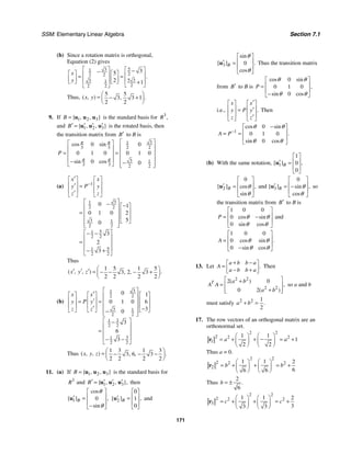 SSM: Elementary Linear Algebra Section 7.1
171
(b) Since a rotation matrix is orthogonal,
Equation (2) gives
5
3
1
2
2 2
5 3
3 1
2
2 2
3
5
2 1
.
x
y
⎡ ⎤ ⎡ ⎤
−
−
⎡ ⎤ ⎡ ⎤
⎢ ⎥ ⎢ ⎥
= =
⎢ ⎥ ⎢ ⎥
⎢ ⎥ ⎢ ⎥
⎣ ⎦ ⎣ ⎦ +
⎣ ⎦
⎣ ⎦
Thus,
5 5
3 3 1
2 2
( , ) .
,
x y
⎛ ⎞
= − +
⎜ ⎟
⎝ ⎠
9. If 1 2 3
{ , , }
B = u u u is the standard basis for 3
,
R
and 1 2 3
{ , , }
B′ ′ ′ ′
= u u u is the rotated basis, then
the transition matrix from B′ to B is
3
1
3 3 2 2
3 1
3 3 2 2
0 0
0 1 0 0 1 0
0 0
cos sin
sin cos
P
π π
π π
⎡ ⎤
⎡ ⎤
⎢ ⎥
⎢ ⎥
= = ⎢ ⎥
⎢ ⎥
⎢ ⎥
⎢ ⎥
− −
⎢ ⎥
⎣ ⎦ ⎣ ⎦
(a) 1
3
1
2 2
3 1
2 2
5
1
2 2
5
1
2 2
0 1
0 1 0 2
5
0
3
2
3
x x
P
y y
z z
−
′
⎡ ⎤ ⎡ ⎤
⎢ ⎥ ⎢ ⎥
′ =
⎢ ⎥ ⎢ ⎥
′
⎣ ⎦ ⎣ ⎦
⎡ ⎤
− −
⎡ ⎤
⎢ ⎥
⎢ ⎥
= ⎢ ⎥
⎢ ⎥
⎢ ⎥
⎣ ⎦
⎢ ⎥
⎣ ⎦
⎡ ⎤
− −
⎢ ⎥
= ⎢ ⎥
⎢ ⎥
− +
⎣ ⎦
Thus
1 5 1 5
3 2 3
2 2 2 2
( , , ) .
, ,
x y z
⎛ ⎞
′ ′ ′ = − − − +
⎜ ⎟
⎝ ⎠
(b)
3
1
2 2
3 1
2 2
3
1
2 2
3
1
2 2
0 1
0 1 0 6
3
0
3
6
3
x x
P
y y
z z
⎡ ⎤
′
⎡ ⎤ ⎡ ⎤ ⎡ ⎤
⎢ ⎥
⎢ ⎥ ⎢ ⎥ ⎢ ⎥
′
= = ⎢ ⎥
⎢ ⎥ ⎢ ⎥ ⎢ ⎥
⎢ ⎥
′ −
⎣ ⎦ ⎣ ⎦ ⎣ ⎦
−
⎢ ⎥
⎣ ⎦
⎡ ⎤
−
⎢ ⎥
= ⎢ ⎥
⎢ ⎥
− −
⎣ ⎦
Thus
1 3 1 3
3 6 3
2 2 2 2
( , , ) .
, ,
x y z
⎛ ⎞
= − − −
⎜ ⎟
⎝ ⎠
11. (a) If 1 2 3
{ , , }
B = u u u is the standard basis for
3
R and 1 2 3
{ , , },
B′ ′ ′ ′
= u u u then
1 0
cos
[ ] ,
sin
B
θ
θ
⎡ ⎤
⎢ ⎥
′ =
⎢ ⎥
−
⎣ ⎦
u 2
0
1
0
[ ] ,
B
⎡ ⎤
⎢ ⎥
′ =
⎢ ⎥
⎣ ⎦
u and
3 0
sin
[ ] .
cos
B
θ
θ
⎡ ⎤
⎢ ⎥
′ =
⎢ ⎥
⎣ ⎦
u Thus the transition matrix
from B′ to B is
0
0 1 0
0
cos sin
,
sin cos
P
θ θ
θ θ
⎡ ⎤
⎢ ⎥
=
⎢ ⎥
−
⎣ ⎦
i.e., .
x x
P
y y
z z
′
⎡ ⎤ ⎡ ⎤
⎢ ⎥ ⎢ ⎥
′
=
⎢ ⎥ ⎢ ⎥
′
⎣ ⎦ ⎣ ⎦
Then
1
0
0 1 0
0
cos sin
.
sin cos
A P
θ θ
θ θ
−
−
⎡ ⎤
⎢ ⎥
= =
⎢ ⎥
⎣ ⎦
(b) With the same notation, 1
1
0
0
[ ] ,
B
⎡ ⎤
⎢ ⎥
′ =
⎢ ⎥
⎣ ⎦
u
2
0
[ ] ,
cos
sin
B θ
θ
⎡ ⎤
⎢ ⎥
′ =
⎢ ⎥
⎣ ⎦
u and 3
0
[ ] ,
sin
cos
B θ
θ
⎡ ⎤
⎢ ⎥
′ = −
⎢ ⎥
⎣ ⎦
u so
the transition matrix from B′ to B is
1 0 0
0
0
cos sin
sin cos
P θ θ
θ θ
⎡ ⎤
⎢ ⎥
= −
⎢ ⎥
⎣ ⎦
and
1 0 0
0
0
.
cos sin
sin cos
A θ θ
θ θ
⎡ ⎤
⎢ ⎥
=
⎢ ⎥
−
⎣ ⎦
13. Let .
a b b a
A
a b b a
+ −
⎡ ⎤
= ⎢ ⎥
− +
⎣ ⎦
Then
2 2
2 2
2 0
0 2
( )
,
( )
T a b
A A
a b
⎡ ⎤
+
= ⎢ ⎥
+
⎢ ⎥
⎣ ⎦
so a and b
must satisfy 2 2 1
2
.
a b
+ =
17. The row vectors of an orthogonal matrix are an
orthonormal set.
2 2
2 2 2
1
1 1
1
2 2
a a
⎛ ⎞ ⎛ ⎞
−
= + + = +
⎜ ⎟ ⎜ ⎟
⎝ ⎠ ⎝ ⎠
r
Thus a = 0.
2 2
2 2 2
2
1 1 2
6
6 6
b b
⎛ ⎞ ⎛ ⎞
= + + = +
⎜ ⎟ ⎜ ⎟
⎝ ⎠ ⎝ ⎠
r
Thus
2
6
.
b = ±
2 2
2 2 2
3
1 1 2
3
3 3
c c
⎛ ⎞ ⎛ ⎞
= + + = +
⎜ ⎟ ⎜ ⎟
⎝ ⎠ ⎝ ⎠
r
 