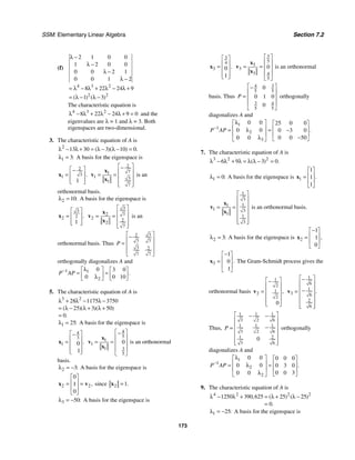 SSM: Elementary Linear Algebra Section 7.2
173
(f)
4 3 2
2 2
2 1 0 0
1 2 0 0
0 0 2 1
0 0 1 2
8 22 24 9
1 3
( ) ( )
λ −
λ −
λ −
λ −
= λ − λ + λ − λ +
= λ − λ −
The characteristic equation is
4 3 2
8 22 24 9 0
λ − λ + λ − λ + = and the
eigenvalues are λ = 1 and λ = 3. Both
eigenspaces are two-dimensional.
3. The characteristic equation of A is
2
13 30 3 10 0
( )( ) .
λ − λ + = λ − λ − =
1 3:
λ = A basis for the eigenspace is
2
3
1
1
.
⎡ ⎤
−
= ⎢ ⎥
⎢ ⎥
⎣ ⎦
x
2
7
1
1 3
1
7
⎡ ⎤
−
⎢ ⎥
= =
⎢ ⎥
⎢ ⎥
⎣ ⎦
x
v
x
is an
orthonormal basis.
2 10:
λ = A basis for the eigenspace is
3
2
2
1
.
⎡ ⎤
= ⎢ ⎥
⎢ ⎥
⎣ ⎦
x
3
2 7
2 2
2
7
⎡ ⎤
⎢ ⎥
= =
⎢ ⎥
⎢ ⎥
⎣ ⎦
x
v
x
is an
orthonormal basis. Thus
3
2
7 7
3 2
7 7
P
⎡ ⎤
−
⎢ ⎥
= ⎢ ⎥
⎢ ⎥
⎣ ⎦
orthogonally diagonalizes A and
1 1
2
0 3 0
0 0 10
.
P AP
− λ
⎡ ⎤ ⎡ ⎤
= =
⎢ ⎥ ⎢ ⎥
λ ⎣ ⎦
⎣ ⎦
5. The characteristic equation of A is
3 2
28 1175 3750
25 3 50
0
( )( )( )
.
λ + λ − λ −
= λ − λ + λ +
=
1 25:
λ = A basis for the eigenspace is
4
3
1 0
1
.
⎡ ⎤
−
⎢ ⎥
=
⎢ ⎥
⎢ ⎥
⎣ ⎦
x
4
5
1
1
1 3
5
0
⎡ ⎤
−
⎢ ⎥
= = ⎢ ⎥
⎢ ⎥
⎣ ⎦
x
v
x
is an orthonormal
basis.
2 3:
λ = − A basis for the eigenspace is
2 2
0
1
0
,
⎡ ⎤
⎢ ⎥
= =
⎢ ⎥
⎣ ⎦
x v since 2 1.
=
x
3 50:
λ = − A basis for the eigenspace is
3
4
3 0
1
.
⎡ ⎤
⎢ ⎥
=
⎢ ⎥
⎢ ⎥
⎣ ⎦
x
3
5
3
3
3 4
5
0
⎡ ⎤
⎢ ⎥
= = ⎢ ⎥
⎢ ⎥
⎣ ⎦
x
v
x
is an orthonormal
basis. Thus
3
4
5 5
3 4
5 5
0
0 1 0
0
P
⎡ ⎤
−
⎢ ⎥
= ⎢ ⎥
⎢ ⎥
⎣ ⎦
orthogonally
diagonalizes A and
1
1
2
3
0 0 25 0 0
0 0 0 3 0
0 0 50
0 0
.
P AP
−
λ
⎡ ⎤ ⎡ ⎤
⎢ ⎥ ⎢ ⎥
λ
= = −
⎢ ⎥ ⎢ ⎥
−
λ ⎣ ⎦
⎣ ⎦
7. The characteristic equation of A is
3 2 2
6 9 3 0
( ) .
λ − λ + λ = λ λ − =
1 0:
λ = A basis for the eigenspace is 1
1
1
1
.
⎡ ⎤
⎢ ⎥
=
⎢ ⎥
⎣ ⎦
x
1
3
1
1
1 3
1
1
3
⎡ ⎤
⎢ ⎥
⎢ ⎥
= =
⎢ ⎥
⎢ ⎥
⎢ ⎥
⎣ ⎦
x
v
x
is an orthonormal basis.
2 3:
λ = A basis for the eigenspace is 2
1
1
0
,
−
⎡ ⎤
⎢ ⎥
=
⎢ ⎥
⎣ ⎦
x
3
1
0
1
.
−
⎡ ⎤
⎢ ⎥
=
⎢ ⎥
⎣ ⎦
x The Gram-Schmidt process gives the
orthonormal basis
1
2
1
2
2
0
,
⎡ ⎤
−
⎢ ⎥
= ⎢ ⎥
⎢ ⎥
⎢ ⎥
⎣ ⎦
v
1
6
1
3 6
2
6
.
⎡ ⎤
−
⎢ ⎥
⎢ ⎥
−
=
⎢ ⎥
⎢ ⎥
⎢ ⎥
⎣ ⎦
v
Thus,
1 1 1
3 2 6
1 1 1
3 2 6
1 2
3 6
0
P
⎡ ⎤
− −
⎢ ⎥
⎢ ⎥
−
=
⎢ ⎥
⎢ ⎥
⎢ ⎥
⎣ ⎦
orthogonally
diagonalizes A and
1
1
2
2
0 0 0 0 0
0 0 0 3 0
0 0 3
0 0
.
P AP
−
λ
⎡ ⎤ ⎡ ⎤
⎢ ⎥ ⎢ ⎥
= =
λ
⎢ ⎥ ⎢ ⎥
λ ⎣ ⎦
⎣ ⎦
9. The characteristic equation of A is
4 2 2 2
1250 390 625 25 25
0
, ( ) ( )
.
λ − λ + = λ + λ −
=
1 25:
λ = − A basis for the eigenspace is
 
