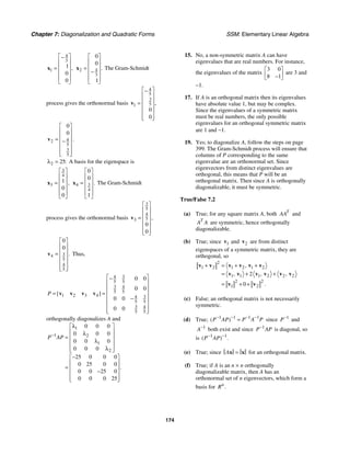 Chapter 7: Diagonalization and Quadratic Forms SSM: Elementary Linear Algebra
174
4
3
1
1
0
0
,
⎡ ⎤
−
⎢ ⎥
⎢ ⎥
=
⎢ ⎥
⎢ ⎥
⎣ ⎦
x 4
2
3
0
0
1
.
⎡ ⎤
⎢ ⎥
⎢ ⎥
=
−
⎢ ⎥
⎢ ⎥
⎣ ⎦
x The Gram-Schmidt
process gives the orthonormal basis
4
5
3
5
1
0
0
,
⎡ ⎤
−
⎢ ⎥
⎢ ⎥
=
⎢ ⎥
⎢ ⎥
⎢ ⎥
⎣ ⎦
v
4
2
5
3
5
0
0
.
⎡ ⎤
⎢ ⎥
⎢ ⎥
= −
⎢ ⎥
⎢ ⎥
⎢ ⎥
⎣ ⎦
v
2 25:
λ = A basis for the eigenspace is
3
4
3
1
0
0
,
⎡ ⎤
⎢ ⎥
⎢ ⎥
=
⎢ ⎥
⎢ ⎥
⎣ ⎦
x 3
4
4
0
0
1
.
⎡ ⎤
⎢ ⎥
⎢ ⎥
=
⎢ ⎥
⎢ ⎥
⎣ ⎦
x The Gram-Schmidt
process gives the orthonormal basis
3
5
4
5
3
0
0
,
⎡ ⎤
⎢ ⎥
⎢ ⎥
=
⎢ ⎥
⎢ ⎥
⎢ ⎥
⎣ ⎦
v
3
4
5
4
5
0
0
.
⎡ ⎤
⎢ ⎥
⎢ ⎥
=
⎢ ⎥
⎢ ⎥
⎢ ⎥
⎣ ⎦
v Thus,
3
4
5 5
3 4
5 5
1 2 3 4 3
4
5 5
3 4
5 5
0 0
0 0
0 0
0 0
[ ]
P
⎡ ⎤
−
⎢ ⎥
⎢ ⎥
= = ⎢ ⎥
−
⎢ ⎥
⎢ ⎥
⎢ ⎥
⎣ ⎦
v v v v
orthogonally diagonalizes A and
1
1 2
1
2
0 0 0
0 0 0
0 0 0
0 0 0
25 0 0 0
0 25 0 0
0 0 25 0
0 0 0 25
.
P AP
−
λ
⎡ ⎤
⎢ ⎥
λ
= ⎢ ⎥
λ
⎢ ⎥
⎢ ⎥
λ
⎣ ⎦
−
⎡ ⎤
⎢ ⎥
= ⎢ ⎥
−
⎢ ⎥
⎢ ⎥
⎣ ⎦
15. No, a non-symmetric matrix A can have
eigenvalues that are real numbers. For instance,
the eigenvalues of the matrix
3 0
8 1
⎡ ⎤
⎢ ⎥
−
⎣ ⎦
are 3 and
−1.
17. If A is an orthogonal matrix then its eigenvalues
have absolute value 1, but may be complex.
Since the eigenvalues of a symmetric matrix
must be real numbers, the only possible
eigenvalues for an orthogonal symmetric matrix
are 1 and −1.
19. Yes; to diagonalize A, follow the steps on page
399. The Gram-Schmidt process will ensure that
columns of P corresponding to the same
eigenvalue are an orthonormal set. Since
eigenvectors from distinct eigenvalues are
orthogonal, this means that P will be an
orthogonal matrix. Then since A is orthogonally
diagonalizable, it must be symmetric.
True/False 7.2
(a) True; for any square matrix A, both T
AA and
T
A A are symmetric, hence orthogonally
diagonalizable.
(b) True; since 1
v and 2
v are from distinct
eigenspaces of a symmetric matrix, they are
orthogonal, so
2
1 2 1 2 1 2
1 1 1 2 2 2
2 2
1 2
2
0
,
, , ,
.
=
+ + +
= + +
= + +
v v v v v v
v v v v v v
v v
(c) False; an orthogonal matrix is not necessarily
symmetric.
(d) True; 1 1 1 1
( )
P AP P A P
− − − −
= since 1
P−
and
1
A−
both exist and since 1
P AP
−
is diagonal, so
is 1 1
( ) .
P AP
− −
(e) True; since A =
x x for an orthogonal matrix.
(f) True; if A is an n × n orthogonally
diagonalizable matrix, then A has an
orthonormal set of n eigenvectors, which form a
basis for .
n
R
 