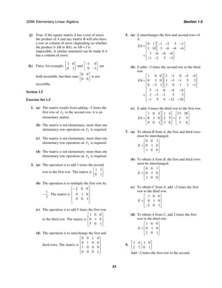 SSM: Elementary Linear Algebra Section 1.5
23
(j) True, if the square matrix A has a row of zeros,
the product of A and any matrix B will also have
a row or column of zeros (depending on whether
the product is AB or BA), so AB = I is
impossible. A similar statement can be made if A
has a column of zeros.
(k) False; for example,
1 0
0 1
⎡ ⎤
⎢ ⎥
⎣ ⎦
and
1 0
0 1
−
⎡ ⎤
⎢ ⎥
−
⎣ ⎦
are
both invertible, but their sum
0 0
0 0
⎡ ⎤
⎢ ⎥
⎣ ⎦
is not
invertible.
Section 1.5
Exercise Set 1.5
1. (a) The matrix results from adding −5 times the
first row of 2
I to the second row; it is an
elementary matrix.
(b) The matrix is not elementary; more than one
elementary row operation on 2
I is required.
(c) The matrix is not elementary; more than one
elementary row operation on 3
I is required.
(d) The matrix is not elementary; more than one
elementary row operation on 4
I is required.
3. (a) The operation is to add 3 times the second
row to the first row. The matrix is
1 3
0 1
.
⎡ ⎤
⎢ ⎥
⎣ ⎦
(b) The operation is to multiply the first row by
1
7
.
− The matrix is
1
7
0 0
0 1 0
0 0 1
.
⎡ ⎤
−
⎢ ⎥
⎢ ⎥
⎢ ⎥
⎣ ⎦
(c) The operation is to add 5 times the first row
to the third row. The matrix is
1 0 0
0 1 0
5 0 1
.
⎡ ⎤
⎢ ⎥
⎢ ⎥
⎣ ⎦
(d) The operation is to interchange the first and
third rows. The matrix is
0 0 1 0
0 1 0 0
1 0 0 0
0 0 0 1
.
⎡ ⎤
⎢ ⎥
⎢ ⎥
⎢ ⎥
⎢ ⎥
⎣ ⎦
5. (a) E interchanges the first and second rows of
A.
0 1 1 2 5 1
1 0 3 6 6 6
3 6 6 6
1 2 5 1
EA
− − −
⎡ ⎤ ⎡ ⎤
= ⎢ ⎥ ⎢ ⎥
− − −
⎣ ⎦ ⎣ ⎦
− − −
⎡ ⎤
= ⎢ ⎥
− − −
⎣ ⎦
(b) E adds −3 times the second row to the third
row.
1 0 0 2 1 0 4 4
0 1 0 1 3 1 5 3
0 3 1 2 0 1 3 1
2 1 0 4 4
1 3 1 5 3
1 9 4 12 10
EA
− − −
⎡ ⎤ ⎡ ⎤
⎢ ⎥ ⎢ ⎥
= − −
⎢ ⎥ ⎢ ⎥
− −
⎣ ⎦ ⎣ ⎦
− − −
⎡ ⎤
⎢ ⎥
= − −
⎢ ⎥
− − −
⎣ ⎦
(c) E adds 4 times the third row to the first row.
1 0 4 1 4 13 28
0 1 0 2 5 2 5
0 0 1 3 6 3 6
EA
⎡ ⎤ ⎡ ⎤ ⎡ ⎤
⎢ ⎥ ⎢ ⎥ ⎢ ⎥
= =
⎢ ⎥ ⎢ ⎥ ⎢ ⎥
⎣ ⎦ ⎣ ⎦ ⎣ ⎦
7. (a) To obtain B from A, the first and third rows
must be interchanged.
0 0 1
0 1 0
1 0 0
E
⎡ ⎤
⎢ ⎥
=
⎢ ⎥
⎣ ⎦
(b) To obtain A from B, the first and third rows
must be interchanged.
0 0 1
0 1 0
1 0 0
E
⎡ ⎤
⎢ ⎥
=
⎢ ⎥
⎣ ⎦
(c) To obtain C from A, add −2 times the first
row to the third row.
1 0 0
0 1 0
2 0 1
E
⎡ ⎤
⎢ ⎥
=
⎢ ⎥
−
⎣ ⎦
(d) To obtain A from C, add 2 times the first
row to the third row.
1 0 0
0 1 0
2 0 1
E
⎡ ⎤
⎢ ⎥
=
⎢ ⎥
⎣ ⎦
9.
1 4 1 0
2 7 0 1
⎡ ⎤
⎢ ⎥
⎣ ⎦
Add −2 times the first row to the second.
 