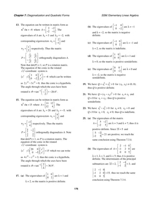Chapter 7: Diagonalization and Quadratic Forms SSM: Elementary Linear Algebra
176
13. The equation can be written in matrix form as
8
T
A = −
x x where
2 2
2 1
.
A
−
⎡ ⎤
= ⎢ ⎥
− −
⎣ ⎦
The
eigenvalues of A are 1 3
λ = and 2 2,
λ = − with
corresponding eigenvectors 1
2
1
⎡ ⎤
= ⎢ ⎥
−
⎣ ⎦
v and
2
1
2
⎡ ⎤
= ⎢ ⎥
⎣ ⎦
v respectively. Thus the matrix
2 1
5 5
1 2
5 5
P
⎡ ⎤
⎢ ⎥
=
⎢ ⎥
−
⎣ ⎦
orthogonally diagonalizes A.
Note that det(P) = 1, so P is a rotation matrix.
The equation of the conic in the rotated
-coordinate
x y
′ ′ system is
3 0
8
0 2
[ ]
x
x y
y
′
⎡ ⎤ ⎡ ⎤
′ ′ = −
⎢ ⎥ ⎢ ⎥
′
−
⎣ ⎦ ⎣ ⎦
which can be written
as 2 2
2 3 8;
y x
′ ′
− = thus the conic is a hyperbola.
The angle through which the axes have been
rotated is 1 1
26 6
2
tan . .
θ − ⎛ ⎞
= ≈ − °
−
⎜ ⎟
⎝ ⎠
15. The equation can be written in matrix form as
15
T
A =
x x where
11 12
12 4
.
A
⎡ ⎤
= ⎢ ⎥
⎣ ⎦
The
eigenvalues of A are 1 20
λ = and 2 5,
λ = − with
corresponding eigenvectors 1
4
3
⎡ ⎤
= ⎢ ⎥
⎣ ⎦
v and
2
3
4
−
⎡ ⎤
= ⎢ ⎥
⎣ ⎦
v respectively. Thus the matrix
3
4
5 5
3 4
5 5
P
⎡ ⎤
−
⎢ ⎥
=
⎢ ⎥
⎣ ⎦
orthogonally diagonalizes A. Note
that det(P) = 1, so P is a rotation matrix. The
equation of the conic in the rotated
-coordinate
x y
′ ′ system is
20 0
15
0 5
[ ]
x
x y
y
′
⎡ ⎤ ⎡ ⎤
′ ′ =
⎢ ⎥ ⎢ ⎥
′
−
⎣ ⎦ ⎣ ⎦
which we can write
as 2 2
4 3;
x y
′ ′
− = thus the conic is a hyperbola.
The angle through which the axes have been
rotated is 1 3
6 9
4
tan . .
θ − ⎛ ⎞
= ≈ 3 °
⎜ ⎟
⎝ ⎠
17. (a) The eigenvalues of
1 0
0 2
⎡ ⎤
⎢ ⎥
⎣ ⎦
are λ = 1 and
λ = 2, so the matrix is positive definite.
(b) The eigenvalues of
1 0
0 2
−
⎡ ⎤
⎢ ⎥
−
⎣ ⎦
are λ = −1
and λ = −2, so the matrix is negative
definite.
(c) The eigenvalues of
1 0
0 2
−
⎡ ⎤
⎢ ⎥
⎣ ⎦
are λ = −1 and
λ = 2, so the matrix is indefinite.
(d) The eigenvalues of
1 0
0 0
⎡ ⎤
⎢ ⎥
⎣ ⎦
are λ = 1 and
λ = 0, so the matrix is positive semidefinite.
(e) The eigenvalues of
0 0
0 2
⎡ ⎤
⎢ ⎥
−
⎣ ⎦
are λ = 0 and
λ = −2, so the matrix is negative
semidefinite.
19. We have 2 2
1 2 0
Q x x
= +  for 1 2 0 0
( , ) ( , );
x x ≠
thus Q is positive definite.
21. We have 2
1 2 0
( )
Q x x
= −  for 1 2
x x
≠ and
Q = 0 for 1 2;
x x
= thus Q is positive
semidefinite.
23. We have 2 2
1 2 0
x x
−  for 1 0,
x ≠ 2 0
x = and
Q  0 for 1 0,
x = 2 0;
x ≠ thus Q is indefinite.
25. (a) The eigenvalues of the matrix
5 2
2 5
A
−
⎡ ⎤
= ⎢ ⎥
−
⎣ ⎦
are λ = 3 and λ = 7; thus A is
positive definite. Since 5 5
= and
5 2
21
2 5
−
=
−
are positive, we reach the
same conclusion using Theorem 7.3.4.
(b) The eigenvalues of
2 1 0
1 2 0
0 0 5
A
−
⎡ ⎤
⎢ ⎥
= −
⎢ ⎥
⎣ ⎦
are
λ = 1, λ = 3, and λ = 5; thus A is positive
definite. The determinants of the principal
submatrices are 2 2,
=
2 1
3
1 2
,
−
=
−
and
2 1 0
15
1 2 0
0 0 5
;
−
=
− thus we reach the same
conclusion using Theorem 7.3.4.
 