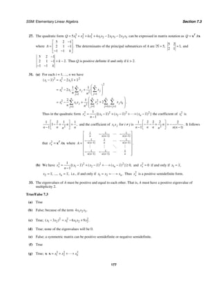 SSM: Elementary Linear Algebra Section 7.3
177
27. The quadratic form 2 2 2
1 2 3 1 2 1 3 2 3
5 4 2 2
Q x x kx x x x x x x
= + + + − − can be expressed in matrix notation as T
Q A
= x x
where
5 2 1
2 1 1
1 1
.
A
k
−
⎡ ⎤
⎢ ⎥
= −
⎢ ⎥
− −
⎣ ⎦
The determinants of the principal submatrices of A are 5 5,
=
5 2
1
2 1
,
= and
5 2 1
2
2 1 1
1 1
.
k
k
−
= −
−
− −
Thus Q is positive definite if and only if k  2.
31. (a) For each i = 1, ..., n we have
2 2 2
2
2
2
1
1
2
2
2
1 1 1
1
2
1 1
2
2 1
2
( )
.
i i i
n
n
j
i i j
j
j
n n n
n
j j k
i i j
j j k j
j
x x x x x x
x
x x x
n n
x x x
x x x
n n
=
=
= = = +
=
− = − +
⎛ ⎞
⎜ ⎟
= − +
⎜ ⎟
⎝ ⎠
⎛ ⎞
+
⎜ ⎟
= − +
⎜ ⎟
⎝ ⎠
∑
∑
∑ ∑ ∑
∑
Thus in the quadratic form 2 2 2 2
1 2
1
1
[( ) ( ) ( ) ]
x n
s x x x x x x
n
= − + − + + −
−
 the coefficient of 2
i
x is
2
2 1
1 1
1
1
,
n
n
n n
n
⎡ ⎤
− + =
⎢ ⎥
− ⎣ ⎦
and the coefficient of i j
x x for i ≠ j is 2
2 2 2
1 2
1 1
.
( )
n
n n
n n n
n
⎡ ⎤
− − + = −
⎢ ⎥
− −
⎣ ⎦
It follows
that 2 T
x
s A
= x x where
1 1 1
1 1
1 1 1
1 1
1 1 1
1 1
( ) ( )
( ) ( )
( ) ( )
.
n n n n n
n n n n n
n n n n n
A
− −
− −
− −
⎡ ⎤
− −
⎢ ⎥
⎢ ⎥
− −
= ⎢ ⎥
⎢ ⎥
⎢ ⎥
− −
⎢ ⎥
⎣ ⎦


# # % #

(b) We have 2 2 2 2
1 2
1
0
1
[( ) ( ) ( ) ] ,
x n
s x x x x x x
n
= − + − + + − ≥
−
 and 2
0
x
s = if and only if 1 ,
x x
=
2 , ..., ,
n
x x x x
= = i.e., if and only if 1 2 .
n
x x x
= = =
 Thus 2
x
s is a positive semidefinite form.
33. The eigenvalues of A must be positive and equal to each other. That is, A must have a positive eigenvalue of
multiplicity 2.
True/False 7.3
(a) True
(b) False; because of the term 1 2 3
4 .
x x x
(c) True; 2 2 2
1 2 1 1 2 2
3 6 9
( ) .
x x x x x x
− = − +
(d) True; none of the eigenvalues will be 0.
(e) False; a symmetric matrix can be positive semidefinite or negative semidefinite.
(f) True
(g) True; 2 2 2
1 2 n
x x x
⋅ = + + +
x x 
 