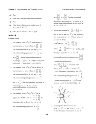 Chapter 7: Diagonalization and Quadratic Forms SSM: Elementary Linear Algebra
178
(h) True
(i) False; this is only true for symmetric matrices.
(j) True
(k) False; there will be no cross product terms if
ij ji
a a
= − for all i ≠ j.
(l) False; if c  0, T
A c
=
x x has no graph.
Section 7.4
Exercise Set 7.4
1. The quadratic form 2 2
5x y
− can be written in
matrix notation as T
A
x x where
5 0
0 1
.
A
⎡ ⎤
= ⎢ ⎥
−
⎣ ⎦
The eigenvalues of A are 1 5
λ = and 2 1,
λ = −
with corresponding eigenvectors 1
1
0
⎡ ⎤
= ⎢ ⎥
⎣ ⎦
v and
2
0
1
.
⎡ ⎤
= ⎢ ⎥
⎣ ⎦
v Thus the constrained maximum is 5
occurring at 1 0
( , ) ( , ),
x y = ± and the constrained
minimum is −1 occurring at 0 1
( , ) ( , ).
x y = ±
3. The quadratic form 2 2
3 7
x y
+ can be written in
matrix notation as T
A
x x where
3 0
0 7
.
A
⎡ ⎤
= ⎢ ⎥
⎣ ⎦
The eigenvalues of A are 1 7
λ = and 2 3,
λ =
with corresponding unit eigenvectors 1
0
1
⎡ ⎤
= ⎢ ⎥
⎣ ⎦
v
and 2
1
0
.
⎡ ⎤
= ⎢ ⎥
⎣ ⎦
v Thus the constrained maximum is
7 occurring at (x, y) = (0, ±1), and the
constrained minimum is 3 occurring at
(x, y) = (±1, 0).
5. The quadratic form 2 2 2
9 4 3
x y z
+ + can be
expressed as T
A
x x where
9 0 0
0 4 0
0 0 3
.
A
⎡ ⎤
⎢ ⎥
=
⎢ ⎥
⎣ ⎦
The
eigenvalues of A are 1 9,
λ = 2 4,
λ = 3 3,
λ =
with corresponding eigenvectors 1
1
0
0
,
⎡ ⎤
⎢ ⎥
=
⎢ ⎥
⎣ ⎦
v
2
0
1
0
,
⎡ ⎤
⎢ ⎥
=
⎢ ⎥
⎣ ⎦
v 3
0
0
1
.
⎡ ⎤
⎢ ⎥
=
⎢ ⎥
⎣ ⎦
v Thus the constrained
maximum is 9 occurring at (x, y, z) = (±1, 0, 0),
and the constrained minimum is 3 occurring at
(x, y, z) = (0, 0, ±1).
7. Rewrite the constraint as
2
2
1
2 2
,
y
x ⎛ ⎞
⎛ ⎞
+ =
⎜ ⎟ ⎜ ⎟
⎝ ⎠ ⎝ ⎠
then let 1
2
x x
= and 1
2 .
y y
= The problem is
now to maximize 1 1
2 2
z xy x y
= = subject to
2 2
1 1 1.
x y
+ = Write
1
1 1
1
0 2
2 0
[ ] .
T x
z A x y
y
⎡ ⎤ ⎡ ⎤
= = ⎢ ⎥ ⎢ ⎥
⎣ ⎦
⎣ ⎦
x x
Since ( )( )
2
2
2 2 2
2
,
λ −
= λ − = λ + λ −
− λ
the largest eigenvalue of A is 2, with
corresponding positive unit eigenvector
1
2
1
2
.
⎡ ⎤
⎢ ⎥
⎢ ⎥
⎣ ⎦
Thus the maximum value is
1 1
2 2 2
2 2
z
⎛ ⎞⎛ ⎞
= =
⎜ ⎟⎜ ⎟
⎝ ⎠⎝ ⎠
occurs when
1
2 2,
x x
= = 1
2 1
y y
= = or 2,
x = −
y = −1. The smallest eigenvalue of A is 2,
−
with corresponding unit eigenvectors
1
2
1
2
.
⎡ ⎤
−
⎢ ⎥
±
⎢ ⎥
⎣ ⎦
Thus the minimum value is 2
z = − which
occurs at ( )
2 1
( , ) ,
x y = − and ( )
2 1 .
, −
9.
y
5
x
5
(0, 1)
(1, 0)
(0, –1)
(–1, 0)
2 2
5 5
x y
− =
2 2
5 1
x y
− = −
2 2
1
x y
+ =
13. The first partial derivatives of f are
2
3 3
( , )
x
f x y x y
= − and 2
3 3
( , ) .
y
f x y x y
= − −
To find the critical points we set x
f and y
f
 