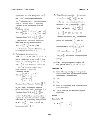 SSM: Elementary Linear Algebra Section 7.5
179
equal to zero. This yields the equations 2
y x
=
and 2
.
x y
= − From this we conclude that
4
y y
= and so y = 0 or y = 1. The corresponding
values of x are x = 0 and x = −1 respectively.
Thus there are two critical points: (0, 0) and
(−1, 1).
The Hessian matrix is
6 3
3 6
( , ) ( , )
( , ) .
( , ) ( , )
xx xy
yx yy
f x y f x y x
H x y
f x y f x y y
⎡ ⎤ −
⎡ ⎤
= =
⎢ ⎥ ⎢ ⎥
− −
⎣ ⎦
⎣ ⎦
The eigenvalues of
0 3
0 0
3 0
( , )
H
−
⎡ ⎤
= ⎢ ⎥
−
⎣ ⎦
are
λ = ±3; this matrix is indefinite and so f has a
saddle point at (0, 0). The eigenvalues of
6 3
1 1
3 6
( , )
H
− −
⎡ ⎤
− = ⎢ ⎥
− −
⎣ ⎦
are λ = −3 and
λ = −9; this matrix is negative definite and so f
has a relative maximum at (−1, 1).
15. The first partial derivatives of f are
2 2
( , )
x
f x y x xy
= − and 2
4
( , ) .
y
f x y y x
= − To
find the critical points we set x
f and y
f equal
to zero. This yields the equations 2x(1 − y) = 0
and 2
1
4
.
y x
= From the first, we conclude that
x = 0 or y = 1. Thus there are three critical
points: (0, 0), (2, 1), and (−2, 1).
The Hessian matrix is
2 2 2
2 4
( , ) ( , )
( , )
( , ) ( , )
.
xx xy
yx yy
f x y f x y
H x y
f x y f x y
y x
x
⎡ ⎤
= ⎢ ⎥
⎣ ⎦
− −
⎡ ⎤
= ⎢ ⎥
−
⎣ ⎦
The eigenvalues of the matrix
2 0
0 0
0 4
( , )
H
⎡ ⎤
= ⎢ ⎥
⎣ ⎦
are λ = 2 and λ = 4; this matrix is positive
definite and so f has a relative minimum at (0, 0).
The eigenvalues of
0 4
2 1
4 4
( , )
H
−
⎡ ⎤
= ⎢ ⎥
−
⎣ ⎦
are
2 2 5.
λ = ± One of these is positive and one is
negative; thus this matrix is indefinite and f has a
saddle point at (2, 1). Similarly, the eigenvalues
of
0 4
2 1
4 4
( , )
H
⎡ ⎤
− = ⎢ ⎥
⎣ ⎦
are 2 2 5;
λ = ± thus f
has a saddle point at (−2, 1).
17. The problem is to maximize z = 4xy subject to
2 2
25 25,
x y
+ = or
2 2
1
5 1
.
x y
⎛ ⎞ ⎛ ⎞
+ =
⎜ ⎟
⎜ ⎟
⎝ ⎠
⎝ ⎠
Let
1
5
x x
= and 1,
y y
= so that the problem is to
maximize 1 1
20
z x y
= subject to 1 1 1.
( , )
x y =
Write 1
1 1
1
0 10
10 0
[ ] .
T x
z A x y
y
⎡ ⎤
⎡ ⎤
= = ⎢ ⎥
⎢ ⎥
⎣ ⎦ ⎣ ⎦
x x
2
10
100 10 10
10
( )( ).
λ −
= λ − = λ + λ −
− λ
The largest eigenvalue of A is λ = 10 which has
positive unit eigenvector
1
2
1
2
.
⎡ ⎤
⎢ ⎥
⎢ ⎥
⎣ ⎦
Thus the
maximum value of
1 1
20 10
2 2
z
⎛ ⎞⎛ ⎞
= =
⎜ ⎟⎜ ⎟
⎝ ⎠⎝ ⎠
which occurs when 1
5
5
2
x x
= = and
1
1
2
,
y y
= = which are the corner points of the
rectangle.
21. If x is a unit eigenvector corresponding to λ,
then 1
( ) ( ) ( ) ( ) .
T T T
q A
= = λ = λ = λ = λ
x x x x x x x
True/False 7.4
(a) False; if the only critical point of the quadratic
form is a saddle point, then it will have neither a
maximum nor a minimum value.
(b) True
(c) True
(d) False; the Hessian form of the second derivative
test is inconclusive.
(e) True; if det(A)  0, then A will have negative
eigenvalues.
Section 7.5
Exercise Set 7.5
1.
2 4 5
1 3 0
*
i i
A
i i
− −
⎡ ⎤
= ⎢ ⎥
+ −
⎣ ⎦
 