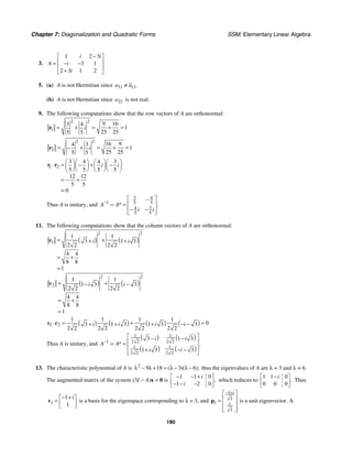 Chapter 7: Diagonalization and Quadratic Forms SSM: Elementary Linear Algebra
180
3.
1 2 3
3 1
2 3 1 2
i i
A i
i
−
⎡ ⎤
⎢ ⎥
= − −
⎢ ⎥
+
⎣ ⎦
5. (a) A is not Hermitian since 31 13.
a a
≠
(b) A is not Hermitian since 22
a is not real.
9. The following computations show that the row vectors of A are orthonormal:
2 2
1
9 16
3 4
1
25 25
5 5
i
= + = + =
r
2 2
2
16 9
4 3
1
25 25
5 5
i
= + = + =
−
r
1 2
3 4 4 3
5 5 5 5
12 12
5 5
0
i i
⎛ ⎞⎛ ⎞ ⎛ ⎞⎛ ⎞
⋅ = +
− −
⎜ ⎟⎜ ⎟ ⎜ ⎟⎜ ⎟
⎝ ⎠⎝ ⎠ ⎝ ⎠⎝ ⎠
= − +
=
r r
Thus A is unitary, and
3 4
1 5 5
3
4
5 5
* .
A A
i i
−
⎡ ⎤
−
⎢ ⎥
= =
⎢ ⎥
− −
⎣ ⎦
11. The following computations show that the column vectors of A are orthonormal:
( ) ( )
2 2
1
1 1
3 1 3
2 2 2 2
4 4
8 8
1
i i
= +
+ +
= +
=
c
( ) ( )
2 2
2
1 1
1 3 3
2 2 2 2
4 4
8 8
1
i i
= +
− −
= +
=
c
( ) ( ) ( ) ( )
1 2
1 1 1 1
0
3 1 3 1 3 3
2 2 2 2 2 2 2 2
i i i i
⋅ = + =
+ + + − −
c c
Thus A is unitary, and
( ) ( )
( ) ( )
1 1
1 2 2 2 2
1 1
2 2 2 2
3 1 3
1 3 3
* .
i i
A A
i i
−
⎡ ⎤
− −
⎢ ⎥
= =
⎢ ⎥
+ − −
⎣ ⎦
13. The characteristic polynomial of A is 2
9 18 3 6
( )( );
λ − λ + = λ − λ − thus the eigenvalues of A are λ = 3 and λ = 6.
The augmented matrix of the system (3I − A)x = 0 is
1 1 0
1 2 0
,
i
i
− − +
⎡ ⎤
⎢ ⎥
− − −
⎣ ⎦
which reduces to
1 1 0
0 0 0
.
i
−
⎡ ⎤
⎢ ⎥
⎣ ⎦
Thus
1
1
1
i
− +
⎡ ⎤
= ⎢ ⎥
⎣ ⎦
v is a basis for the eigenspace corresponding to λ = 3, and
1
3
1 1
3
i
− +
⎡ ⎤
⎢ ⎥
=
⎢ ⎥
⎢ ⎥
⎣ ⎦
p is a unit eigenvector. A
 