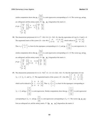 SSM: Elementary Linear Algebra Section 7.5
181
similar computation shows that
1
6
2 2
6
i
−
⎡ ⎤
⎢ ⎥
=
⎢ ⎥
⎢ ⎥
⎣ ⎦
p is a unit eigenvector corresponding to λ = 6. The vectors 1
p and 2
p
are orthogonal, and the unitary matrix 1 2
[ ]
P = p p diagonalizes the matrix A:
P*AP
1 1 1
1
3 3 3 6
1 1 2
2
3 6
6 6
4 1
1 5
3 0
0 6
i i i
i
i
i
− − − + −
+
⎡ ⎤ ⎡ ⎤
−
⎡ ⎤
⎢ ⎥ ⎢ ⎥
= ⎢ ⎥
⎢ ⎥ ⎢ ⎥
+
⎣ ⎦
⎢ ⎥
⎢ ⎥ ⎣ ⎦
⎣ ⎦
⎡ ⎤
= ⎢ ⎥
⎣ ⎦
15. The characteristic polynomial of A is 2
10 16 2 8
( )( );
λ − λ + = λ − λ − thus the eigenvalues of A are λ = 2 and λ = 8.
The augmented matrix of the system (2I − A)x = 0 is
4 2 2 0
2 2 2 0
,
i
i
− − −
⎡ ⎤
⎢ ⎥
− + −
⎣ ⎦
which reduces to
2 1 0
0 0 0
.
i
+
⎡ ⎤
⎢ ⎥
⎣ ⎦
Thus 1
1
2
i
− −
⎡ ⎤
= ⎢ ⎥
⎣ ⎦
v is a basis for the eigenspace corresponding to λ = 2, and
1
6
1 2
6
i
− −
⎡ ⎤
⎢ ⎥
=
⎢ ⎥
⎢ ⎥
⎣ ⎦
p is a unit eigenvector. A
similar computation shows that
1
3
2 1
3
i
+
⎡ ⎤
⎢ ⎥
=
⎢ ⎥
⎢ ⎥
⎣ ⎦
p is a unit eigenvector corresponding to λ = 8. The vectors 1
p and 2
p
are orthogonal, and the unitary matrix 1 2
[ ]
P = p p diagonalizes the matrix A:
P*AP
1 1 1
2
6 6 6 3
1 2 1
1
6 3
3 3
6 2 2
2 2 4
2 0
0 8
i i i
i
i
i
− + − − +
−
⎡ ⎤ ⎡ ⎤
+
⎡ ⎤
⎢ ⎥ ⎢ ⎥
= ⎢ ⎥
⎢ ⎥ ⎢ ⎥
−
⎣ ⎦
⎢ ⎥
⎢ ⎥ ⎣ ⎦
⎣ ⎦
⎡ ⎤
= ⎢ ⎥
⎣ ⎦
17. The characteristic polynomial of A is 2
5 2 2 1 5
( )( ) ( )( )( );
λ − λ + λ − = λ + λ − λ − thus the eigenvalues of A are
1 2,
λ = − 2 1,
λ = and 3 5.
λ = The augmented matrix of the system (−2I − A)x = 0 is
7 0 0 0
0 1 1 0
0 1 2 0
,
i
i
−
⎡ ⎤
⎢ ⎥
− −
⎢ ⎥
+ −
⎣ ⎦
which can be reduced to
1 0 0 0
0 1 1 0
0 0 0 0
.
i
⎡ ⎤
⎢ ⎥
− +
⎢ ⎥
⎣ ⎦
Thus 1
0
1
1
i
⎡ ⎤
⎢ ⎥
= −
⎢ ⎥
⎣ ⎦
v is a basis for the eigenspace corresponding to
1 2,
λ = − and
1
3
1
1
3
0
i
−
⎡ ⎤
⎢ ⎥
= ⎢ ⎥
⎢ ⎥
⎢ ⎥
⎣ ⎦
p is a unit eigenvector. Similar computations show that
1
6
2
2
6
0
i
− +
⎡ ⎤
⎢ ⎥
= ⎢ ⎥
⎢ ⎥
⎢ ⎥
⎣ ⎦
p is a unit eigenvector
corresponding to 2 1,
λ = and 3
1
0
0
⎡ ⎤
⎢ ⎥
=
⎢ ⎥
⎣ ⎦
p is a unit eigenvector corresponding to 3 5.
λ = The vectors 1 2 3
{ , , }
p p p
form an orthogonal set, and the unitary matrix [ ]
1 2 3
P = p p p diagonalizes the matrix A:
 