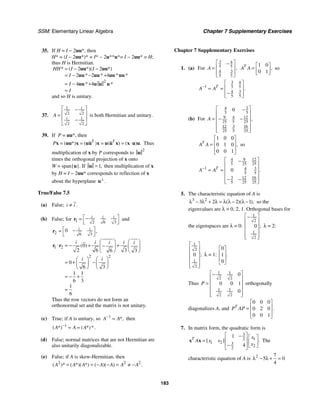 SSM: Elementary Linear Algebra Chapter 7 Supplementary Exercises
183
35. If H = I − 2uu*, then
H* = (I − 2uu*)* = I* − 2u**u*= I − 2uu* = H;
thus H is Hermitian.
2
2 2
2 2 4
4 4
* ( *)( *)
* * * *
* *
HH I I
I
I
I
= − −
= − − +
= − +
=
uu uu
uu uu uu uu
uu u u u
and so H is unitary.
37.
1
2 2
1
2 2
i
i
A
⎡ ⎤
−
⎢ ⎥
=
⎢ ⎥
−
⎣ ⎦
is both Hermitian and unitary.
39. If P = uu*, then
( *) ( ) ( ) ( ) .
T T
P = = = = ⋅
x uu x uu x u u x x u u Thus
multiplication of x by P corresponds to
2
u
times the orthogonal projection of x onto
W = span{u}. If 1,
=
u then multiplication of x
by H = I − 2uu* corresponds to reflection of x
about the hyperplane .
⊥
u
True/False 7.5
(a) False; .
i i
≠
(b) False; for 1 2 6 3
i i i
⎡ ⎤
−
=
⎣ ⎦
r and
2 6 3
0 ,
i i
⎡ ⎤
−
=
⎣ ⎦
r
1 2
2 2
0
2 6 3
6 3
0
6 3
1 1
6 3
1
6
( )
i i i
i i
i i
⎛ ⎞ ⎛ ⎞
⋅ = − + +
−
⎜ ⎟ ⎜ ⎟
⎝ ⎠ ⎝ ⎠
⎛ ⎞ ⎛ ⎞
= + −
⎜ ⎟ ⎜ ⎟
⎝ ⎠ ⎝ ⎠
= − +
=
r r
Thus the row vectors do not form an
orthonormal set and the matrix is not unitary.
(c) True; if A is unitary, so 1
*,
A A
−
= then
1
( *) ( *)*.
A A A
−
= =
(d) False; normal matrices that are not Hermitian are
also unitarily diagonalizable.
(e) False; if A is skew-Hermitian, then
2 2 2
( )* ( *)( *) ( )( ) .
A A A A A A A
= = − − = ≠ −
Chapter 7 Supplementary Exercises
1. (a) For
3 4
5 5
3
4
5 5
,
A
⎡ ⎤
−
⎢ ⎥
=
⎢ ⎥
⎣ ⎦
1 0
0 1
,
T
A A
⎡ ⎤
= ⎢ ⎥
⎣ ⎦
so
3 4
1 5 5
3
4
5 5
.
T
A A
−
⎡ ⎤
⎢ ⎥
= =
⎢ ⎥
−
⎣ ⎦
(b) For
3
4
5 5
9 4 12
25 5 25
3 16
12
25 5 25
0
,
A
⎡ ⎤
−
⎢ ⎥
⎢ ⎥
= − −
⎢ ⎥
⎢ ⎥
⎣ ⎦
1 0 0
0 1 0
0 0 1
,
T
A A
⎡ ⎤
⎢ ⎥
=
⎢ ⎥
⎣ ⎦
so
9
4 12
5 25 25
1 3
4
5 5
3 16
12
5 25 25
0 .
T
A A
−
⎡ ⎤
−
⎢ ⎥
⎢ ⎥
= =
⎢ ⎥
− −
⎢ ⎥
⎣ ⎦
5. The characteristic equation of A is
3 2
3 2 2 1
( )( ),
λ − λ + λ = λ λ − λ − so the
eigenvalues are λ = 0, 2, 1. Orthogonal bases for
the eigenspaces are λ = 0:
1
2
1
2
0 ;
⎡ ⎤
−
⎢ ⎥
⎢ ⎥
⎢ ⎥
⎢ ⎥
⎣ ⎦
λ = 2:
1
2
1
2
0 ;
⎡ ⎤
⎢ ⎥
⎢ ⎥
⎢ ⎥
⎢ ⎥
⎣ ⎦
λ = 1:
0
1
0
.
⎡ ⎤
⎢ ⎥
⎢ ⎥
⎣ ⎦
Thus
1 1
2 2
1 1
2 2
0
0 0 1
0
P
⎡ ⎤
−
⎢ ⎥
= ⎢ ⎥
⎢ ⎥
⎢ ⎥
⎣ ⎦
orthogonally
diagonalizes A, and
0 0 0
0 2 0
0 0 1
.
T
P AP
⎡ ⎤
⎢ ⎥
=
⎢ ⎥
⎣ ⎦
7. In matrix form, the quadratic form is
3
2 1
1 2 3
2
2
1
4
[ ] .
T x
A x x
x
⎡ ⎤
− ⎡ ⎤
⎢ ⎥
= ⎢ ⎥
−
⎢ ⎥ ⎣ ⎦
⎣ ⎦
x x The
characteristic equation of A is 2 7
5 0
4
λ − λ + =
 
