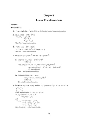 185
Chapter 8
Linear Transformations
Section 8.1
Exercise Set 8.1
1. ( ) ( ) ( ),
T T T
− = = = ≠ −
−
u u u
u u so the function is not a linear transformation.
3. T(kA) = (kA)B = k(AB) = kT(A)
1 2 1
1 2
1 2
( ) ( )
( ) ( )
T A A A A B
A B A B
T A T A
+ = +
= +
= +
Thus T is a linear transformation.
5. ( ) ( ) ( )
T T
F kA kA kA kF A
= = =
( ) ( ) ( ) ( )
T T T
F A B A B A B F A F B
+ = + = + = +
Thus F is a linear transformation.
7. Let 2
0 1 2
( )
p x a a x a x
= + + and 2
0 1 2
( ) .
q x b b x b x
= + +
(a) 2
0 1 2
1 1
( ( )) ( ) ( )
( ( ))
T kp x ka ka x ka x
kT p x
= + + + +
=
2
0 0 1 1 2 2
2 2
0 1 2 0 1 2
1 1
1 1 1 1
( ( ) ( )) ( )( ) ( )( )
( ) ( ) ( ) ( )
( ( )) ( ( ))
T p x q x a b a b x a b x
a a x a x b b x b x
T p x T q x
+ = + + + + + + +
= + + + + + + + + +
= +
Thus T is a linear transformation.
(b) 2
0 1 2
2
0 1 2
1 1 1
( ( )) ( )
( ) ( ) ( )
( ( ))
T kp x T ka ka x ka x
ka ka x ka x
kT p x
= + +
= + + + + +
≠
T is not a linear transformation.
9. For 1 2 1 1 2 2
( , ) ,
x x c c
= = +
x v v we have 1 2 1 2 1 2 1
1 1 1 0
( , ) ( , ) ( , ) ( , )
x x c c c c c
= + = + or
1 2 1
1 2
c c x
c x
+ =
=
which has the solution 1 2,
c x
= 2 1 2.
c x x
= −
1 2 2 1 2
2 1 1 2 2
1 1 1 0
( , ) ( , ) ( )( , )
( )
x x x x x
x x x
= + −
= + −
v v
and
1 2 2 1 1 2 2
2 1 2
1 2 1 2
1 2 4 1
4 5 3
( , ) ( ) ( ) ( )
( , ) ( )( , )
( , )
T x x x T x x T
x x x
x x x x
= + −
= − + − −
= − + −
v v
T(5, −3) = (−20 − 15, 5 + 9) = (−35, 14).
 