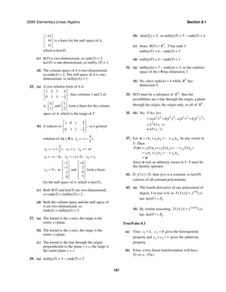 SSM: Elementary Linear Algebra Section 8.1
187
14
19
11
−
⎡ ⎤
⎢ ⎥
⎢ ⎥
⎣ ⎦
is a basis for the null space of A,
which is ker(T).
(c) R(T) is two-dimensional, so rank(T) = 2.
ker(T) is one-dimensional, so nullity (T) = 1.
(d) The column space of A is two-dimensional,
so rank(A) = 2. The null space of A is one-
dimensional, so nullity(A) = 1.
25. (a) A row echelon form of A is
2
7
1 2 3 0
0 1 1
,
⎡ ⎤
⎢ ⎥
−
⎣ ⎦
thus columns 1 and 2 of
A,
4
1
⎡ ⎤
⎢ ⎥
⎣ ⎦
and
1
2
⎡ ⎤
⎢ ⎥
⎣ ⎦
form a basis for the column
space of A, which is the range of T.
(b) A reduces to
4
7
2
7
1 0 1
0 1 1
,
⎡ ⎤
⎢ ⎥
−
⎢ ⎥
⎣ ⎦
so a general
solution of Ax = 0 is 1
4
7
,
x s t
= − −
2
2
7
,
x s t
= − + 3 ,
x s
= 4
x t
= or
1 4 ,
x s r
= − − 2 2 ,
x s r
= − + 3 ,
x s
=
4 7 ,
x r
= so
1
1
1
0
−
⎡ ⎤
⎢ ⎥
−
⎢ ⎥
⎢ ⎥
⎢ ⎥
⎣ ⎦
and
4
2
0
7
−
⎡ ⎤
⎢ ⎥
⎢ ⎥
⎢ ⎥
⎢ ⎥
⎣ ⎦
form a basis
for the null space of A, which is ker(T).
(c) Both R(T) and ker(T) are two-dimensional,
so rank(T) = nullity(T) = 2.
(d) Both the column space and the null space of
A are two-dimensional, so
rank(A) = nullity(A) = 2.
27. (a) The kernel is the y-axis, the range is the
entire xz-plane.
(b) The kernel is the x-axis, the range is the
entire yz-plane.
(c) The kernel is the line through the origin
perpendicular to the plane y = x, the range is
the entire plane y = x.
29. (a) nullity(T) = 5 − rank(T) = 2
(b) 4 5
dim( ) ,
P = so nullity(T) = 5 − rank(T) = 4
(c) Since 3
( ) ,
R T R
= T has rank 3.
nullity(T) = 6 − rank(T) = 3
(d) nullity(T) = 4 − rank(T) = 1
31. (a) nullity(A) = 7 − rank(A) = 3, so the solution
space of Ax = 0 has dimension 3.
(b) No, since rank(A) = 4 while 5
R has
dimension 5.
33. R(T) must be a subspace of 3
,
R thus the
possibilities are a line through the origin, a plane
through the origin, the origin only, or all of 3
.
R
35. (b) No;
2 2 2 2 2 2 2 2
1 1 2 2
2
( , )
( , )
( , )
( , )
F kx ky
a k x b k y a k x b k y
k F x y
kF x y
= + +
=
≠
37. Let 1 2 2 n n
c c c
= + + +
w v v v
 be any vector in
V. Then
1 1 2 2
1 1 2 2
( ) ( ) ( ) ( )
n n
n n
T c T c T c T
c c c
= + + +
= + + +
=
w v v v
v v v
w


Since w was an arbitrary vector in V, T must be
the identity operator.
41. If 0
( ) ,
p x
′ = then p(x) is a constant, so ker(D)
consists of all constant polynomials.
43. (a) The fourth derivative of any polynomial of
degree 3 or less is 0, so 4
( )
( ( )) ( )
T f x f x
=
has 3
ker( ) .
T P
=
(b) By similar reasoning, 1
( )
( ( )) ( )
n
T f x f x
+
=
has ker( ) .
n
T P
=
True/False 8.1
(a) True; 1 ,
c k
= 2 0
c = gives the homogeneity
property and 1 2 1
c c
= = gives the additivity
property.
(b) False; every linear transformation will have
T(−v) = −T(v).
 