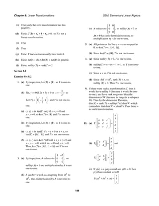 Chapter 8: Linear Transformations SSM: Elementary Linear Algebra
188
(c) True; only the zero transformation has this
property.
(d) False; 0 0 0
( ) ,
T = + = ≠
0 v 0 v so T is not a
linear transformation.
(e) True
(f) True
(g) False; T does not necessarily have rank 4.
(h) False; det(A + B) ≠ det(A) + det(B) in general.
(i) False; nullity(T) = rank(T) = 2
Section 8.2
Exercise Set 8.2
1. (a) By inspection, ker(T) = {0}, so T is one-to-
one.
(b) T(x, y) = 0 if 2x + 3y = 0 or
3
2
x y
= − so
3
1
2
ker( ) ,
T k
⎧ ⎫
⎛ ⎞
= −
⎨ ⎬
⎜ ⎟
⎝ ⎠
⎩ ⎭
and T is not one-to-
one.
(c) (x, y) is in ker(T) only if x + y = 0 and
x − y = 0, so ker(T) = {0} and T is one-to-
one.
(d) By inspection, ker(T) = {0}, so T is one-to-
one.
(e) (x, y) is in ker(T) if x − y = 0 or x = y, so
ker(T) = {k(1, 1)} and T is not one-to-one.
(f) (x, y, z) is in ker(T) if both x + y + z = 0 and
x − y − z = 0, which is x = 0 and y + z = 0.
Thus, ker(T) = {k(0, 1, −1)} and T is not
one-to-one.
3. (a) By inspection, A reduces to
1 2
0 0
0 0
,
−
⎡ ⎤
⎢ ⎥
⎢ ⎥
⎣ ⎦
so
nullity(A) = 1 and multiplication by A is not
one-to-one.
(b) A can be viewed as a mapping from 4
R to
3
,
R thus multiplication by A is not one-to-
one.
(c) A reduces to
1 0
0 1
0 0
,
⎡ ⎤
⎢ ⎥
⎢ ⎥
⎣ ⎦
so nullity(A) = 0 or
Ax = 0 has only the trivial solution, so
multiplication by A is one-to-one.
5. (a) All points on the line y = −x are mapped to
0, so ker(T) = {k(−1, 1)}.
(b) Since ker(T) ≠ {0}, T is not one-to-one.
7. (a) Since nullity(T) = 0, T is one-to-one.
(b) nullity(T) = n − (n − 1) = 1, so T is not one-
to-one.
(c) Since n  m, T is not one-to-one.
(d) Since ( ) ,
n
R T R
= rank(T) = n, so
nullity (T) = 0. Thus T is one-to-one.
9. If there were such a transformation T, then it
would have nullity 0 (because it would be one-
to-one), and have rank no greater than the
dimension of W (because its range is a subspace
W). Then by the dimension Theorem,
dim(V) = rank(T) + nullity(T) ≤ dim(W) which
contradicts that dim(W)  dim(V). Thus there is
no such transformation.
11. (a)
a
b
a b c
c
T b d e
d
c e f
e
f
⎡ ⎤
⎢ ⎥
⎛ ⎞
⎡ ⎤ ⎢ ⎥
⎜ ⎟
⎢ ⎥ ⎢ ⎥
=
⎜ ⎟
⎢ ⎥ ⎢ ⎥
⎜ ⎟
⎣ ⎦
⎝ ⎠ ⎢ ⎥
⎢ ⎥
⎣ ⎦
(b) 1
a
a b b
T
c d c
d
⎡ ⎤
⎢ ⎥
⎛ ⎞
⎡ ⎤
= ⎢ ⎥
⎜ ⎟
⎢ ⎥
⎣ ⎦
⎝ ⎠ ⎢ ⎥
⎢ ⎥
⎣ ⎦
and
2 .
a
a b c
T
c d b
d
⎡ ⎤
⎢ ⎥
⎛ ⎞
⎡ ⎤
= ⎢ ⎥
⎜ ⎟
⎢ ⎥
⎣ ⎦
⎝ ⎠ ⎢ ⎥
⎢ ⎥
⎣ ⎦
(c) If p(x) is a polynomial and p(0) = 0, then
p(x) has constant term 0.
3 2
( )
a
T ax bx cx b
c
⎡ ⎤
⎢ ⎥
+ + =
⎢ ⎥
⎣ ⎦
 