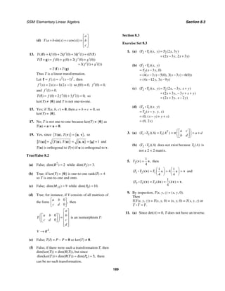 SSM: Elementary Linear Algebra Section 8.3
189
(d) ( sin( ) cos( ))
a
T a b x c x b
c
⎡ ⎤
⎢ ⎥
+ + =
⎢ ⎥
⎣ ⎦
13. 0 2 0 3 1
( ) ( ) ( ) ( ) ( )
T k kf kf kf kT
′ ′
= + + =
f f
0 0 2 0 0
3 1 1
( ) ( ) ( ) ( ( ) ( ))
( ( ) ( ))
( ) ( )
T f g f g
f g
T T
′ ′
+ = + + +
′ ′
+ +
= +
f g
f g
Thus T is a linear transformation.
Let 2 2
1
( ) ( ) ,
f x x x
= = −
f then
2 1 2 1
( ) ( )( )
f x x x x
′ = − − so f(0) = 0, 0 0
( ) ,
f ′ =
and 1 0
( ) .
f ′ =
0 2 0 3 1 0
( ) ( ) ( ) ( ) ,
T f f f
′ ′
= + + =
f so
ker(T) ≠ {0} and T is not one-to-one.
15. Yes; if T(a, b, c) = 0, then a = b = c = 0, so
ker(T) = {0}.
17. No; T is not one-to-one because ker(T) ≠ {0} as
T(a) = a × a = 0.
19. Yes, since ,
( ), ( ) ,
T T =
u v u v so
1
( ), ( ) ,
( ) T T
T = = = =
u u u u
u u and
T(u) is orthogonal to T(v) if u is orthogonal to v.
True/False 8.2
(a) False; 2
2
dim( )
R = while 2 3
dim( ) .
P =
(b) True; if ker(T) = {0} is one-to-one rank(T) = 4
so T is one-to-one and onto.
(c) False; 33 9
dim( )
M = while 9 10
dim( ) .
P =
(d) True; for instance, if V consists of all matrices of
the form
0
0
,
a b
c d
⎡ ⎤
⎢ ⎥
⎣ ⎦
then
0
0
a
a b b
T
c d c
d
⎡ ⎤
⎢ ⎥
⎛ ⎞
⎡ ⎤
= ⎢ ⎥
⎜ ⎟
⎢ ⎥
⎣ ⎦
⎝ ⎠ ⎢ ⎥
⎢ ⎥
⎣ ⎦
is an isomorphism T:
4
.
V R
→
(e) False; T(I) = P − P = 0 so ker(T) ≠ 0.
(f) False; if there were such a transformation T, then
dim(ker(T)) = dim(R(T)), but since
4 5
dim(ker( )) dim( ( )) dim( ) ,
T R T P
+ = = there
can be no such transformation.
Section 8.3
Exercise Set 8.3
1. (a) 2 1 2 2 3
2 3 2 3
( )( , ) ( , )
( , )
T T x y T x y
x y x y
=
= − +
D
(b) 2 1
2 3 0
4 3 5 0 3 3 6 0
4 12 3 9
( )( , )
( , )
( ( ) ( ), ( ) ( ))
( , )
T T x y
T x y
x y x y
x y x y
= −
= − − − −
= − −
D
(c) 2 1 2 2 3
2 3 3
2 3 2
( )( , ) ( , , )
( , )
( , )
T T x y T x y x y
x y y x y
x y x y
= − +
= + − + +
= + −
D
(d) 2 1
2
0
0 2
( )( , )
( , , )
( , ( ) )
( , )
T T x y
T x y y x
x y y x
x
= −
= − + +
=
D
3. (a) 1 2 1 tr
( )( ) ( )
T a c
T T A T A a d
b d
⎛ ⎞
⎡ ⎤
= = = +
⎜ ⎟
⎢ ⎥
⎣ ⎦
⎝ ⎠
D
(b) 2 1
( )( )
T T A
D does not exist because 1( )
T A is
not a 2 × 2 matrix.
5. 2
1
4
( ) ,
T =
v v then
1 2 1
1 1
4
4 4
( )( )
T T T
⎛ ⎞ ⎛ ⎞
= = =
⎜ ⎟ ⎜ ⎟
⎝ ⎠ ⎝ ⎠
v v
v v
D and
2 1 2
1
4 4
4
( )( ) ( ) ( ) .
T T T
= = =
v v v v
D
9. By inspection, T(x, y, z) = (x, y, 0).
Then
T(T(x, y, z)) = T(x, y, 0) = (x, y, 0) = T(x, y, z) or
.
T T T
=
D
11. (a) Since det(A) = 0, T does not have an inverse.
 