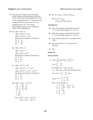 Chapter 8: Linear Transformations SSM: Elementary Linear Algebra
194
17. The matrix for T relative to B is the matrix
whose columns are the transforms of the basis
vectors in B in terms of the standard basis. Since
B is the standard basis for ,
n
R this matrix is the
standard matrix for T. Also, since B′ is the
standard basis for ,
m
R the resulting
transformation will give vector components
relative to the standard basis.
19. (a) 1 1 0
( ) ( )
D D
= =
f
2
( ) (sin ) cos
D D x x
= =
f
3
( ) (cos ) sin
D D x x
= = −
f
The matrix for D relative to this basis is
0 0 0
0 0 1
0 1 0
.
⎡ ⎤
⎢ ⎥
−
⎢ ⎥
⎣ ⎦
(b) 1 1 0
( ) ( )
D D
= =
f
2
( ) ( )
x x
D D e e
= =
f
2 2
3 2
( ) ( )
x x
D D e e
= =
f
The matrix for D relative to this basis is
0 0 0
0 1 0
0 0 2
.
⎡ ⎤
⎢ ⎥
⎢ ⎥
⎣ ⎦
(c) 2 2
1 2
( ) ( )
x x
D D e e
= =
f
2 2 2
2 2
( ) ( )
x x x
D D xe e xe
= = +
f
2 2 2 2 2
3 2 2
( ) ( )
x x x
D D x e xe x e
= = +
f
The matrix for D relative to this basis is
2 1 0
0 2 2
0 0 2
.
⎡ ⎤
⎢ ⎥
⎢ ⎥
⎣ ⎦
(d) 2 2 2 2
4 6 10
2 1 0 4
0 2 2 6
0 0 2 10
14
8
20
( )
x x x
D e xe x e
+ −
⎡ ⎤ ⎡ ⎤
⎢ ⎥ ⎢ ⎥
=
⎢ ⎥ ⎢ ⎥
−
⎣ ⎦ ⎣ ⎦
⎡ ⎤
⎢ ⎥
= −
⎢ ⎥
−
⎣ ⎦
Thus, 2 2 2 2
2 2 2 2
4 6 10
14 8 20
( )
.
x x x
x x x
D e xe x e
e xe x e
+ −
= − −
21. (a) 2 1 2 1
, , ,
[ ] [ ] [ ]
B B B B B B
T T T T
′ ′ ′′ ′′
=
D
(b) 3 2 1
3 2 1
,
, , ,
[ ]
[ ] [ ] [ ]
B B
B B B B B B
T T T
T T T
′
′ ′′′ ′′′ ′′ ′′
=
D D
True/False 8.4
(a) False; the conclusion would only be true if T:
V → V were a linear operator, i.e., if V = W.
(b) False; the conclusion would only be true if T:
V → V were a linear operator, i.e., if V = W.
(c) True; since the matrix for T is invertible, ker(T)
= {0}.
(d) False; the matrix of S T
D relative to B is
[ ] [ ] .
B B
S T
(e) True
Section 8.5
Exercise Set 8.5
1. 1
1
0
( )
T
⎡ ⎤
= ⎢ ⎥
⎣ ⎦
u and 2
2
1
( ) ,
T
−
⎡ ⎤
= ⎢ ⎥
−
⎣ ⎦
u so
1 2
0 1
[ ] .
B
T
−
⎡ ⎤
= ⎢ ⎥
−
⎣ ⎦
By inspection, 1 1 2
2
= +
v u u and
2 1 2
3 4 ,
= − +
v u u so the transition matrix from
B′ to B is
2 3
1 4
.
P
−
⎡ ⎤
= ⎢ ⎥
⎣ ⎦
Thus
3
4
1 11 11
1 2
11 11
.
B B
P P−
′
→
⎡ ⎤
⎢ ⎥
= =
−
⎢ ⎥
⎣ ⎦
3
4
11 11
1 2
11 11
3 56
11 11
3
2
11 11
1 2 2 3
0 1 1 4
[ ] [ ]
B B B B B B
T P T P
′ ′ ′
→ →
=
⎡ ⎤ − −
⎡ ⎤ ⎡ ⎤
⎢ ⎥
= ⎢ ⎥ ⎢ ⎥
−
− ⎣ ⎦ ⎣ ⎦
⎢ ⎥
⎣ ⎦
⎡ ⎤
− −
⎢ ⎥
=
−
⎢ ⎥
⎣ ⎦
 