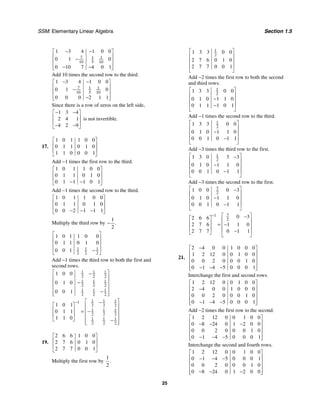 SSM: Elementary Linear Algebra Section 1.5
25
7 1 1
10 5 10
1 3 4 1 0 0
0 1 0
0 10 7 4 0 1
− −
⎡ ⎤
⎢ ⎥
−
⎢ ⎥
⎢ ⎥
− −
⎣ ⎦
Add 10 times the second row to the third.
7 1 1
10 5 10
1 3 4 1 0 0
0 1 0
0 0 0 2 1 1
− −
⎡ ⎤
⎢ ⎥
−
⎢ ⎥
⎢ ⎥
−
⎣ ⎦
Since there is a row of zeros on the left side,
1 3 4
2 4 1
4 2 9
− −
⎡ ⎤
⎢ ⎥
⎢ ⎥
− −
⎣ ⎦
is not invertible.
17.
1 0 1 1 0 0
0 1 1 0 1 0
1 1 0 0 0 1
⎡ ⎤
⎢ ⎥
⎢ ⎥
⎣ ⎦
Add −1 times the first row to the third.
1 0 1 1 0 0
0 1 1 0 1 0
0 1 1 1 0 1
⎡ ⎤
⎢ ⎥
⎢ ⎥
− −
⎣ ⎦
Add −1 times the second row to the third.
1 0 1 1 0 0
0 1 1 0 1 0
0 0 2 1 1 1
⎡ ⎤
⎢ ⎥
⎢ ⎥
− − −
⎣ ⎦
Multiply the third row by
1
2
.
−
1 1 1
2 2 2
1 0 1 1 0 0
0 1 1 0 1 0
0 0 1
⎡ ⎤
⎢ ⎥
⎢ ⎥
⎢ ⎥
−
⎣ ⎦
Add −1 times the third row to both the first and
second rows.
1 1 1
2 2 2
1 1 1
2 2 2
1 1 1
2 2 2
1 0 0
0 1 0
0 0 1
⎡ ⎤
−
⎢ ⎥
−
⎢ ⎥
⎢ ⎥
−
⎢ ⎥
⎣ ⎦
1 1 1
1
2 2 2
1 1 1
2 2 2
1 1 1
2 2 2
1 0 1
0 1 1
1 1 0
− ⎡ ⎤
−
⎡ ⎤ ⎢ ⎥
⎢ ⎥ = −
⎢ ⎥
⎢ ⎥ ⎢ ⎥
⎣ ⎦ −
⎢ ⎥
⎣ ⎦
19.
2 6 6 1 0 0
2 7 6 0 1 0
2 7 7 0 0 1
⎡ ⎤
⎢ ⎥
⎢ ⎥
⎣ ⎦
Multiply the first row by
1
2
.
1
2
1 3 3 0 0
2 7 6 0 1 0
2 7 7 0 0 1
⎡ ⎤
⎢ ⎥
⎢ ⎥
⎢ ⎥
⎣ ⎦
Add −2 times the first row to both the second
and third rows.
1
2
1 3 3 0 0
0 1 0 1 1 0
0 1 1 1 0 1
⎡ ⎤
⎢ ⎥
−
⎢ ⎥
⎢ ⎥
−
⎣ ⎦
Add −1 times the second row to the third.
1
2
1 3 3 0 0
0 1 0 1 1 0
0 0 1 0 1 1
⎡ ⎤
⎢ ⎥
−
⎢ ⎥
⎢ ⎥
−
⎣ ⎦
Add −3 times the third row to the first.
1
2
1 3 0 3 3
0 1 0 1 1 0
0 0 1 0 1 1
⎡ ⎤
−
⎢ ⎥
−
⎢ ⎥
⎢ ⎥
−
⎣ ⎦
Add −3 times the second row to the first.
7
2
1 0 0 0 3
0 1 0 1 1 0
0 0 1 0 1 1
⎡ ⎤
−
⎢ ⎥
−
⎢ ⎥
⎢ ⎥
−
⎣ ⎦
7
1
2
0 3
2 6 6
2 7 6 1 1 0
2 7 7 0 1 1
− ⎡ ⎤
−
⎡ ⎤ ⎢ ⎥
⎢ ⎥ = −
⎢ ⎥
⎢ ⎥ ⎢ ⎥
−
⎣ ⎦ ⎣ ⎦
21.
2 4 0 0 1 0 0 0
1 2 12 0 0 1 0 0
0 0 2 0 0 0 1 0
0 1 4 5 0 0 0 1
−
⎡ ⎤
⎢ ⎥
⎢ ⎥
⎢ ⎥
− − −
⎢ ⎥
⎣ ⎦
Interchange the first and second rows.
1 2 12 0 0 1 0 0
2 4 0 0 1 0 0 0
0 0 2 0 0 0 1 0
0 1 4 5 0 0 0 1
⎡ ⎤
⎢ ⎥
−
⎢ ⎥
⎢ ⎥
− − −
⎢ ⎥
⎣ ⎦
Add −2 times the first row to the second.
1 2 12 0 0 1 0 0
0 8 24 0 1 2 0 0
0 0 2 0 0 0 1 0
0 1 4 5 0 0 0 1
⎡ ⎤
⎢ ⎥
− − −
⎢ ⎥
⎢ ⎥
− − −
⎢ ⎥
⎣ ⎦
Interchange the second and fourth rows.
1 2 12 0 0 1 0 0
0 1 4 5 0 0 0 1
0 0 2 0 0 0 1 0
0 8 24 0 1 2 0 0
⎡ ⎤
⎢ ⎥
− − −
⎢ ⎥
⎢ ⎥
− − −
⎢ ⎥
⎣ ⎦
 