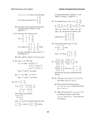 SSM: Elementary Linear Algebra Chapter 8 Supplementary Exercises
197
3 0,
x = 4
x s
= so a basis for the null space
of A, which is the kernel of T is
1
1
0
1
.
−
⎡ ⎤
⎢ ⎥
⎢ ⎥
⎢ ⎥
⎢ ⎥
⎣ ⎦
(b) Since R(T) is three-dimensional and ker(T)
is one-dimensional, rank(T) = 3 and
nullity(T) = 1.
7. (a) The matrix for T relative to B is
1 1 2 2
1 1 4 6
1 2 5 6
3 2 3 2
[ ] .
B
T
−
⎡ ⎤
⎢ ⎥
− −
= ⎢ ⎥
−
⎢ ⎥
−
⎢ ⎥
⎣ ⎦
[ ]B
T reduces to
1 0 1 2
0 1 3 4
0 0 0 0
0 0 0 0
−
⎡ ⎤
⎢ ⎥
−
⎢ ⎥
⎢ ⎥
⎢ ⎥
⎣ ⎦
which
has rank 2 and nullity 2. Thus, rank(T) = 2
and nullity(T) = 2.
(b) Since rank(T)  dim(V), T is not one-to-one.
9. (a) Since 1
,
A P BP
−
= then
1 1
1 1 1
1 1 1
( ) ( )
(( ) ) ( )
(( ) ) ( ) .
T T T T T
T T T
T T T
A P BP P B P
P B P
P B P
− −
− − −
− − −
= =
=
=
Thus, T
A and T
B are similar.
(b) 1 1 1 1 1
( )
A P BP P B P
− − − − −
= =
Thus 1
A−
and 1
B−
are similar.
11. For ,
a b
X
c d
⎡ ⎤
= ⎢ ⎥
⎣ ⎦
0 0
2
( )
.
a c b d b b
T X
d d
a b c b d
d d
+ +
⎡ ⎤ ⎡ ⎤
= +
⎢ ⎥ ⎢ ⎥
⎣ ⎦ ⎣ ⎦
+ + +
⎡ ⎤
= ⎢ ⎥
⎣ ⎦
T(X) = 0 gives the equations
0
2 0
0.
a b c
b d
d
+ + =
+ =
=
Thus c = −a and X is in ker(T) if it has the form
0
0
,
k
k
⎡ ⎤
⎢ ⎥
−
⎣ ⎦
so
1 0
1 0
ker( )
T k
⎧ ⎫
⎡ ⎤
= ⎨ ⎬
⎢ ⎥
−
⎣ ⎦
⎩ ⎭
which is
one-dimensional. Hence, nullity(T) = 1 and
22
rank nullity 3
( ) dim( ) ( ) .
T M T
= − =
13. The standard basis for 22
M is 1
1 0
0 0
,
⎡ ⎤
= ⎢ ⎥
⎣ ⎦
u
2
0 1
0 0
,
⎡ ⎤
= ⎢ ⎥
⎣ ⎦
u 3
0 0
1 0
,
⎡ ⎤
= ⎢ ⎥
⎣ ⎦
u 4
0 0
0 1
.
⎡ ⎤
= ⎢ ⎥
⎣ ⎦
u Since
1 1
( ) ,
L =
u u 2 3
( ) ,
L =
u u 3 2
( ) ,
L =
u u and
4 4
( ) ,
L =
u u the matrix of L relative to the
standard basis is
1 0 0 0
0 0 1 0
0 1 0 0
0 0 0 1
.
⎡ ⎤
⎢ ⎥
⎢ ⎥
⎢ ⎥
⎢ ⎥
⎣ ⎦
15. The transition matrix from B′ to B is
1 1 1
0 1 1
0 0 1
,
P
⎡ ⎤
⎢ ⎥
=
⎢ ⎥
⎣ ⎦
thus
1
4 0 9
1 0 2
0 1 1
[ ] [ ] .
B B
T P T P
−
′
−
⎡ ⎤
⎢ ⎥
= = −
⎢ ⎥
⎣ ⎦
17.
1 1
0 0
0 1
,
T
⎛ ⎞
⎡ ⎤ ⎡ ⎤
⎜ ⎟
⎢ ⎥ ⎢ ⎥
=
⎜ ⎟
⎢ ⎥ ⎢ ⎥
⎜ ⎟
⎣ ⎦ ⎣ ⎦
⎝ ⎠
0 1
1 1
0 0
,
T
⎛ ⎞ −
⎡ ⎤ ⎡ ⎤
⎜ ⎟
⎢ ⎥ ⎢ ⎥
=
⎜ ⎟
⎢ ⎥ ⎢ ⎥
⎜ ⎟
⎣ ⎦ ⎣ ⎦
⎝ ⎠
and
0 1
0 0
1 1
,
T
⎛ ⎞
⎡ ⎤ ⎡ ⎤
⎜ ⎟
⎢ ⎥ ⎢ ⎥
=
⎜ ⎟
⎢ ⎥ ⎢ ⎥
⎜ ⎟ −
⎣ ⎦ ⎣ ⎦
⎝ ⎠
thus
1 1 1
0 1 0
1 0 1
[ } .
B
T
−
⎡ ⎤
⎢ ⎥
=
⎢ ⎥
−
⎣ ⎦
Note that this can also be read directly from
[ ( )] .
B
T x
19. (a) ( ) ( ( ) ( )) ( ) ( )
D f x g x f x g x
′′ ′′ ′′
+ = + = +
f g
and ( ) ( ( )) ( ).
D k kf x kf x
′′ ′′
= =
f
(b) If f is in ker(D), then f has the form
0 1
( ) ,
f x a a x
= = +
f so a basis for ker(D) is
f(x) = 1, g(x) = x.
(c) D(f) = f if and only if ( ) x x
f x ae be−
= = +
f
for arbitrary constants a and b. Thus,
( ) x
f x e
= and ( ) x
g x e−
= form a basis for
this subspace.
 