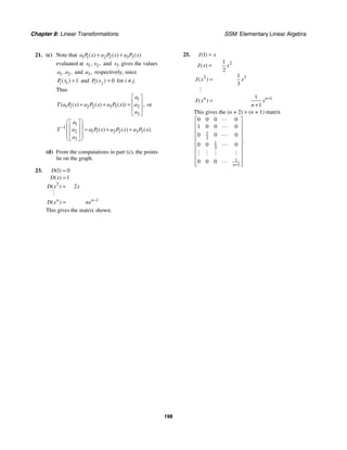 Chapter 8: Linear Transformations SSM: Elementary Linear Algebra
198
21. (c) Note that 1 1 2 2 3 3
( ) ( ) ( )
a P x a P x a P x
+ +
evaluated at 1 2
, ,
x x and 3
x gives the values
1 2
, ,
a a and 3,
a respectively, since
1
( )
i i
P x = and 0
( )
i j
P x = for i ≠ j.
Thus
1
2
1 1 2 2 3 3
3
( ( ) ( ) ( )) ,
a
a
T a P x a P x a P x
a
⎡ ⎤
⎢ ⎥
+ + =
⎢ ⎥
⎣ ⎦
or
1
1
2 1 1 2 2 3 3
3
( ) ( ) ( ).
a
a
T a P x a P x a P x
a
−
⎛ ⎞
⎡ ⎤
⎜ ⎟
⎢ ⎥ = + +
⎜ ⎟
⎢ ⎥
⎜ ⎟
⎣ ⎦
⎝ ⎠
(d) From the computations in part (c), the points
lie on the graph.
23.
2
1
1 0
1
2
( )
( )
( )
( )
n n
D
D x
D x x
D x nx −
=
=
=
=
#
This gives the matrix shown.
25.
2
2 3
1
1
1
2
1
3
1
1
( )
( )
( )
( )
n n
J x
J x x
J x x
J x x
n
+
=
=
=
=
+
#
This gives the (n + 2) × (n + 1) matrix
1
2
1
3
1
1
0 0 0 0
1 0 0 0
0 0 0
0 0 0
0 0 0
.
n+
⎡ ⎤
⎢ ⎥
⎢ ⎥
⎢ ⎥
⎢ ⎥
⎢ ⎥
⎢ ⎥
⎢ ⎥
⎢ ⎥
⎣ ⎦




# # # #

 