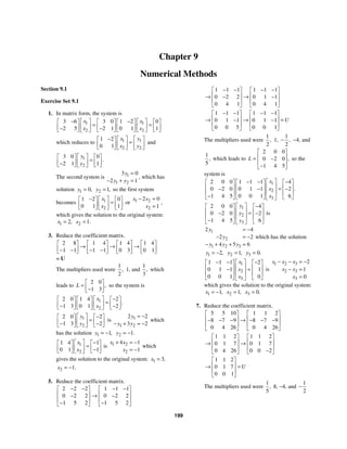 199
Chapter 9
Numerical Methods
Section 9.1
Exercise Set 9.1
1. In matrix form, the system is
1 1
2 2
3 6 3 0 1 2 0
2 5 2 1 0 1 1
x x
x x
− −
⎡ ⎤ ⎡ ⎤
⎡ ⎤ ⎡ ⎤ ⎡ ⎤ ⎡ ⎤
= =
⎢ ⎥ ⎢ ⎥
⎢ ⎥ ⎢ ⎥ ⎢ ⎥ ⎢ ⎥
− −
⎣ ⎦ ⎣ ⎦ ⎣ ⎦ ⎣ ⎦
⎣ ⎦ ⎣ ⎦
which reduces to 1 1
2 2
1 2
0 1
x y
x y
− ⎡ ⎤ ⎡ ⎤
⎡ ⎤
=
⎢ ⎥ ⎢ ⎥
⎢ ⎥
⎣ ⎦ ⎣ ⎦ ⎣ ⎦
and
1
2
3 0 0
2 1 1
.
y
y
⎡ ⎤
⎡ ⎤ ⎡ ⎤
=
⎢ ⎥
⎢ ⎥ ⎢ ⎥
−
⎣ ⎦ ⎣ ⎦
⎣ ⎦
The second system is 1
1 2
3 0
2 1
y
y y
=
− + =
, which has
solution 1 0,
y = 2 1,
y = so the first system
becomes 1
2
1 2 0
0 1 1
x
x
− ⎡ ⎤
⎡ ⎤ ⎡ ⎤
=
⎢ ⎥
⎢ ⎥ ⎢ ⎥
⎣ ⎦ ⎣ ⎦
⎣ ⎦
or 1 2
2
2 0
1
x x
x
− =
=
,
which gives the solution to the original system:
1 2,
x = 2 1.
x =
3. Reduce the coefficient matrix.
2 8 1 4 1 4 1 4
1 1 1 1 0 3 0 1
⎡ ⎤ ⎡ ⎤ ⎡ ⎤ ⎡ ⎤
→ → →
⎢ ⎥ ⎢ ⎥ ⎢ ⎥ ⎢ ⎥
− − − −
⎣ ⎦ ⎣ ⎦ ⎣ ⎦ ⎣ ⎦
= U
The multipliers used were
1
2
, 1, and
1
3
, which
leads to
2 0
1 3
,
L
⎡ ⎤
= ⎢ ⎥
−
⎣ ⎦
so the system is
1
2
2 0 1 4 2
1 3 0 1 2
.
x
x
−
⎡ ⎤
⎡ ⎤ ⎡ ⎤ ⎡ ⎤
=
⎢ ⎥
⎢ ⎥ ⎢ ⎥ ⎢ ⎥
− −
⎣ ⎦ ⎣ ⎦ ⎣ ⎦
⎣ ⎦
1
2
2 0 2
1 3 2
y
y
−
⎡ ⎤
⎡ ⎤ ⎡ ⎤
=
⎢ ⎥
⎢ ⎥ ⎢ ⎥
− −
⎣ ⎦ ⎣ ⎦
⎣ ⎦
is 1
1 2
2 2
3 2
y
y y
= −
− + = −
which
has the solution 1 1,
y = − 2 1.
y = −
1
2
1 4 1
0 1 1
x
x
−
⎡ ⎤
⎡ ⎤ ⎡ ⎤
=
⎢ ⎥
⎢ ⎥ ⎢ ⎥
−
⎣ ⎦ ⎣ ⎦
⎣ ⎦
is 1 2
2
4 1
1
x x
x
+ = −
= −
which
gives the solution to the original system: 1 3,
x =
2 1.
x = −
5. Reduce the coefficient matrix.
2 2 2 1 1 1
0 2 2 0 2 2
1 5 2 1 5 2
− − − −
⎡ ⎤ ⎡ ⎤
⎢ ⎥ ⎢ ⎥
→
− −
⎢ ⎥ ⎢ ⎥
− −
⎣ ⎦ ⎣ ⎦
1 1 1 1 1 1
0 2 2 0 1 1
0 4 1 0 4 1
− − − −
⎡ ⎤ ⎡ ⎤
⎢ ⎥ ⎢ ⎥
→ →
− −
⎢ ⎥ ⎢ ⎥
⎣ ⎦ ⎣ ⎦
1 1 1 1 1 1
0 1 1 0 1 1
0 0 5 0 0 1
U
− − − −
⎡ ⎤ ⎡ ⎤
⎢ ⎥ ⎢ ⎥
→ → =
− −
⎢ ⎥ ⎢ ⎥
⎣ ⎦ ⎣ ⎦
The multipliers used were
1
2
, 1,
1
2
,
− −4, and
1
5
, which leads to
2 0 0
0 2 0
1 4 5
,
L
⎡ ⎤
⎢ ⎥
= −
⎢ ⎥
−
⎣ ⎦
so the
system is
1
2
3
2 0 0 1 1 1 4
0 2 0 0 1 1 2
1 4 5 0 0 1 6
.
x
x
x
⎡ ⎤
− − −
⎡ ⎤ ⎡ ⎤ ⎡ ⎤
⎢ ⎥
⎢ ⎥ ⎢ ⎥ ⎢ ⎥
=
− − −
⎢ ⎥
⎢ ⎥ ⎢ ⎥ ⎢ ⎥
−
⎣ ⎦ ⎣ ⎦ ⎣ ⎦
⎣ ⎦
1
2
3
2 0 0 4
0 2 0 2
1 4 5 6
y
y
y
⎡ ⎤ −
⎡ ⎤ ⎡ ⎤
⎢ ⎥
⎢ ⎥ ⎢ ⎥
=
− −
⎢ ⎥
⎢ ⎥ ⎢ ⎥
−
⎣ ⎦ ⎣ ⎦
⎣ ⎦
is
1
2
1 2 3
2 4
2 2
4 5 6
y
y
y y y
= −
− = −
− + + =
which has the solution
1 2,
y = − 2 1,
y = 3 0.
y =
1
2
3
1 1 1 2
0 1 1 1
0 0 1 0
x
x
x
⎡ ⎤
− − −
⎡ ⎤ ⎡ ⎤
⎢ ⎥
⎢ ⎥ ⎢ ⎥
=
−
⎢ ⎥
⎢ ⎥ ⎢ ⎥
⎣ ⎦ ⎣ ⎦
⎣ ⎦
is
1 2 3
2 3
3
2
1
0
x x x
x x
x
− − = −
− =
=
which gives the solution to the original system:
1 1,
x = − 2 1,
x = 3 0.
x =
7. Reduce the coefficient matrix.
5 5 10 1 1 2
8 7 9 8 7 9
0 4 26 0 4 26
⎡ ⎤ ⎡ ⎤
⎢ ⎥ ⎢ ⎥
→
− − − − − −
⎢ ⎥ ⎢ ⎥
⎣ ⎦ ⎣ ⎦
1 1 2 1 1 2
0 1 7 0 1 7
0 4 26 0 0 2
⎡ ⎤ ⎡ ⎤
⎢ ⎥ ⎢ ⎥
→ →
⎢ ⎥ ⎢ ⎥
−
⎣ ⎦ ⎣ ⎦
1 1 2
0 1 7
0 0 1
U
⎡ ⎤
⎢ ⎥
→ =
⎢ ⎥
⎣ ⎦
The multipliers used were
1
5
, 8, −4, and
1
2
−
 