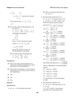 Chapter 9: Numerical Methods SSM: Elementary Linear Algebra
202
1 2
2 3
3
1 2
3 3
1
2
2
3
x x
x x
x
− = −
+ =
=
which gives the solution
to the original system: 1
1
2
,
x = − 2
1
2
,
x =
3 3.
x =
19. (a) If A has such an LU-decomposition, it can
be written as
1 0
1 0
a b x y x y
c d w z wx wy z
⎡ ⎤ ⎡ ⎤ ⎡ ⎤ ⎡ ⎤
= =
⎢ ⎥ ⎢ ⎥ ⎢ ⎥ ⎢ ⎥
+
⎣ ⎦ ⎣ ⎦ ⎣ ⎦ ⎣ ⎦
which leads to the equations
x a
y b
wx c
wy z d
=
=
=
+ =
Since a ≠ 0, the system has the unique
solution x = a, y = b, ,
c
w
a
= and
.
bc ad bc
z d
a a
−
= − =
Because the solution is unique, the
LU-decomposition is also unique.
(b) From part (a) the LU-decomposition is
1 0
1 0
.
c ad bc
a a
a b
a b
c d −
⎡ ⎤ ⎡ ⎤
⎡ ⎤
= ⎢ ⎥ ⎢ ⎥
⎢ ⎥
⎣ ⎦ ⎢ ⎥ ⎢ ⎥
⎣ ⎦ ⎣ ⎦
True/False 9.1
(a) False; if the matrix cannot be reduced to row
echelon form without interchanging rows, then it
does not have an LU-decomposition.
(b) False; if the row equivalence of A and U requires
interchanging rows of A, then A does not have an
LU-decomposition.
(c) True
(d) True
(e) True
Section 9.2
Exercise Set 9.2
1. (a) 3 8
λ = − is the dominant eigenvalue.
(b) There is no dominant eigenvalue since
1 4 5.
= =
λ λ
3. The characteristic polynomial of A is
2
4 6 0,
λ − λ − = so the eigenvalues of A are
2 10.
λ = ± 2 10 5 16228
.
λ = + ≈ is the
dominant eigenvalue and the dominant
eigenvector is
1 1
0 16228
3 10
.
.
⎡ ⎤ ⎡ ⎤
≈
⎢ ⎥ ⎢ ⎥
−
− ⎣ ⎦
⎣ ⎦
0
5 1 1 5
1 1 0 1
A
−
⎡ ⎤ ⎡ ⎤ ⎡ ⎤
= =
⎢ ⎥ ⎢ ⎥ ⎢ ⎥
− − −
⎣ ⎦ ⎣ ⎦ ⎣ ⎦
x
0
1
0
1 5 0 98058
1 0 19612
26
.
.
A
A
⎡ ⎤ ⎡ ⎤
= = ≈
⎢ ⎥ ⎢ ⎥
− −
⎣ ⎦ ⎣ ⎦
x
x
x
1
5 1 0 98050 5 09902
1 1 0 19612 0 78446
. .
. .
A
−
⎡ ⎤ ⎡ ⎤ ⎡ ⎤
≈ ≈
⎢ ⎥ ⎢ ⎥ ⎢ ⎥
− − − −
⎣ ⎦ ⎣ ⎦ ⎣ ⎦
x
1
2
1
0 98837
0 15206
.
.
A
A
⎡ ⎤
= ≈ ⎢ ⎥
−
⎣ ⎦
x
x
x
2
5 1 0 98837 5 09391
1 1 0 15206 0 83631
. .
. .
A
−
⎡ ⎤ ⎡ ⎤ ⎡ ⎤
≈ ≈
⎢ ⎥ ⎢ ⎥ ⎢ ⎥
− − − −
⎣ ⎦ ⎣ ⎦ ⎣ ⎦
x
2
3
2
0 98679
0 16201
.
.
A
A
⎡ ⎤
= ≈ ⎢ ⎥
−
⎣ ⎦
x
x
x
3
5 1 0 98679 5 09596
1 1 0 16201 0 82478
. .
. .
A
−
⎡ ⎤ ⎡ ⎤ ⎡ ⎤
≈ ≈
⎢ ⎥ ⎢ ⎥ ⎢ ⎥
− − − −
⎣ ⎦ ⎣ ⎦ ⎣ ⎦
x
3
4
3
0 98715
0 15977
.
.
A
A
⎡ ⎤
= ≈ ⎢ ⎥
−
⎣ ⎦
x
x
x
4
5 1 0 98715 5 09552
1 1 0 15977 0 82738
. .
. .
A
−
⎡ ⎤ ⎡ ⎤ ⎡ ⎤
= ≈
⎢ ⎥ ⎢ ⎥ ⎢ ⎥
− − − −
⎣ ⎦ ⎣ ⎦ ⎣ ⎦
x
The dominant unit eigenvector is
0 98709
0 16018
.
,
.
⎡ ⎤
≈ ⎢ ⎥
−
⎣ ⎦
which 4
x approximates to three decimal place
accuracy.
1
1 1 5 24297
( )
( ) .
T
A
λ = ≈
x x
2
2 2 5 16138
( )
( ) .
T
A
λ = ≈
x x
3
3 3 5 16226
( )
( ) .
T
A
λ = ≈
x x
4
4 4 5 16223
( )
( ) .
T
A
λ = ≈
x x
4
( )
λ approximates λ to four decimal place
accuracy.
5. The characteristic equation of A is
2
6 4 0,
λ − λ − = so the eigenvalues of A are
3 13.
λ = ±
3 13 6 60555
.
λ = + ≈ is the dominant
eigenvalue with corresponding scaled
 