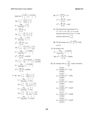 SSM: Elementary Linear Algebra Section 9.2
203
eigenvector
2 13
3
0 53518
1
1
.
.
−
⎡ ⎤ −
⎡ ⎤
≈
⎢ ⎥ ⎢ ⎥
⎣ ⎦
⎢ ⎥
⎣ ⎦
0
1 3 1 2
3 5 1 2
A
− −
⎡ ⎤ ⎡ ⎤ ⎡ ⎤
= =
⎢ ⎥ ⎢ ⎥ ⎢ ⎥
−
⎣ ⎦ ⎣ ⎦ ⎣ ⎦
x
0
1
0
1
1
max( )
A
A
−
⎡ ⎤
= = ⎢ ⎥
⎣ ⎦
x
x
x
1 1 1
1 1
6
( ) A ⋅
λ = =
⋅
x x
x x
1
1 3 1 4
3 5 1 8
A
− − −
⎡ ⎤ ⎡ ⎤ ⎡ ⎤
= =
⎢ ⎥ ⎢ ⎥ ⎢ ⎥
−
⎣ ⎦ ⎣ ⎦ ⎣ ⎦
x
1
2
1
0 5
1
.
max( )
A
A
−
⎡ ⎤
= = ⎢ ⎥
⎣ ⎦
x
x
x
2 2 2
2 2
6 6
( )
.
A ⋅
λ = =
⋅
x x
x x
2
1 3 0 5 3 5
3 5 1 6 5
. .
.
A
− − −
⎡ ⎤ ⎡ ⎤ ⎡ ⎤
= =
⎢ ⎥ ⎢ ⎥ ⎢ ⎥
−
⎣ ⎦ ⎣ ⎦ ⎣ ⎦
x
2
3
2
0 53846
1
.
max( )
A
A
−
⎡ ⎤
= ≈ ⎢ ⎥
⎣ ⎦
x
x
x
3 3 3
3 3
6 60550
( )
.
A ⋅
λ = ≈
⋅
x x
x x
3
1 3 0 53846 3 53846
3 5 1 6 61538
. .
.
A
− − −
⎡ ⎤ ⎡ ⎤ ⎡ ⎤
≈ ≈
⎢ ⎥ ⎢ ⎥ ⎢ ⎥
−
⎣ ⎦ ⎣ ⎦ ⎣ ⎦
x
3
4
3
0 53488
1
.
max( )
A
A
−
⎡ ⎤
= ≈ ⎢ ⎥
⎣ ⎦
x
x
x
4 4 4
4 4
6 60555
( )
.
A ⋅
λ = ≈
⋅
x x
x x
7. (a) 0
2 1 1 2
1 2 0 1
A
−
⎡ ⎤ ⎡ ⎤ ⎡ ⎤
= =
⎢ ⎥ ⎢ ⎥ ⎢ ⎥
− −
⎣ ⎦ ⎣ ⎦ ⎣ ⎦
x
0
1
0
1
0 5
.
max( )
A
A
⎡ ⎤
= = ⎢ ⎥
−
⎣ ⎦
x
x
x
1
2 1 1 2 5
1 2 0 5 2
.
.
A
−
⎡ ⎤ ⎡ ⎤ ⎡ ⎤
= =
⎢ ⎥ ⎢ ⎥ ⎢ ⎥
− −
⎣ ⎦ ⎣ ⎦ ⎣ ⎦
x
1
2
1
1
0 8
.
max( )
A
A
⎡ ⎤
= = ⎢ ⎥
−
⎣ ⎦
x
x
x
2
2 1 1 2 8
1 2 0 8 2 6
.
. .
A
−
⎡ ⎤ ⎡ ⎤ ⎡ ⎤
= =
⎢ ⎥ ⎢ ⎥ ⎢ ⎥
− − −
⎣ ⎦ ⎣ ⎦ ⎣ ⎦
x
2
3
2
1
0 929
.
max( )
A
A
⎡ ⎤
= ≈ ⎢ ⎥
−
⎣ ⎦
x
x
x
(b) 1 1 1
1 1
2 8
( )
.
A ⋅
λ = =
⋅
x x
x x
2 2 2
2 2
2 976
( )
.
A ⋅
λ = ≈
⋅
x x
x x
3 3 3
3 3
2 997
( )
.
A ⋅
λ = ≈
⋅
x x
x x
(c) The characteristic polynomial of A is
2
4 3 3 1 0
( )( )
λ − λ + = λ − λ − = so the
dominant eigenvalue of A is λ = 3, with
dominant eigenvector
1
1
.
⎡ ⎤
⎢ ⎥
−
⎣ ⎦
(d) The percentage error is
3 2 997
0 001
3
.
.
−
=
or 0.1%.
9. By Formula (10),
5
0
5 5
0
0 99180
1
.
.
max( )
A
A
⎡ ⎤
= ≈ ⎢ ⎥
⎣ ⎦
x
x
x
Thus 5 5 5
5 5
2 99993
( )
. .
A ⋅
λ = ≈
⋅
x x
x x
13. (a) Starting with 0
1
0
0
,
⎡ ⎤
⎢ ⎥
=
⎢ ⎥
⎣ ⎦
x it takes 8 iterations.
1
1
0 229
7 632
0 668
0 668
( )
.
, .
.
.
⎡ ⎤
⎢ ⎥
≈ λ ≈
⎢ ⎥
⎣ ⎦
x
2
2
0 507
9 968
0 320
0 800
( )
.
, .
.
.
⎡ ⎤
⎢ ⎥
≈ λ ≈
⎢ ⎥
⎣ ⎦
x
3
3
0 380
10 622
0 197
0 904
( )
.
, .
.
.
⎡ ⎤
⎢ ⎥
≈ λ ≈
⎢ ⎥
⎣ ⎦
x
4
4
0 344
10 827
0 096
0 934
( )
.
, .
.
.
⎡ ⎤
⎢ ⎥
≈ λ ≈
⎢ ⎥
⎣ ⎦
x
5
5
0 317
10 886
0 044
0 948
( )
.
, .
.
.
⎡ ⎤
⎢ ⎥
≈ λ ≈
⎢ ⎥
⎣ ⎦
x
6
6
0 302
10 903
0 016
0 953
( )
.
, .
.
.
⎡ ⎤
⎢ ⎥
≈ λ ≈
⎢ ⎥
⎣ ⎦
x
 