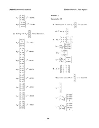Chapter 9: Numerical Methods SSM: Elementary Linear Algebra
204
7
7
0 294
10 908
0 002
0 956
( )
.
, .
.
.
⎡ ⎤
⎢ ⎥
≈ λ ≈
⎢ ⎥
⎣ ⎦
x
8
8
0 290
10 909
0 006
0 957
( )
.
, .
.
.
⎡ ⎤
⎢ ⎥
≈ λ ≈
−
⎢ ⎥
⎣ ⎦
x
(b) Starting with 0
1
0
0
0
,
⎡ ⎤
⎢ ⎥
= ⎢ ⎥
⎢ ⎥
⎢ ⎥
⎣ ⎦
x it takes 8 iterations.
1
1
0 577
0
6 333
0 577
0 577
( )
.
, .
.
.
⎡ ⎤
⎢ ⎥
≈ λ ≈
⎢ ⎥
⎢ ⎥
⎢ ⎥
⎣ ⎦
x
2
2
0 249
0
8 062
0 498
0 830
( )
.
, .
.
.
⎡ ⎤
⎢ ⎥
≈ λ ≈
⎢ ⎥
⎢ ⎥
⎢ ⎥
⎣ ⎦
x
3
3
0 193
0 041
8 382
0 376
0 905
( )
.
.
, .
.
.
⎡ ⎤
⎢ ⎥
= λ ≈
⎢ ⎥
⎢ ⎥
⎢ ⎥
⎣ ⎦
x
4
4
0 175
0 073
8 476
0 305
0 933
( )
.
.
, .
.
.
⎡ ⎤
⎢ ⎥
≈ λ ≈
⎢ ⎥
⎢ ⎥
⎢ ⎥
⎣ ⎦
x
5
5
0 167
0 091
8 503
0 266
0 945
( )
.
.
, .
.
.
⎡ ⎤
⎢ ⎥
≈ λ ≈
⎢ ⎥
⎢ ⎥
⎢ ⎥
⎣ ⎦
x
6
6
0 162
0 101
8 511
0 245
0 951
( )
.
.
, .
.
.
⎡ ⎤
⎢ ⎥
≈ λ ≈
⎢ ⎥
⎢ ⎥
⎢ ⎥
⎣ ⎦
x
7
7
0 159
0 107
8 513
0 234
0 953
( )
.
.
, .
.
.
⎡ ⎤
⎢ ⎥
≈ λ ≈
⎢ ⎥
⎢ ⎥
⎢ ⎥
⎣ ⎦
x
8
8
0 158
0 110
8 513
0 228
0 954
( )
.
.
, .
.
.
⎡ ⎤
⎢ ⎥
≈ λ ≈
⎢ ⎥
⎢ ⎥
⎢ ⎥
⎣ ⎦
x
Section 9.3
Exercise Set 9.3
1. The row sums of A are 0
1
2
2
.
⎡ ⎤
⎢ ⎥
=
⎢ ⎥
⎣ ⎦
h The row sums
of T
A are 0
2
0
3
.
⎡ ⎤
⎢ ⎥
=
⎢ ⎥
⎣ ⎦
a
3. 0
0 0 1 2 3
1 0 1 0 5
1 0 1 3 5
A
⎡ ⎤ ⎡ ⎤ ⎡ ⎤
⎢ ⎥ ⎢ ⎥ ⎢ ⎥
= =
⎢ ⎥ ⎢ ⎥ ⎢ ⎥
⎣ ⎦ ⎣ ⎦ ⎣ ⎦
a
0
1
0
0 39057
0 65094
0 65094
.
.
.
A
A
⎡ ⎤
⎢ ⎥
= ≈
⎢ ⎥
⎣ ⎦
a
h
a
1
1 30189
0
1 69246
.
.
T
A
⎡ ⎤
⎢ ⎥
≈
⎢ ⎥
⎣ ⎦
h
1
1
1
0 60971
0
0 79262
.
.
T
T
A
A
⎡ ⎤
⎢ ⎥
= ≈
⎢ ⎥
⎣ ⎦
h
a
h
5.
2 1 0 0
1 2 0 0
0 0 1 0
0 0 0 0
T
A A
⎡ ⎤
⎢ ⎥
= ⎢ ⎥
⎢ ⎥
⎢ ⎥
⎣ ⎦
The column sums of A are
2
2
1
0
,
⎡ ⎤
⎢ ⎥
⎢ ⎥
⎢ ⎥
⎢ ⎥
⎣ ⎦
so we start with
2
3
2
3
0
1
3
0
.
⎡ ⎤
⎢ ⎥
⎢ ⎥
= ⎢ ⎥
⎢ ⎥
⎢ ⎥
⎣ ⎦
a
0
1
0
0 70225
0 70225
0 11704
0
.
.
.
T
T
A A
A A
⎡ ⎤
⎢ ⎥
= ≈ ⎢ ⎥
⎢ ⎥
⎢ ⎥
⎣ ⎦
a
a
a
1
2
1
0 70656
0 70656
0 03925
0
.
.
.
T
T
A A
A A
⎡ ⎤
⎢ ⎥
= ≈ ⎢ ⎥
⎢ ⎥
⎢ ⎥
⎣ ⎦
a
a
a
 