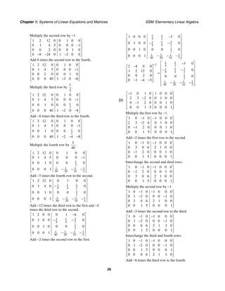 Chapter 1: Systems of Linear Equations and Matrices SSM: Elementary Linear Algebra
26
Multiply the second row by −1.
1 2 12 0 0 1 0 0
0 1 4 5 0 0 0 1
0 0 2 0 0 0 1 0
0 8 24 0 1 2 0 0
⎡ ⎤
⎢ ⎥
−
⎢ ⎥
⎢ ⎥
− − −
⎢ ⎥
⎣ ⎦
Add 8 times the second row to the fourth.
1 2 12 0 0 1 0 0
0 1 4 5 0 0 0 1
0 0 2 0 0 0 1 0
0 0 8 40 1 2 0 8
⎡ ⎤
⎢ ⎥
−
⎢ ⎥
⎢ ⎥
− −
⎢ ⎥
⎣ ⎦
Multiply the third row by
1
2
.
1
2
1 2 12 0 0 1 0 0
0 1 4 5 0 0 0 1
0 0 1 0 0 0 0
0 0 8 40 1 2 0 8
⎡ ⎤
⎢ ⎥
−
⎢ ⎥
⎢ ⎥
⎢ ⎥
− −
⎣ ⎦
Add −8 times the third row to the fourth.
1
2
1 2 12 0 0 1 0 0
0 1 4 5 0 0 0 1
0 0 1 0 0 0 0
0 0 0 40 1 2 4 8
⎡ ⎤
⎢ ⎥
−
⎢ ⎥
⎢ ⎥
⎢ ⎥
− − −
⎣ ⎦
Multiply the fourth row by
1
40
.
1
2
1 1 1 1
40 20 10 5
1 2 12 0 0 1 0 0
0 1 4 5 0 0 0 1
0 0 1 0 0 0 0
0 0 0 1
⎡ ⎤
⎢ ⎥
−
⎢ ⎥
⎢ ⎥
⎢ ⎥
− − −
⎢ ⎥
⎣ ⎦
Add −5 times the fourth row to the second.
1 1 1
8 4 2
1
2
1 1 1 1
40 20 10 5
1 2 12 0 0 1 0 0
0 1 4 0 0
0 0 1 0 0 0 0
0 0 0 1
⎡ ⎤
⎢ ⎥
−
⎢ ⎥
⎢ ⎥
⎢ ⎥
⎢ ⎥
− − −
⎣ ⎦
Add −12 times the third row to the first and −4
times the third row to the second.
3
1 1
8 4 2
1
2
1 1 1 1
40 20 10 5
1 2 0 0 0 1 6 0
0 1 0 0 0
0 0 1 0 0 0 0
0 0 0 1
−
⎡ ⎤
⎢ ⎥
− −
⎢ ⎥
⎢ ⎥
⎢ ⎥
⎢ ⎥
− − −
⎣ ⎦
Add −2 times the second row to the first.
1 1
4 2
3
1 1
8 4 2
1
2
1 1 1 1
40 20 10 5
1 0 0 0 3 0
0 1 0 0 0
0 0 1 0 0 0 0
0 0 0 1
⎡ ⎤
−
⎢ ⎥
− −
⎢ ⎥
⎢ ⎥
⎢ ⎥
⎢ ⎥
− − −
⎢ ⎥
⎣ ⎦
1 1
1 4 2
3
1 1
8 4 2
1
2
1 1 1 1
40 20 10 5
3 0
2 4 0 0
0
1 2 12 0
0 0 2 0 0 0 0
0 1 4 5
− ⎡ ⎤
−
− ⎢ ⎥
⎡ ⎤
− −
⎢ ⎥
⎢ ⎥
= ⎢ ⎥
⎢ ⎥
⎢ ⎥
⎢ ⎥
− − −
⎢ ⎥ ⎢ ⎥
⎣ ⎦ − − −
⎢ ⎥
⎣ ⎦
23.
1 0 1 0 1 0 0 0
2 3 2 6 0 1 0 0
0 1 2 0 0 0 1 0
0 0 1 5 0 0 0 1
−
⎡ ⎤
⎢ ⎥
−
⎢ ⎥
−
⎢ ⎥
⎢ ⎥
⎣ ⎦
Multiply the first row by −1.
1 0 1 0 1 0 0 0
2 3 2 6 0 1 0 0
0 1 2 0 0 0 1 0
0 0 1 5 0 0 0 1
− −
⎡ ⎤
⎢ ⎥
−
⎢ ⎥
−
⎢ ⎥
⎢ ⎥
⎣ ⎦
Add −2 times the first row to the second.
1 0 1 0 1 0 0 0
0 3 0 6 2 1 0 0
0 1 2 0 0 0 1 0
0 0 1 5 0 0 0 1
− −
⎡ ⎤
⎢ ⎥
⎢ ⎥
−
⎢ ⎥
⎢ ⎥
⎣ ⎦
Interchange the second and third rows.
1 0 1 0 1 0 0 0
0 1 2 0 0 0 1 0
0 3 0 6 2 1 0 0
0 0 1 5 0 0 0 1
− −
⎡ ⎤
⎢ ⎥
−
⎢ ⎥
⎢ ⎥
⎢ ⎥
⎣ ⎦
Multiply the second row by −1.
1 0 1 0 1 0 0 0
0 1 2 0 0 0 1 0
0 3 0 6 2 1 0 0
0 0 1 5 0 0 0 1
− −
⎡ ⎤
⎢ ⎥
− −
⎢ ⎥
⎢ ⎥
⎢ ⎥
⎣ ⎦
Add −3 times the second row to the third.
1 0 1 0 1 0 0 0
0 1 2 0 0 0 1 0
0 0 6 6 2 1 3 0
0 0 1 5 0 0 0 1
− −
⎡ ⎤
⎢ ⎥
− −
⎢ ⎥
⎢ ⎥
⎢ ⎥
⎣ ⎦
Interchange the third and fourth rows.
1 0 1 0 1 0 0 0
0 1 2 0 0 0 1 0
0 0 1 5 0 0 0 1
0 0 6 6 2 1 3 0
− −
⎡ ⎤
⎢ ⎥
− −
⎢ ⎥
⎢ ⎥
⎢ ⎥
⎣ ⎦
Add −6 times the third row to the fourth.
 
